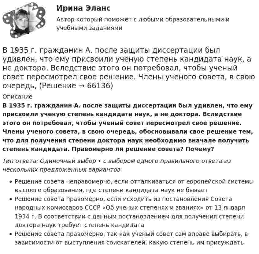      
            Описание
            В 1935 г. гражданин А. после защиты диссертации был удивлен, что ему присвоили ученую степень кандидата наук, а не доктора. Вследствие этого он потребовал, чтобы ученый совет пересмотрел свое решение. Члены ученого совета, в свою очередь, обосновывали свое решение тем, что для получения степени доктора наук необходимо вначале получить степень кандидата. Правомерно ли решение совета? Почему?Тип ответа: Одиночный выбор • с выбором одного правильного ответа из нескольких предложенных вариантовРешение совета неправомерно, если отталкиваться от европейской системы высшего образования, где степени кандидата наук не бываетРешение совета правомерно, если исходить из постановления Совета народных комиссаров СССР «Об ученых степенях и званиях» от 13 января 1934 г. В соответствии с данным постановлением для получения степени доктора наук требует степень кандидатаРешение совета правомерно, так как ученый совет сам вправе выбирать, в зависимости от выступления соискателей, какую степень им присуждать   
            
            
            В 10 л азота при температуре 22 °C содержится 2·1024 молекул. Найти давление газа при данных условиях.В 1935 г. гражданин А. после защиты диссертации был удивлен, что ему присвоили ученую степень кандидата наук, а не доктора. Вследствие этого он потребовал, чтобы ученый совет пересмотрел свое решение. Члены ученого совета, в свою очередь, В 1941 г. Горбатко был репрессирован по политическим мотивам. Освобожден в 1950 г., реабилитирован, получает пенсию. Проживает вместе с семьей дочери ✔️	В 1950-е гг. в Китае проводилась кампания «большого скачка». Письменно охарактеризуйте данное событие. Какое значение оно имело для последующего развития государства и права КНР?В 1964 году в новом Гражданском кодексе СССР ...В 1964 году в новом Гражданском кодексе СССР ...В 1989 году гражданин РФ Петренко приобрел у не установленных лиц пистолет системы Макарова и хранил его у себя без соответствующего разрешения.Бюджетный учет. Тема 2. Учет нефинансовых активов бюджетных учрежд..Бюджетный учет. Тема 3. Учет финансовых активов бюджетных учрежденийБюджетный учет. Тема 4. Учет обязательств бюджетных учрежденийБюджетный учет. Тема 5. Учет финансовых результатов и санкциониров... / Бюджетом муниципального образования предусмотрено существование резервного фонда местной администрации. Порядок использования бюджетных ассигнований резервного фонда местной администрации установлен правовым актом местной администрации. Целями... бюджет представляет собой свод бюджетов всех уровней бюджетной системы на соответствующей территорииБюджет – это форма …