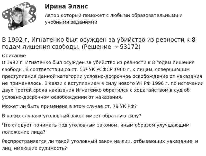      
            Описание
            	В 1992 г. Игнатенко был осужден за убийство из ревности к 8 годам лишения свободы. В соответствии со ст. 53¹ УК РСФСР 1960 г. к лицам, совершившим преступления данной категории условно-досрочное освобождение от наказания не применялось. В связи с вступлением в силу нового УК РФ 1996 г. по истечении двух третей срока наказания Игнатенко обратился с ходатайством в суд об условно-досрочном освобождении от наказания.	Может ли быть применена в этом случае ст. 79 УК РФ? 	В каких случаях уголовный закон имеет обратную силу? 	Что следует понимать под уголовным законом, иным образом улучшающим положение лица? Распространяется ли такой уголовный закон на лиц, отбывающих наказание, и лиц, имеющих судимость?  
            
            
            В 1990 году профессор рекламы Роберт Лоттерборн предложил модель «4С» – новый взгляд на классические 4P маркетинга, с позиции … В 1992 г. Игнатенко был осужден за убийство из ревности к 8 годам лишения свободы. В 1992 г. Игнатенко был осужден за убийство из ревности к 8 годам лишения свободы. В соответствии со ст. 53¹ УК РСФСР 1960 г. к лицам, совершившим преступления данной категории условно-досрочное освобождение от наказания не применялось. В 1 мм3 крови в норме содержится примерно … лейкоцитовВ 1 мм3 крови в норме содержится примерно…тромбоцитовВ 2017 году на территории Российской Федерации сразу несколько предпринимателей осуществляли продажу спортивного питания производства китайской компании Чжо Сунг. В 2018 году Фонд развития национальной культуры народов РФ выпустил в свет сборник переводов произведений молодых осетинских авторов на английский язык, В 10 л азота при температуре 22 °C содержится 2·1024 молекул. Найти давление газа при данных условиях.В 1935 г. гражданин А. после защиты диссертации был удивлен, что ему присвоили ученую степень кандидата наук, а не доктора. Вследствие этого он потребовал, чтобы ученый совет пересмотрел свое решение. Члены ученого совета, в свою очередь, В 1941 г. Горбатко был репрессирован по политическим мотивам. Освобожден в 1950 г., реабилитирован, получает пенсию. Проживает вместе с семьей дочери ✔️	В 1950-е гг. в Китае проводилась кампания «большого скачка». Письменно охарактеризуйте данное событие. Какое значение оно имело для последующего развития государства и права КНР?В 1964 году в новом Гражданском кодексе СССР ...В 1964 году в новом Гражданском кодексе СССР ...В 1989 году гражданин РФ Петренко приобрел у не установленных лиц пистолет системы Макарова и хранил его у себя без соответствующего разрешения.