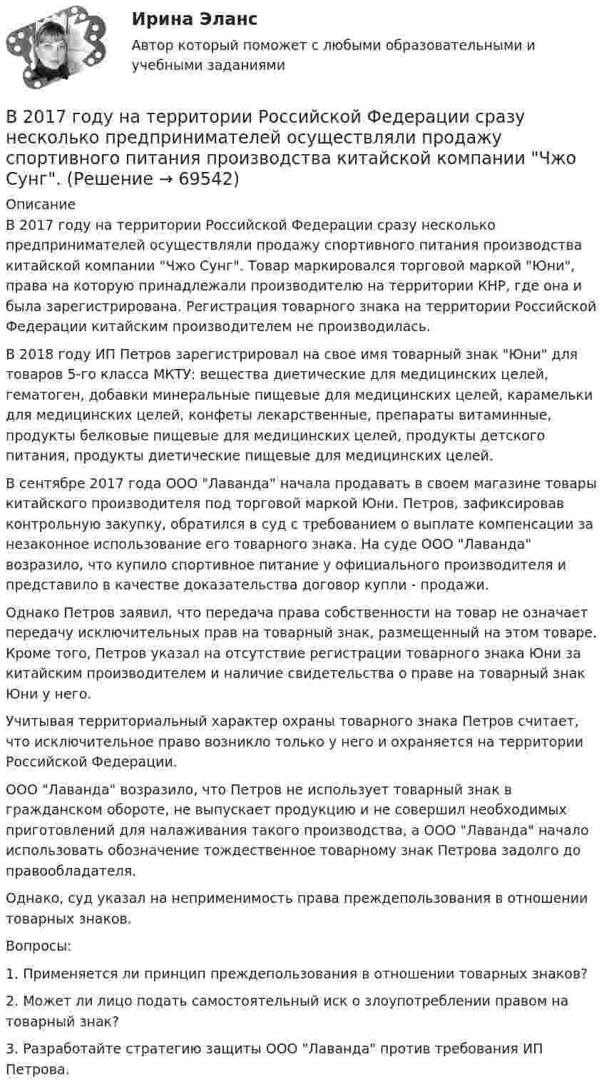      
            Описание
            	В 2017 году на территории Российской Федерации сразу несколько предпринимателей осуществляли продажу спортивного питания производства китайской компании Чжо Сунг. Товар маркировался торговой маркой Юни, права на которую принадлежали производителю на территории КНР, где она и была зарегистрирована. Регистрация товарного знака на территории Российской Федерации китайским производителем не производилась.	В 2018 году ИП Петров зарегистрировал на свое имя товарный знак Юни для товаров 5-го класса МКТУ: вещества диетические для медицинских целей, гематоген, добавки минеральные пищевые для медицинских целей, карамельки для медицинских целей, конфеты лекарственные, препараты витаминные, продукты белковые пищевые для медицинских целей, продукты детского питания, продукты диетические пищевые для медицинских целей.	В сентябре 2017 года ООО Лаванда начала продавать в своем магазине товары китайского производителя под торговой маркой Юни. Петров, зафиксировав контрольную закупку, обратился в суд с требованием о выплате компенсации за незаконное использование его товарного знака. На суде ООО Лаванда возразило, что купило спортивное питание у официального производителя и представило в качестве доказательства договор купли - продажи.	Однако Петров заявил, что передача права собственности на товар не означает передачу исключительных прав на товарный знак, размещенный на этом товаре. Кроме того, Петров указал на отсутствие регистрации товарного знака Юни за китайским производителем и наличие свидетельства о праве на товарный знак Юни у него.	Учитывая территориальный характер охраны товарного знака Петров считает, что исключительное право возникло только у него и охраняется на территории Российской Федерации.	ООО Лаванда возразило, что Петров не использует товарный знак в гражданском обороте, не выпускает продукцию и не совершил необходимых приготовлений для налаживания такого производства, а ООО Лаванда начало использовать обозначение тождественное товарному знак Петрова задолго до правообладателя.	Однако, суд указал на неприменимость права преждепользования в отношении товарных знаков.	Вопросы:	1. Применяется ли принцип преждепользования в отношении товарных знаков?	2. Может ли лицо подать самостоятельный иск о злоупотреблении правом на товарный знак?	3. Разработайте стратегию защиты ООО Лаванда против требования ИП Петрова.   
            
            
            В 1 мм3 крови в норме содержится примерно…тромбоцитовВ 2017 году на территории Российской Федерации сразу несколько предпринимателей осуществляли продажу спортивного питания производства китайской компании Чжо Сунг. В 2018 году Фонд развития национальной культуры народов РФ выпустил в свет сборник переводов произведений молодых осетинских авторов на английский язык, В 2019 году истец Акимат города Рудного обратился в суд с иском к ответчице Калюжной Е. о прекращении права собственности на квартиру, расположенную по адресуВ 2020 году работа по цифровизациии государственных и муниципальных услуг должна дойти до оценки не менее ... по 5-балльной шкале уровня удовлетворенности качеством их оказания:В 21 веке темп жизни набрал невиданные обороты.  И часто в веренице забот и дел совершенно нет места отдыху, что  приводит к переутомлению, упадку настроенияВ 21веке темп жизни набрал невиданные обороты.  И часто в веренице забот и дел совершенно нет места отдыху, что  приводит к переутомлению, упадку настроенияВ 1964 году в новом Гражданском кодексе СССР ...В 1964 году в новом Гражданском кодексе СССР ...В 1989 году гражданин РФ Петренко приобрел у не установленных лиц пистолет системы Макарова и хранил его у себя без соответствующего разрешения.В 1989 году гражданин РФ Петренко приобрел у не установленных лиц пистолет системы Макарова и хранил его у себя без соответствующего разрешения. В феврале 1997 г. Петренко был задержан с данным пистолетом работником милиции.В 1990 году профессор рекламы Роберт Лоттерборн предложил модель «4С» – новый взгляд на классические 4P маркетинга, с позиции … В 1992 г. Игнатенко был осужден за убийство из ревности к 8 годам лишения свободы. В 1992 г. Игнатенко был осужден за убийство из ревности к 8 годам лишения свободы. В соответствии со ст. 53¹ УК РСФСР 1960 г. к лицам, совершившим преступления данной категории условно-досрочное освобождение от наказания не применялось. 