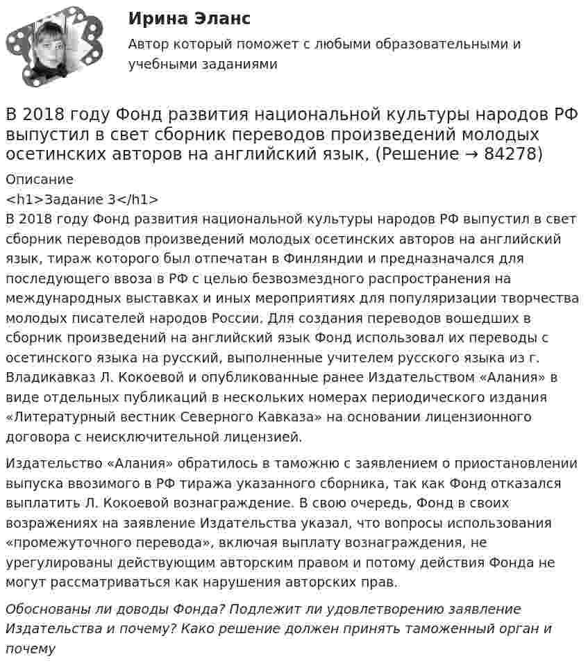      
            Описание
            <h1>Задание 3</h1>В 2018 году Фонд развития национальной культуры народов РФ выпустил в свет сборник переводов произведений молодых осетинских авторов на английский язык, тираж которого был отпечатан в Финляндии и предназначался для последующего ввоза в РФ с целью безвозмездного распространения на международных выставках и иных мероприятиях для популяризации творчества молодых писателей народов России. Для создания переводов вошедших в сборник произведений на английский язык Фонд использовал их переводы с осетинского языка на русский, выполненные учителем русского языка из г. Владикавказ Л. Кокоевой и опубликованные ранее Издательством «Алания» в виде отдельных публикаций в нескольких номерах периодического издания «Литературный вестник Северного Кавказа» на основании лицензионного договора с неисключительной лицензией.Издательство «Алания» обратилось в таможню с заявлением о приостановлении выпуска ввозимого в РФ тиража указанного сборника, так как Фонд отказался выплатить Л. Кокоевой вознаграждение. В свою очередь, Фонд в своих возражениях на заявление Издательства указал, что вопросы использования «промежуточного перевода», включая выплату вознаграждения, не урегулированы действующим авторским правом и потому действия Фонда не могут рассматриваться как нарушения авторских прав.Обоснованы ли доводы Фонда? Подлежит ли удовлетворению заявление Издательства и почему? Како решение должен принять таможенный орган и почему   
            
            
            В 2017 году на территории Российской Федерации сразу несколько предпринимателей осуществляли продажу спортивного питания производства китайской компании Чжо Сунг. В 2018 году Фонд развития национальной культуры народов РФ выпустил в свет сборник переводов произведений молодых осетинских авторов на английский язык, В 2019 году истец Акимат города Рудного обратился в суд с иском к ответчице Калюжной Е. о прекращении права собственности на квартиру, расположенную по адресуВ 2020 году работа по цифровизациии государственных и муниципальных услуг должна дойти до оценки не менее ... по 5-балльной шкале уровня удовлетворенности качеством их оказания:В 21 веке темп жизни набрал невиданные обороты.  И часто в веренице забот и дел совершенно нет места отдыху, что  приводит к переутомлению, упадку настроенияВ 21веке темп жизни набрал невиданные обороты.  И часто в веренице забот и дел совершенно нет места отдыху, что  приводит к переутомлению, упадку настроенияВ 21 век, компьютер и компьютерные технологии прочно вошли в нашу жизньВ 1964 году в новом Гражданском кодексе СССР ...В 1989 году гражданин РФ Петренко приобрел у не установленных лиц пистолет системы Макарова и хранил его у себя без соответствующего разрешения.В 1989 году гражданин РФ Петренко приобрел у не установленных лиц пистолет системы Макарова и хранил его у себя без соответствующего разрешения. В феврале 1997 г. Петренко был задержан с данным пистолетом работником милиции.В 1990 году профессор рекламы Роберт Лоттерборн предложил модель «4С» – новый взгляд на классические 4P маркетинга, с позиции … В 1992 г. Игнатенко был осужден за убийство из ревности к 8 годам лишения свободы. В 1992 г. Игнатенко был осужден за убийство из ревности к 8 годам лишения свободы. В соответствии со ст. 53¹ УК РСФСР 1960 г. к лицам, совершившим преступления данной категории условно-досрочное освобождение от наказания не применялось. В 1 мм3 крови в норме содержится примерно … лейкоцитов