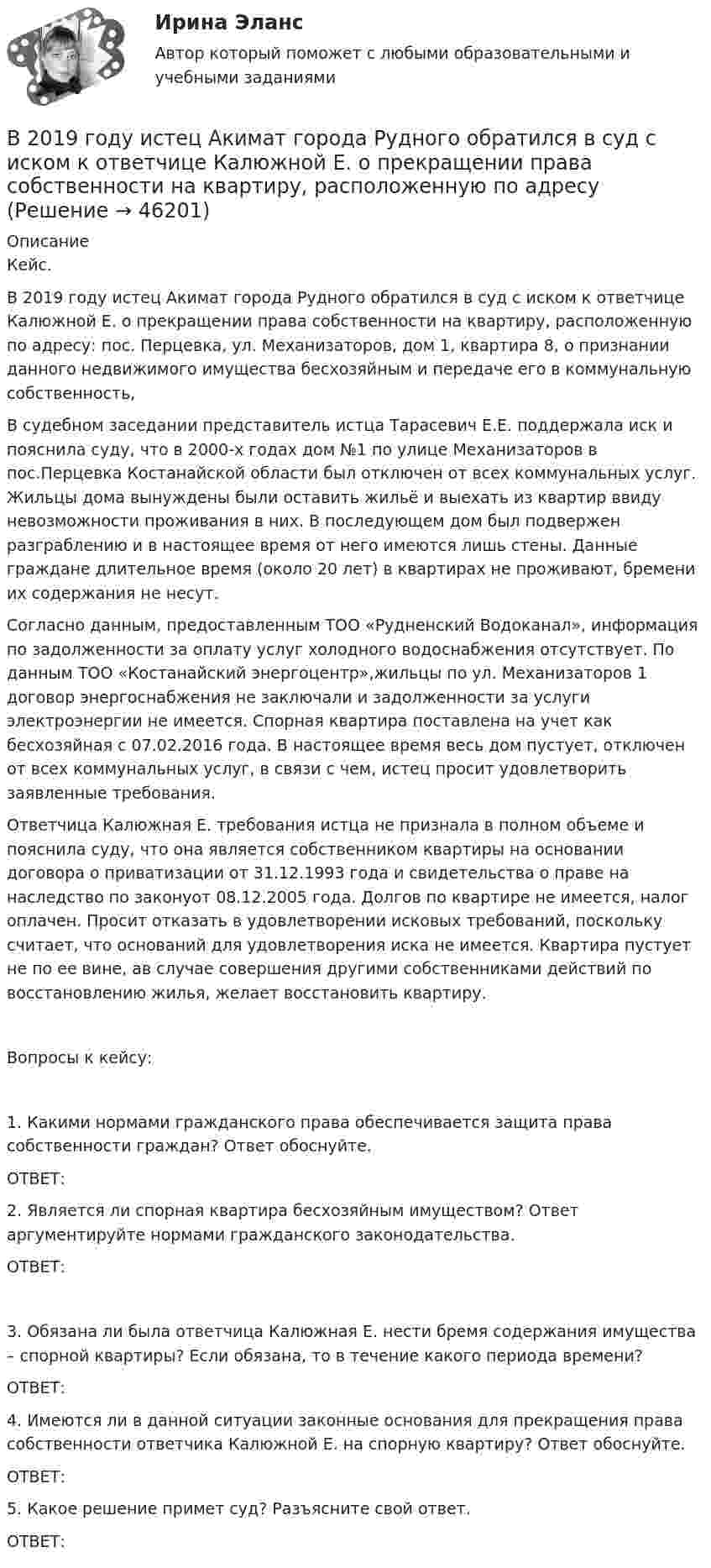      
            Описание
            Кейс.В 2019 году истец Акимат города Рудного обратился в суд с иском к ответчице Калюжной Е. о прекращении права собственности на квартиру, расположенную по адресу: пос. Перцевка, ул. Механизаторов, дом 1, квартира 8, о признании данного недвижимого имущества бесхозяйным и передаче его в коммунальную собственность,В судебном заседании представитель истца Тарасевич Е.Е. поддержала иск и пояснила суду, что в 2000-х годах дом №1 по улице Механизаторов в пос.Перцевка Костанайской области был отключен от всех коммунальных услуг. Жильцы дома вынуждены были оставить жильё и выехать из квартир ввиду невозможности проживания в них. В последующем дом был подвержен разграблению и в настоящее время от него имеются лишь стены. Данные граждане длительное время (около 20 лет) в квартирах не проживают, бремени их содержания не несут. Согласно данным, предоставленным ТОО «Рудненский Водоканал», информация по задолженности за оплату услуг холодного водоснабжения отсутствует. По данным ТОО «Костанайский энергоцентр»,жильцы по ул. Механизаторов 1 договор энергоснабжения не заключали и задолженности за услуги электроэнергии не имеется. Спорная квартира поставлена на учет как бесхозяйная с 07.02.2016 года. В настоящее время весь дом пустует, отключен от всех коммунальных услуг, в связи с чем, истец просит удовлетворить заявленные требования.	Ответчица Калюжная Е. требования истца не признала в полном объеме и пояснила суду, что она является собственником квартиры на основании договора о приватизации от 31.12.1993 года и свидетельства о праве на наследство по законуот 08.12.2005 года. Долгов по квартире не имеется, налог оплачен. Просит отказать в удовлетворении исковых требований, поскольку считает, что оснований для удовлетворения иска не имеется. Квартира пустует не по ее вине, ав случае совершения другими собственниками действий по восстановлению жилья, желает восстановить квартиру.Вопросы к кейсу:1. Какими нормами гражданского права обеспечивается защита права собственности граждан? Ответ обоснуйте.ОТВЕТ:2. Является ли спорная квартира бесхозяйным имуществом? Ответ аргументируйте нормами гражданского законодательства.ОТВЕТ:3. Обязана ли была ответчица Калюжная Е. нести бремя содержания имущества – спорной квартиры? Если обязана, то в течение какого периода времени?ОТВЕТ:4. Имеются ли в данной ситуации законные основания для прекращения права собственности ответчика Калюжной Е. на спорную квартиру? Ответ обоснуйте. ОТВЕТ:5. Какое решение примет суд? Разъясните свой ответ.ОТВЕТ:  
            
            
            В 2018 году Фонд развития национальной культуры народов РФ выпустил в свет сборник переводов произведений молодых осетинских авторов на английский язык, В 2019 году истец Акимат города Рудного обратился в суд с иском к ответчице Калюжной Е. о прекращении права собственности на квартиру, расположенную по адресуВ 2020 году работа по цифровизациии государственных и муниципальных услуг должна дойти до оценки не менее ... по 5-балльной шкале уровня удовлетворенности качеством их оказания:В 21 веке темп жизни набрал невиданные обороты.  И часто в веренице забот и дел совершенно нет места отдыху, что  приводит к переутомлению, упадку настроенияВ 21веке темп жизни набрал невиданные обороты.  И часто в веренице забот и дел совершенно нет места отдыху, что  приводит к переутомлению, упадку настроенияВ 21 век, компьютер и компьютерные технологии прочно вошли в нашу жизньВ 50 г воды при 90 °C влили 30 г воды при 5 °C. Определить изменение энтропии воды.В 1989 году гражданин РФ Петренко приобрел у не установленных лиц пистолет системы Макарова и хранил его у себя без соответствующего разрешения.В 1989 году гражданин РФ Петренко приобрел у не установленных лиц пистолет системы Макарова и хранил его у себя без соответствующего разрешения. В феврале 1997 г. Петренко был задержан с данным пистолетом работником милиции.В 1990 году профессор рекламы Роберт Лоттерборн предложил модель «4С» – новый взгляд на классические 4P маркетинга, с позиции … В 1992 г. Игнатенко был осужден за убийство из ревности к 8 годам лишения свободы. В 1992 г. Игнатенко был осужден за убийство из ревности к 8 годам лишения свободы. В соответствии со ст. 53¹ УК РСФСР 1960 г. к лицам, совершившим преступления данной категории условно-досрочное освобождение от наказания не применялось. В 1 мм3 крови в норме содержится примерно … лейкоцитовВ 1 мм3 крови в норме содержится примерно…тромбоцитов
