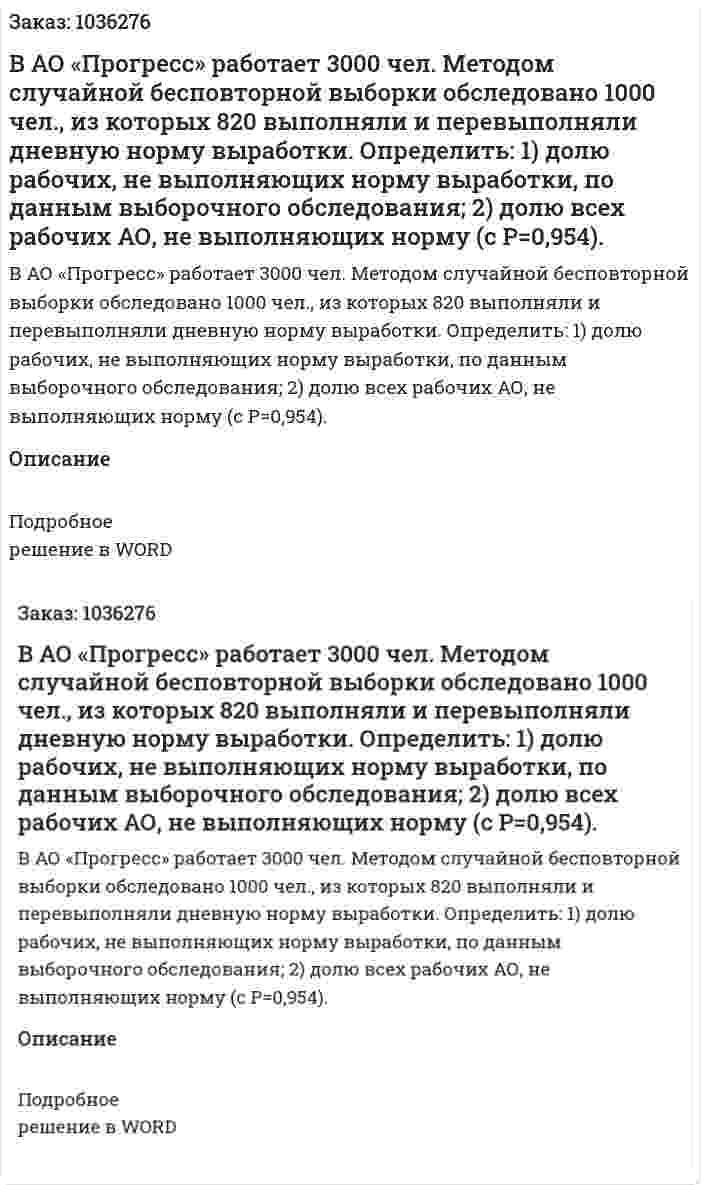 В АО «Прогресс» работает 3000 чел. Методом случайной бесповторной выборки обследовано 1000 чел., из которых 820 выполняли и перевыполняли дневную норму выработки. Определить: 1) долю рабочих, не выполняющих норму выработки, по данным выборочного обследования; 2) долю всех рабочих АО, не выполняющих норму (с Р=0,954). 