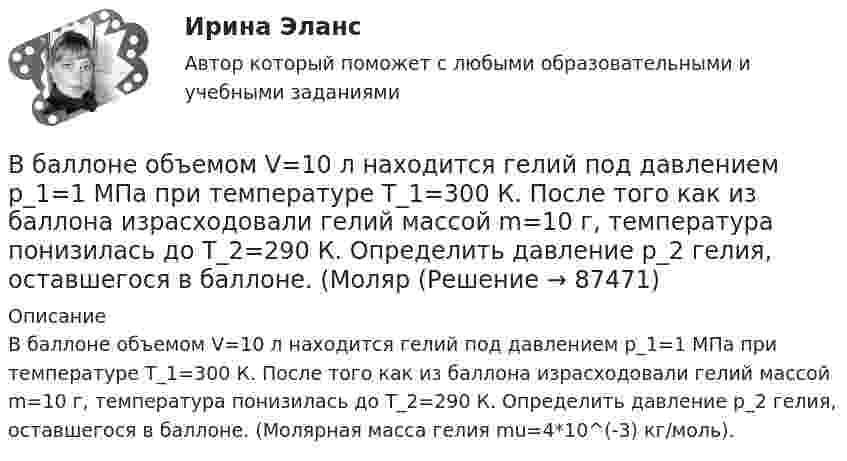      
            Описание
            В баллоне объемом V=10 л находится гелий под давлением p_1=1 МПа при температуре T_1=300 К. После того как из баллона израсходовали гелий массой m=10 г, температура понизилась до T_2=290 К. Определить давление p_2 гелия, оставшегося в баллоне. (Молярная масса гелия mu=4*10^(-3) кг/моль).   
            
            
            В баллоне объёмом V = 10 л находится гелий под давлением p1 = 1 МПа и при температуре T1 = 300 К. После того как из баллона было выпущено M = 10 г гелия, температура в баллоне понизилась до T2 = 290 К. Определить давление p2 гелия,В баллоне объемом V=10 л находится гелий под давлением p_1=1 МПа при температуре T_1=300 К. После того как из баллона израсходовали гелий массой m=10 г, температура понизилась до T_2=290 К. Определить давление p_2 гелия, оставшегося в баллоне. (МолярВ баллоне объёмом V = 1 л находится кислород массой m = 10 г. Определить количество вещества v и концентрацию n его молекул.В баллоне под давлением 1 МПа находится газовая смесь из кислорода и азота. Считая, что масса азота составляет 80 % от массы смеси, определить парциальное давление отдельных газов.В баллоне при температуре T1 = 145 К и давлении p1 = 2 МПа находится кислород. Определить температуру T2 и давление p2 кислорода после того, как из баллона будет очень быстро выпущена половина газа.В баллоне содержится m = 5 г кислорода при температуре T = 1000 К. Определить среднюю кинетическую энергию поступательного и среднюю кинетическую энергию вращательного движения молекул газа.В баллоне содержится m = 5 г кислорода при температуре T = 1000 К. Определить среднюю кинетическую энергию поступательного и среднюю кинетическую энергию вращательного движения молекул газа.В баллоне находится газ при температуре Т1 = 400 К. До какой температуры Т2 надо нагреть газ, чтобы его давление увеличилось в 1,5 раза?В баллоне находится гелий при температуре 350 К. Определить температуру гелия после того, как половина газа была выпущена из баллона, а его давление при этом уменьшилось на 60 %.В баллоне объёмом 10 л находится гелий под давлением p1 = 1 МПа и при температуре T1 = 300 К. После того, как из баллона было взято 10 г гелия, температура в баллоне понизилась до T2 = 290 К. Определить давление p2 гелия, В баллоне объёмом 1,5·10-2 м3 находится аргон под давлением 6·105 Па и температуре 300 К. Когда из баллона было выпущено некоторое количество газа, давление в баллоне понизилось до 4·105 Па, а температура упала до 260 КВ баллоне объёмом 22,4 л находится водород при нормальных условиях. После того, как в баллон было дополнительно введено некоторое количество гелия, давление в баллоне возросло до 0,25 МПа, а температура не изменилась.В баллоне объёмом 35 л находится кислород под давлением 2 МПа при 27 °C. Для поддержания дыхания больного было взято из баллона 8 г кислорода, после чего температура в баллоне понизилась до 23 °C. В баллоне объёмом 3 л содержится кислород массой 10 г. Определить концентрацию молекул газа.