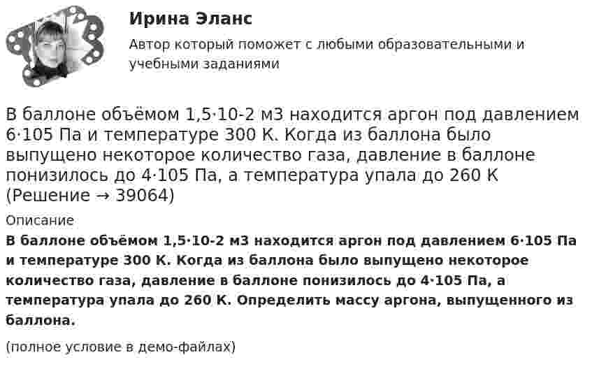     
          Описание
          В баллоне объёмом 1,5·10-2 м3 находится аргон под давлением 6·105 Па и температуре 300 К. Когда из баллона было выпущено некоторое количество газа, давление в баллоне понизилось до 4·105 Па, а температура упала до 260 К. Определить массу аргона, выпущенного из баллона.(полное условие в демо-файлах)  
            
            
            В баллоне объёмом 10 л находится гелий под давлением p1 = 1 МПа и при температуре T1 = 300 К. После того, как из баллона было взято 10 г гелия, температура в баллоне понизилась до T2 = 290 К. Определить давление p2 гелия, В баллоне объёмом 1,5·10-2 м3 находится аргон под давлением 6·105 Па и температуре 300 К. Когда из баллона было выпущено некоторое количество газа, давление в баллоне понизилось до 4·105 Па, а температура упала до 260 КВ баллоне объёмом 22,4 л находится водород при нормальных условиях. После того, как в баллон было дополнительно введено некоторое количество гелия, давление в баллоне возросло до 0,25 МПа, а температура не изменилась.В баллоне объёмом 35 л находится кислород под давлением 2 МПа при 27 °C. Для поддержания дыхания больного было взято из баллона 8 г кислорода, после чего температура в баллоне понизилась до 23 °C. В баллоне объёмом 3 л содержится кислород массой 10 г. Определить концентрацию молекул газа.В баллоне объёмом V = 0,2 м3 находится газ под давлением р1 = 105 Па при температуре T1 = 290 К. После подкачивания газа давление повысилось до р2 = 3 105 Па, а число молекул газа увеличилось на 8,6 1024. На сколько В баллоне объёмом V = 10 л находится гелий под давлением p1 = 1 МПа и при температуре T1 = 300 К. После того как из баллона было выпущено M = 10 г гелия, температура в баллоне понизилась до T2 = 290 К. Определить давление p2 гелия,В баллоне находилась масса m1 = 10 кг газа при давлении p1 = 10 МПа. Какую массу Dm газа взяли из баллона, если давление стало равным p2 = 2,5 МПа? Температуру газа считать постоянной. В баллоне находится газ при температуре 100 °C. До какой температуры (в °C) нужно нагреть газ, чтобы его давление увеличилось в 4 раза?  1219 °CВ баллоне находится газ при температуре 15 °C. Во сколько раз уменьшится давление газа, если 40 % его выйдет из баллона, а температура при этом понизится до 8 °C?В баллоне находится газ при температуре T1 = 300 К. До какой температуры T2 необходимо нагреть газ, чтобы его давление увеличилось в 2 раза?В баллоне находится газ при температуре T1 = 400 К. До какой температуры T2 надо нагреть газ, чтобы его давление увеличилось в 1,5 раза?В баллоне находится газ при температуре T1 = 450 К. До какой температуры T2 надо нагреть газ, чтобы его давление увеличилось в 1,3 раза?В баллоне находится газ при температуре Т1 = 400 К. До какой температуры Т2 надо нагреть газ, чтобы его давление увеличилось в 1,5 раза?