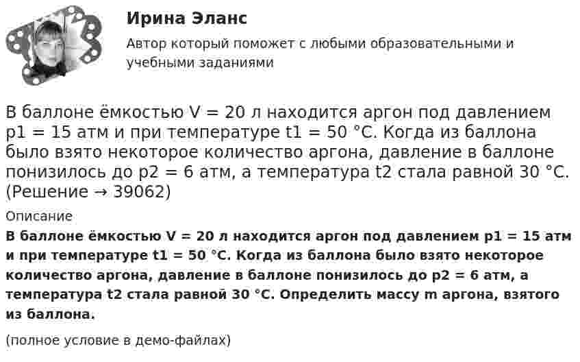     
          Описание
          В баллоне ёмкостью V = 20 л находится аргон под давлением p1 = 15 атм и при температуре t1 = 50 °C. Когда из баллона было взято некоторое количество аргона, давление в баллоне понизилось до p2 = 6 атм, а температура t2 стала равной 30 °C. Определить массу m аргона, взятого из баллона.(полное условие в демо-файлах)  
            
            
            В баллоне ёмкостью V = 20 л находится азот при температуре T1 = 300 К и давлении p1 = 2·105 Па. Газу сообщают Q = 5 кДж теплоты. Определить конечные значения температуры и давления газа.В баллоне ёмкостью V = 20 л находится аргон под давлением p1 = 15 атм и при температуре t1 = 50 °C. Когда из баллона было взято некоторое количество аргона, давление в баллоне понизилось до p2 = 6 атм, а температура t2 стала равной 30 °C.В баллоне имеется 16 мг кислорода. Через отверстие в каждую секунду вытекает 1 млрд. молекул. За какое время газ вытечет из баллона?В баллоне находилась масса m1 = 10 кг газа при давлении p1 = 10 МПа. Какую массу Dm газа взяли из баллона, если давление стало равным p2 = 2,5 МПа? Температуру газа считать постоянной. В баллоне находится газ при температуре 100 °C. До какой температуры (в °C) нужно нагреть газ, чтобы его давление увеличилось в 4 раза?  1219 °CВ баллоне находится газ при температуре 15 °C. Во сколько раз уменьшится давление газа, если 40 % его выйдет из баллона, а температура при этом понизится до 8 °C?В баллоне находится газ при температуре T1 = 300 К. До какой температуры T2 необходимо нагреть газ, чтобы его давление увеличилось в 2 раза?В баллоне ёмкостью 15 л находится смесь, содержащая 10 г водорода, 54 г водяного пара и 60 г окиси углерода. Температура смеси 27 °C. Определить давление.В баллоне ёмкостью 20 л находится 5 г водорода и 10 г азота при температуре 17 °C. Определите:  а) давление в баллоне;  б) молярную массу и плотность смеси.В баллоне ёмкостью 2,24·10-2 м3 находится 0,7 кг азота при температуре 273 К. Определить:  а) давление газа на стенку баллона;В баллоне ёмкостью 24 л находится водород при температуре 15 °C. После того, как часть водорода израсходовали, давление в баллоне понизилось на 4·105 Па. Какое количество водорода было израсходовано?В баллоне ёмкостью 50 л находится сжатый водород при 27 °C. После того как часть водорода выпустили, давление понизилось на 105 Па. Определить массу выпущенного водорода.В баллоне ёмкостью 5 л находятся 2 г водорода и 1 моль азота при температуре 17 °C. Определить плотность смеси газов.В баллоне ёмкостью 83 л находится сжатый воздух при температуре 17 °C. Какую массу воздуха выпустили из баллона, если давление в нём понизилось на 202,6 кПа? Температуру считать постоянной.