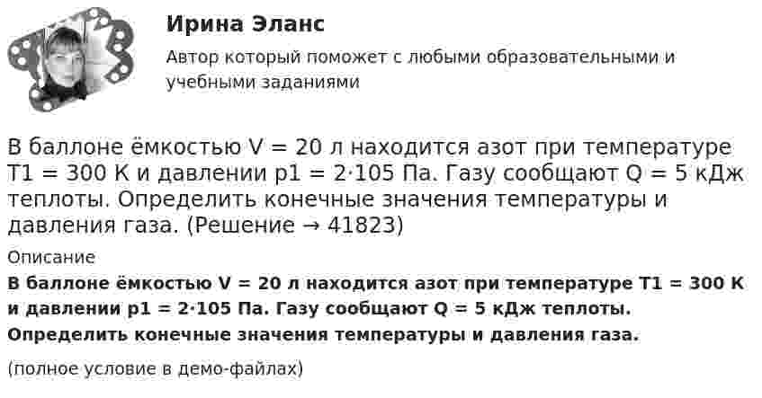     
          Описание
          В баллоне ёмкостью V = 20 л находится азот при температуре T1 = 300 К и давлении p1 = 2·105 Па. Газу сообщают Q = 5 кДж теплоты. Определить конечные значения температуры и давления газа.(полное условие в демо-файлах)  
            
            
            В баллоне ёмкостью V = 11,2 л находится водород при нормальных условиях. После того как в баллон было дополнительно введено некоторое количество гелия, давление в баллоне возросло до p = 1,5·105 Па, а температура не изменилась. В баллоне ёмкостью V = 20 л находится азот при температуре T1 = 300 К и давлении p1 = 2·105 Па. Газу сообщают Q = 5 кДж теплоты. Определить конечные значения температуры и давления газа.В баллоне ёмкостью V = 20 л находится аргон под давлением p1 = 15 атм и при температуре t1 = 50 °C. Когда из баллона было взято некоторое количество аргона, давление в баллоне понизилось до p2 = 6 атм, а температура t2 стала равной 30 °C.В баллоне имеется 16 мг кислорода. Через отверстие в каждую секунду вытекает 1 млрд. молекул. За какое время газ вытечет из баллона?В баллоне находилась масса m1 = 10 кг газа при давлении p1 = 10 МПа. Какую массу Dm газа взяли из баллона, если давление стало равным p2 = 2,5 МПа? Температуру газа считать постоянной. В баллоне находится газ при температуре 100 °C. До какой температуры (в °C) нужно нагреть газ, чтобы его давление увеличилось в 4 раза?  1219 °CВ баллоне находится газ при температуре 15 °C. Во сколько раз уменьшится давление газа, если 40 % его выйдет из баллона, а температура при этом понизится до 8 °C?В баллоне вместимостью V = 3 л содержится кислород массой m = 10 г. Определить концентрацию n молекул газа.В баллоне ёмкостью 15 л находится смесь, содержащая 10 г водорода, 54 г водяного пара и 60 г окиси углерода. Температура смеси 27 °C. Определить давление.В баллоне ёмкостью 20 л находится 5 г водорода и 10 г азота при температуре 17 °C. Определите:  а) давление в баллоне;  б) молярную массу и плотность смеси.В баллоне ёмкостью 2,24·10-2 м3 находится 0,7 кг азота при температуре 273 К. Определить:  а) давление газа на стенку баллона;В баллоне ёмкостью 24 л находится водород при температуре 15 °C. После того, как часть водорода израсходовали, давление в баллоне понизилось на 4·105 Па. Какое количество водорода было израсходовано?В баллоне ёмкостью 50 л находится сжатый водород при 27 °C. После того как часть водорода выпустили, давление понизилось на 105 Па. Определить массу выпущенного водорода.В баллоне ёмкостью 5 л находятся 2 г водорода и 1 моль азота при температуре 17 °C. Определить плотность смеси газов.
