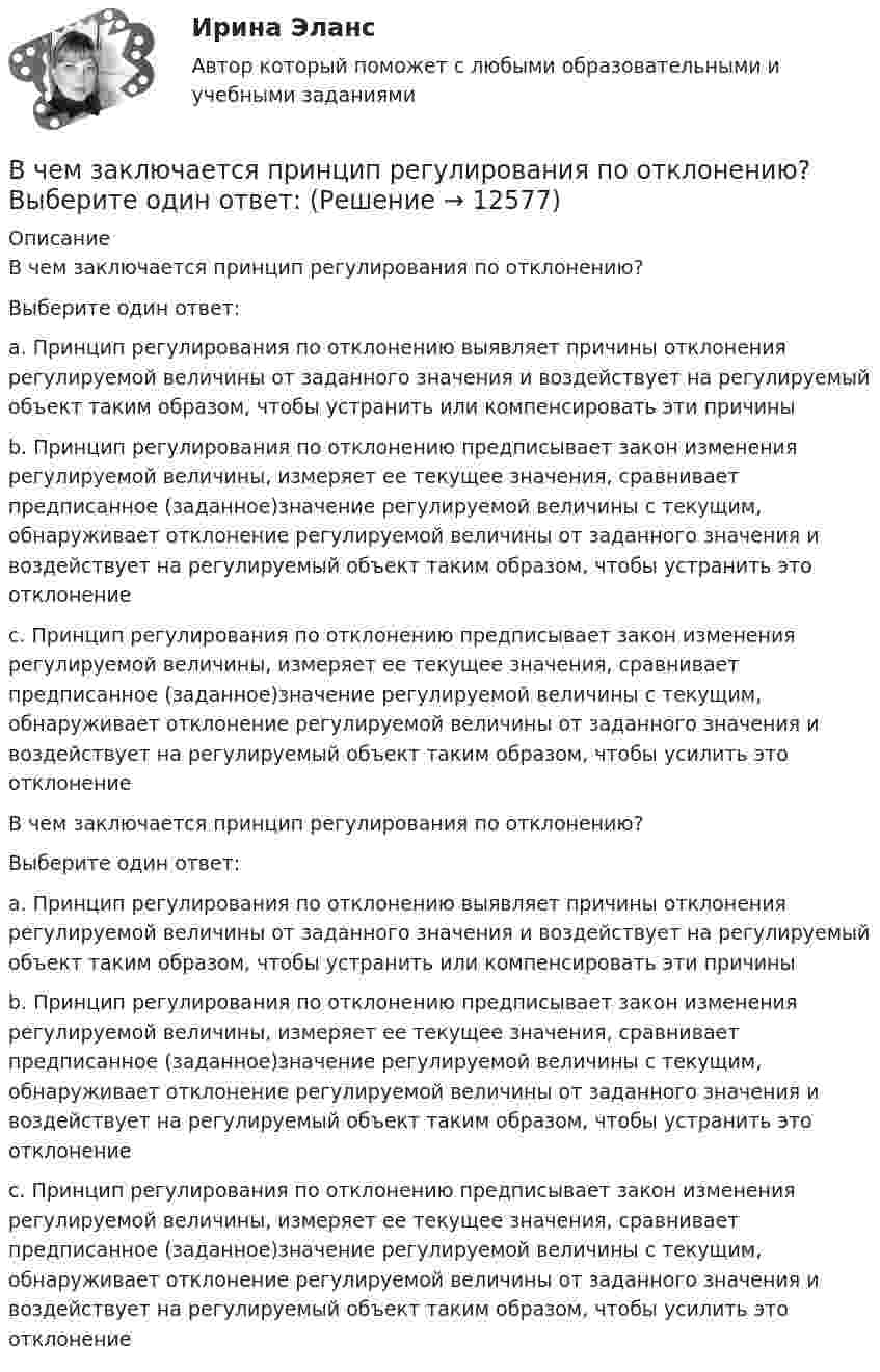      
          Описание
          В чем заключается принцип регулирования по отклонению?Выберите один ответ: a. Принцип регулирования по отклонению выявляет причины отклонения регулируемой величины от заданного значения и воздействует на регулируемый объект таким образом, чтобы устранить или компенсировать эти причины b. Принцип регулирования по отклонению предписывает закон изменения регулируемой величины, измеряет ее текущее значения, сравнивает предписанное (заданное)значение регулируемой величины с текущим, обнаруживает отклонение регулируемой величины от заданного значения и воздействует на регулируемый объект таким образом, чтобы устранить это отклонение c. Принцип регулирования по отклонению предписывает закон изменения регулируемой величины, измеряет ее текущее значения, сравнивает предписанное (заданное)значение регулируемой величины с текущим, обнаруживает отклонение регулируемой величины от заданного значения и воздействует на регулируемый объект таким образом, чтобы усилить это отклонениеВ чем заключается принцип регулирования по отклонению?Выберите один ответ: a. Принцип регулирования по отклонению выявляет причины отклонения регулируемой величины от заданного значения и воздействует на регулируемый объект таким образом, чтобы устранить или компенсировать эти причины b. Принцип регулирования по отклонению предписывает закон изменения регулируемой величины, измеряет ее текущее значения, сравнивает предписанное (заданное)значение регулируемой величины с текущим, обнаруживает отклонение регулируемой величины от заданного значения и воздействует на регулируемый объект таким образом, чтобы устранить это отклонение c. Принцип регулирования по отклонению предписывает закон изменения регулируемой величины, измеряет ее текущее значения, сравнивает предписанное (заданное)значение регулируемой величины с текущим, обнаруживает отклонение регулируемой величины от заданного значения и воздействует на регулируемый объект таким образом, чтобы усилить это отклонение  
            
            
            В чем заключается принцип действия защитного заземления Выберите один ответ: a.отключение электроустановки в случае короткого замыкания b.снижение напряжения прикосновения c.снижение напряжения между корпусом и землейВ чем заключается принцип регулирования по отклонению? Выберите один ответ: В чем лучше хранить продуктыВ чем может проявляться эффект от применения принципов логистики: К прямым функциям службы логистики на предприятии относят... Что такое логистика: Что представляет собой концепция логистики:В чем отличие гликолиза от гликогенолиза? Напишите уравнение реакции образования 6-фосфат глюкозы.В чем проявляются различия между инвестициями в инструменты денежного рынка и рынка капиталовВ чем проявляются различия между инвестициями в инструменты денежного рынка и рынка капиталов.  Ответ обоснуйте.В чем выражается честность резюмеВ чем заключается актуальность воспитательной практики дефицита событий, деятельности и рефлексивности?В чем заключается идея перехода на эксведомственный принцип предоставления услуг?В чем заключается краткость резюмеВ чем заключается объектно-ориентированный подход при разработке информационной модели?В чем заключается подготовка ППГР?В чем заключается подготовка формы перед укладкой бетона?