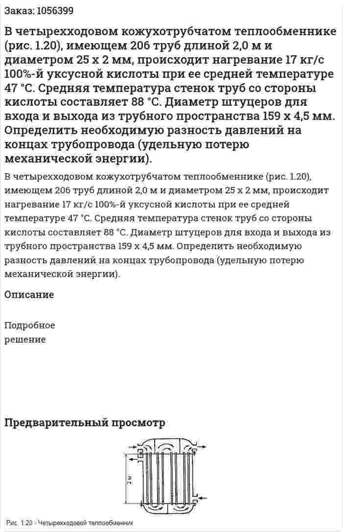 В четырехходовом кожухотрубчатом теплооб­меннике (рис. 1.20), имеющем 206 труб длиной 2,0 м и диаметром 25 x 2 мм, происходит нагревание 17 кг/с 100%-й уксусной ки­слоты при ее средней температуре 47 °С. Средняя температура стенок труб со стороны кислоты составляет 88 °С. Диаметр шту­церов для входа и выхода из трубного пространства 159 х 4,5 мм. Определить необходимую разность давлений на концах трубопро­вода (удельную потерю механической энергии). 