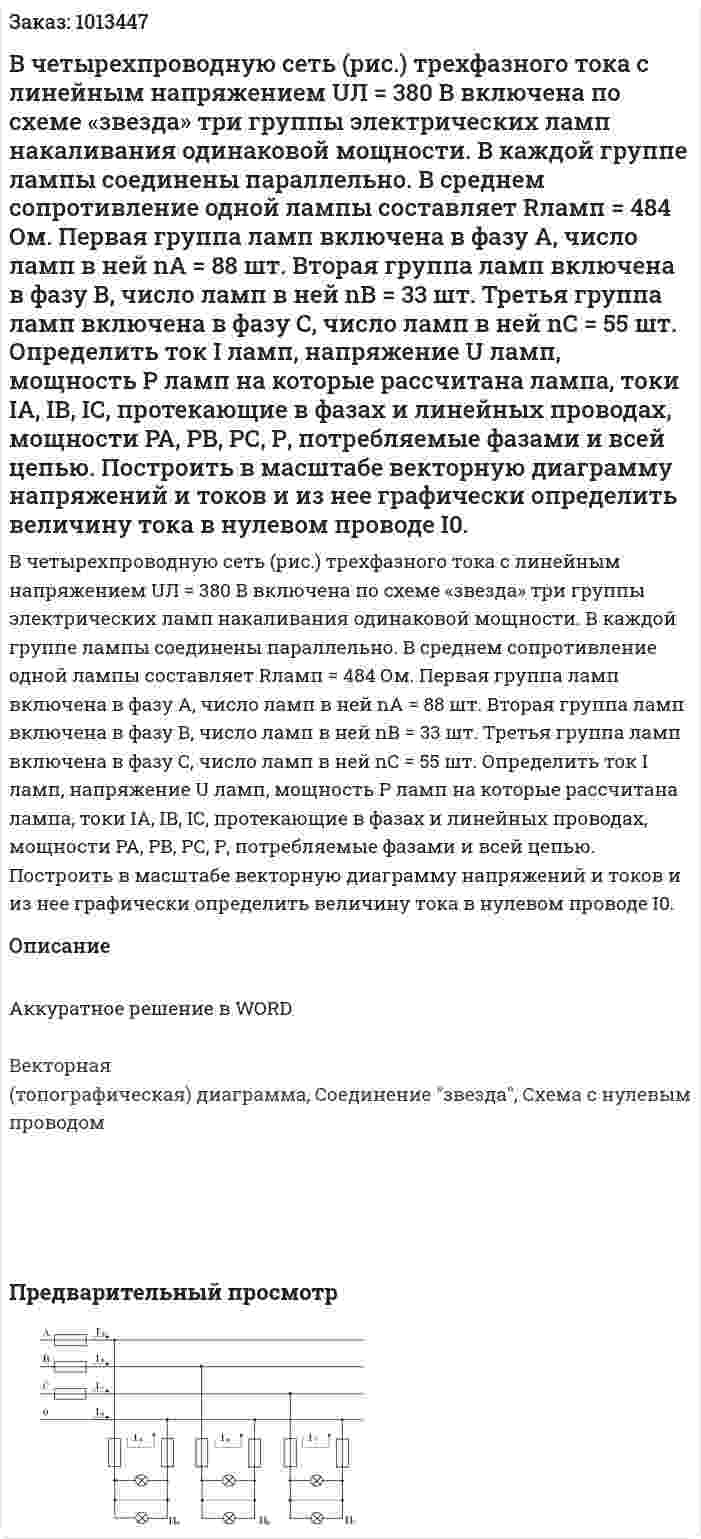 В четырехпроводную сеть (рис.) трехфазного тока с линейным напряжением UЛ = 380 В включена по схеме «звезда» три группы электрических ламп накаливания одинаковой мощности. В каждой группе лампы соединены параллельно. В среднем сопротивление одной лампы составляет Rламп = 484 Ом. Первая группа ламп включена в фазу А, число ламп в ней nА = 88 шт. Вторая группа ламп включена в фазу В, число ламп в ней  nВ = 33 шт.  Третья группа ламп включена  в фазу С, число ламп в ней nС = 55 шт. Определить ток I ламп, напряжение U ламп, мощность Р ламп на которые рассчитана лампа, токи IА, IВ, IС, протекающие в фазах и линейных проводах, мощности  РА, РВ, РС, Р, потребляемые фазами и всей цепью. Построить в масштабе векторную диаграмму напряжений и токов и из нее графически определить величину тока в нулевом проводе I0.   