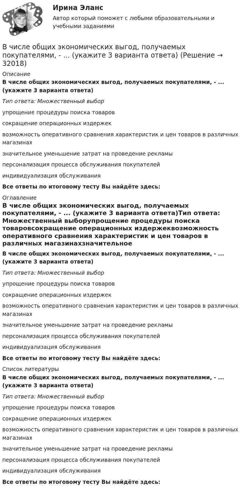      
          Описание
          В числе общих экономических выгод, получаемых покупателями, - ... (укажите 3 варианта ответа)Тип ответа: Множественный выборупрощение процедуры поиска товаровсокращение операционных издержеквозможность оперативного сравнения характеристик и цен товаров в различных магазинахзначительное уменьшение затрат на проведение рекламыперсонализация процесса обслуживания покупателейиндивидуализация обслуживания Все ответы по итоговому тесту Вы найдёте здесь:  
          Оглавление
          В числе общих экономических выгод, получаемых покупателями, - ... (укажите 3 варианта ответа)Тип ответа: Множественный выборупрощение процедуры поиска товаровсокращение операционных издержеквозможность оперативного сравнения характеристик и цен товаров в различных магазинахзначительное уменьшение затрат на проведение рекламыперсонализация процесса обслуживания покупателейиндивидуализация обслуживания Все ответы по итоговому тесту Вы найдёте здесь:  
          Список литературы
          В числе общих экономических выгод, получаемых покупателями, - ... (укажите 3 варианта ответа)Тип ответа: Множественный выборупрощение процедуры поиска товаровсокращение операционных издержеквозможность оперативного сравнения характеристик и цен товаров в различных магазинахзначительное уменьшение затрат на проведение рекламыперсонализация процесса обслуживания покупателейиндивидуализация обслуживания Все ответы по итоговому тесту Вы найдёте здесь: 
            
            
            В числе общих ценностей, зафиксированных в большинстве этических кодексов государственных служащих стран ЕС, выделяется:... при осуществлении государственных функцийВ числе общих экономических выгод, получаемых покупателями, - ... (укажите 3 варианта ответа)В числе объектов анализа портфельных матриц – … (укажите 2 варианта ответа)В числе обязательных признаков предпринимательской деятельности - ... (укажите 2 варианта ответа)В числе обязательных признаков предпринимательской деятельности – … (укажите 2 варианта ответа)В числе основных препятствий развития облачных технологий в России – … (укажите 3 варианта ответа)В числе основных признаков лидерства – … (укажите 3 варианта ответа) высокий уровень знаний во всех областях  проявление личностных качеств, эталонных для определенной группы высокая активность и инициативность при решении совместных задач  хорошая сВ числе документов, которые необходимо предоставить сотруднику с ограниченными возможностями здоровья, помимо документов, перечисленных в 1 ст. 65 Трудового кодекса РФ, -... (укажите 2 вариантов ответа)В числе качеств и навыков, необходимых сотрудникам кадровой службы для успешного выполнения своих функций,В числе ключевых показателей эффективности лидера, по Джессике Вишарт - ... (укажите 5 вариантов ответа)В числе критериев оценки качественных параметров человеческого капитала - динамика ... (укажите 5 вариантов ответа)В числе наиболее распространенных методов сегментирования рынка – … (укажите 2 варианта ответа)В числе направлений кадрового аудита следует выделить оценку качественных и количественных ... персоналаВ числе недостатков доктрины эффективного потребления человеческих ресурсов - ... (укажите 3 варианта ответа)