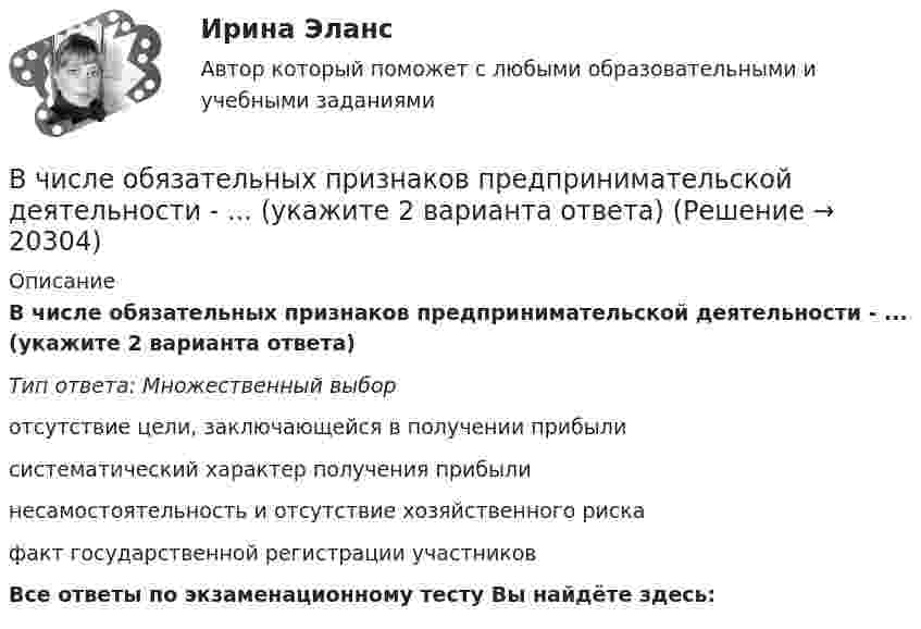      
          Описание
          В числе обязательных признаков предпринимательской деятельности - ... (укажите 2 варианта ответа)Тип ответа: Множественный выборотсутствие цели, заключающейся в получении прибылисистематический характер получения прибылинесамостоятельность и отсутствие хозяйственного рискафакт государственной регистрации участниковВсе ответы по экзаменационному тесту Вы найдёте здесь:   
            
            
            В числе объектов анализа портфельных матриц – … (укажите 2 варианта ответа)В числе обязательных признаков предпринимательской деятельности - ... (укажите 2 варианта ответа)В числе обязательных признаков предпринимательской деятельности – … (укажите 2 варианта ответа)В числе основных препятствий развития облачных технологий в России – … (укажите 3 варианта ответа)В числе основных признаков лидерства – … (укажите 3 варианта ответа) высокий уровень знаний во всех областях  проявление личностных качеств, эталонных для определенной группы высокая активность и инициативность при решении совместных задач  хорошая сВ числе основных принципов институционализма – … (укажите 3 варианта ответа)В числе основных принципов противодействия коррупции – … (укажите 3 варианта ответа)В числе ключевых показателей эффективности лидера, по Джессике Вишарт - ... (укажите 5 вариантов ответа)В числе критериев оценки качественных параметров человеческого капитала - динамика ... (укажите 5 вариантов ответа)В числе наиболее распространенных методов сегментирования рынка – … (укажите 2 варианта ответа)В числе направлений кадрового аудита следует выделить оценку качественных и количественных ... персоналаВ числе недостатков доктрины эффективного потребления человеческих ресурсов - ... (укажите 3 варианта ответа)В числе необходимых условий для разрешения конфликта - ... (укажите 2 варианта ответа) В числе общих ценностей, зафиксированных в большинстве этических кодексов государственных служащих стран ЕС, выделяется:... при осуществлении государственных функций