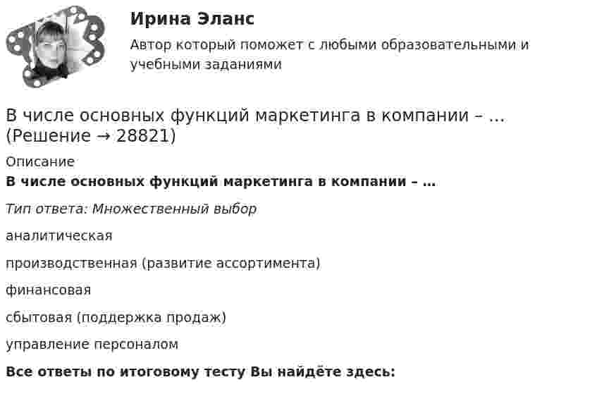      
          Описание
          В числе основных функций маркетинга в компании – …Тип ответа: Множественный выбораналитическаяпроизводственная (развитие ассортимента)финансоваясбытовая (поддержка продаж)управление персоналомВсе ответы по итоговому тесту Вы найдёте здесь:   
            
            
            В числе основных функций лидера по отношению в группе – то, что лидер … (укажите 4 варианта ответа) берет на себя ответственность за развитие группы руководит группой формулирует цели и ценности группы изменяет группу, исходя из своих потребностейВ числе основных функций маркетинга в компании – …В числе основных функций программного обеспечения - ... (укажите 3 варианта ответа)В числе основных элементов системы формирования спроса и стимулирования сбыта – … (укажите 4 варианта ответа)В числе показателей конкурентоспособности организации с точки зрения качества человеческого капитала организации - то, что ... (укажите 4 варианта ответа)В числе преимуществ доктрины рационального сочетания мотивированности и ответственности персонала - ... (укажите 3 варианта ответа)В числе признаков, характеризующих литературный язык, - ... (укажите 3 варианта ответа) Тип ответа: Множественный выбор кодифицированность ограниченная сфера употребления наличие письменной формы функциональная дифференциацияВ числе общих экономических выгод, получаемых покупателями, - ... (укажите 3 варианта ответа)В числе объектов анализа портфельных матриц – … (укажите 2 варианта ответа)В числе обязательных признаков предпринимательской деятельности - ... (укажите 2 варианта ответа)В числе обязательных признаков предпринимательской деятельности – … (укажите 2 варианта ответа)В числе основных препятствий развития облачных технологий в России – … (укажите 3 варианта ответа)В числе основных признаков лидерства – … (укажите 3 варианта ответа) высокий уровень знаний во всех областях  проявление личностных качеств, эталонных для определенной группы высокая активность и инициативность при решении совместных задач  хорошая сВ числе основных принципов институционализма – … (укажите 3 варианта ответа)