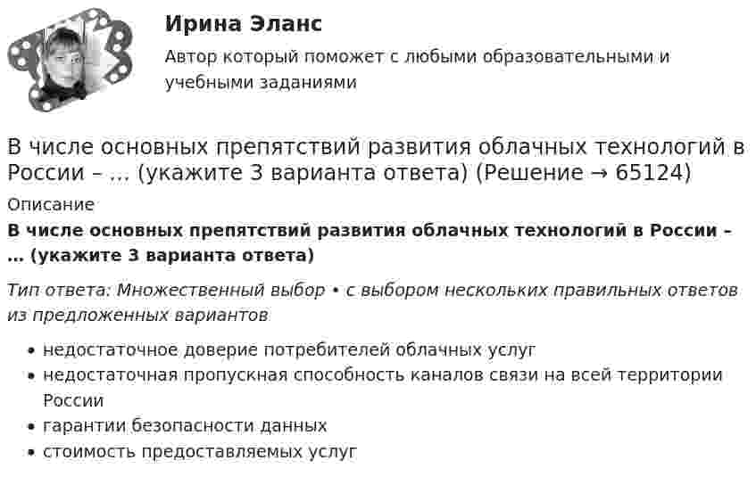      
            Описание
            В числе основных препятствий развития облачных технологий в России – … (укажите 3 варианта ответа)Тип ответа: Множественный выбор • с выбором нескольких правильных ответов из предложенных вариантовнедостаточное доверие потребителей облачных услугнедостаточная пропускная способность каналов связи на всей территории Россиигарантии безопасности данныхстоимость предоставляемых услуг   
            
            
            В числе обязательных признаков предпринимательской деятельности – … (укажите 2 варианта ответа)В числе основных препятствий развития облачных технологий в России – … (укажите 3 варианта ответа)В числе основных признаков лидерства – … (укажите 3 варианта ответа) высокий уровень знаний во всех областях  проявление личностных качеств, эталонных для определенной группы высокая активность и инициативность при решении совместных задач  хорошая сВ числе основных принципов институционализма – … (укажите 3 варианта ответа)В числе основных принципов противодействия коррупции – … (укажите 3 варианта ответа)В числе основных функций лидера по отношению в группе – то, что лидер … (укажите 4 варианта ответа) берет на себя ответственность за развитие группы руководит группой формулирует цели и ценности группы изменяет группу, исходя из своих потребностейВ числе основных функций маркетинга в компании – …В числе наиболее распространенных методов сегментирования рынка – … (укажите 2 варианта ответа)В числе направлений кадрового аудита следует выделить оценку качественных и количественных ... персоналаВ числе недостатков доктрины эффективного потребления человеческих ресурсов - ... (укажите 3 варианта ответа)В числе необходимых условий для разрешения конфликта - ... (укажите 2 варианта ответа) В числе общих ценностей, зафиксированных в большинстве этических кодексов государственных служащих стран ЕС, выделяется:... при осуществлении государственных функцийВ числе общих экономических выгод, получаемых покупателями, - ... (укажите 3 варианта ответа)В числе объектов анализа портфельных матриц – … (укажите 2 варианта ответа)