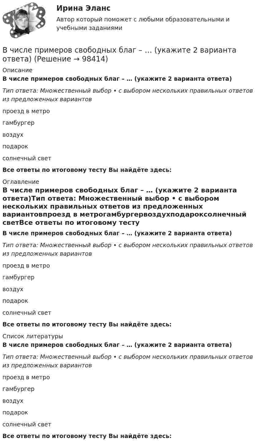      
            Описание
            В числе примеров свободных благ – … (укажите 2 варианта ответа)Тип ответа: Множественный выбор • с выбором нескольких правильных ответов из предложенных вариантовпроезд в метрогамбургервоздухподароксолнечный светВсе ответы по итоговому тесту Вы найдёте здесь:  
            Оглавление
            В числе примеров свободных благ – … (укажите 2 варианта ответа)Тип ответа: Множественный выбор • с выбором нескольких правильных ответов из предложенных вариантовпроезд в метрогамбургервоздухподароксолнечный светВсе ответы по итоговому тесту Вы найдёте здесь:  
            Список литературы
            В числе примеров свободных благ – … (укажите 2 варианта ответа)Тип ответа: Множественный выбор • с выбором нескольких правильных ответов из предложенных вариантовпроезд в метрогамбургервоздухподароксолнечный светВсе ответы по итоговому тесту Вы найдёте здесь:  
            
            
            В числе примеров объектов макроэкономики – … (укажите 3 варианта ответа)В числе примеров свободных благ – … (укажите 2 варианта ответа)В числе принципов HPWD (вовлеченности сотрудников в командную работу) -...В числе составляющих матрицы распределения регионов на категории (Питер Р. Диксон) – …В числе стратегий, которые входят в пять основных стилей поведения в конфликтной ситуации К. Томаса, - ... (укажите 3 варианта ответа) В числе типичных условий применения стратегии проникновения при выводе компанией на рынок нового товара – ситуация, когда … (укажите 3 варианта ответа)В числе типов лидеров, выделяемых на основании исследований самооценки и  сложности Я-концепции, – … (укажите 3 варианта ответа) аполитичный лидер лидер-тиран лидер-прагматик лидер-суверен лидер-герой лидер-идеологВ числе основных принципов противодействия коррупции – … (укажите 3 варианта ответа)В числе основных функций лидера по отношению в группе – то, что лидер … (укажите 4 варианта ответа) берет на себя ответственность за развитие группы руководит группой формулирует цели и ценности группы изменяет группу, исходя из своих потребностейВ числе основных функций маркетинга в компании – …В числе основных функций программного обеспечения - ... (укажите 3 варианта ответа)В числе основных элементов системы формирования спроса и стимулирования сбыта – … (укажите 4 варианта ответа)В числе показателей конкурентоспособности организации с точки зрения качества человеческого капитала организации - то, что ... (укажите 4 варианта ответа)В числе преимуществ доктрины рационального сочетания мотивированности и ответственности персонала - ... (укажите 3 варианта ответа)