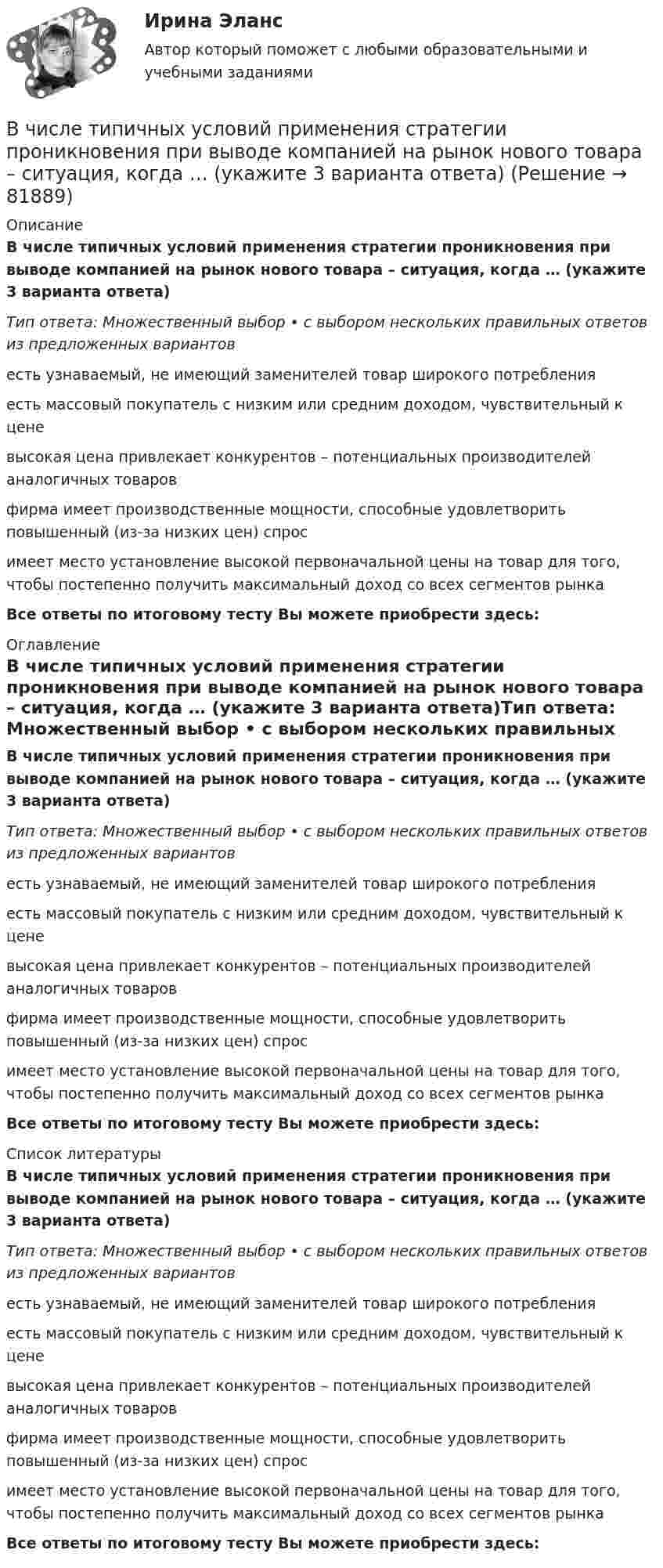      
            Описание
            В числе типичных условий применения стратегии проникновения при выводе компанией на рынок нового товара – ситуация, когда … (укажите 3 варианта ответа)Тип ответа: Множественный выбор • с выбором нескольких правильных ответов из предложенных вариантовесть узнаваемый, не имеющий заменителей товар широкого потребленияесть массовый покупатель с низким или средним доходом, чувствительный к ценевысокая цена привлекает конкурентов – потенциальных производителей аналогичных товаровфирма имеет производственные мощности, способные удовлетворить повышенный (из-за низких цен) спросимеет место установление высокой первоначальной цены на товар для того, чтобы постепенно получить максимальный доход со всех сегментов рынкаВсе ответы по итоговому тесту Вы можете приобрести здесь:  
            Оглавление
            В числе типичных условий применения стратегии проникновения при выводе компанией на рынок нового товара – ситуация, когда … (укажите 3 варианта ответа)Тип ответа: Множественный выбор • с выбором нескольких правильных ответов из предложенных вариантовесть узнаваемый, не имеющий заменителей товар широкого потребленияесть массовый покупатель с низким или средним доходом, чувствительный к ценевысокая цена привлекает конкурентов – потенциальных производителей аналогичных товаровфирма имеет производственные мощности, способные удовлетворить повышенный (из-за низких цен) спросимеет место установление высокой первоначальной цены на товар для того, чтобы постепенно получить максимальный доход со всех сегментов рынкаВсе ответы по итоговому тесту Вы можете приобрести здесь:  
            Список литературы
            В числе типичных условий применения стратегии проникновения при выводе компанией на рынок нового товара – ситуация, когда … (укажите 3 варианта ответа)Тип ответа: Множественный выбор • с выбором нескольких правильных ответов из предложенных вариантовесть узнаваемый, не имеющий заменителей товар широкого потребленияесть массовый покупатель с низким или средним доходом, чувствительный к ценевысокая цена привлекает конкурентов – потенциальных производителей аналогичных товаровфирма имеет производственные мощности, способные удовлетворить повышенный (из-за низких цен) спросимеет место установление высокой первоначальной цены на товар для того, чтобы постепенно получить максимальный доход со всех сегментов рынкаВсе ответы по итоговому тесту Вы можете приобрести здесь:  
            
            
            В числе стратегий, которые входят в пять основных стилей поведения в конфликтной ситуации К. Томаса, - ... (укажите 3 варианта ответа) В числе типичных условий применения стратегии проникновения при выводе компанией на рынок нового товара – ситуация, когда … (укажите 3 варианта ответа)В числе типов лидеров, выделяемых на основании исследований самооценки и  сложности Я-концепции, – … (укажите 3 варианта ответа) аполитичный лидер лидер-тиран лидер-прагматик лидер-суверен лидер-герой лидер-идеологВ числе условий, необходимых для успешного проведения переговоров, следует упомянуть … (укажите 2 варианта ответа)В числе условий чистой конкуренции – … (укажите 4 варианта ответа)В числе факторов макросреды, не зависящих от конкретного работодателя и негативно влияющих на состояние психологического климата, - ... (укажите 2 варианта ответа)В числе факторов микросреды, действие которых во многом определено самим работодателем и которые негативно влияют на состояние психологического климата, - ... (укажите 2 варианта ответа)В числе основных элементов системы формирования спроса и стимулирования сбыта – … (укажите 4 варианта ответа)В числе показателей конкурентоспособности организации с точки зрения качества человеческого капитала организации - то, что ... (укажите 4 варианта ответа)В числе преимуществ доктрины рационального сочетания мотивированности и ответственности персонала - ... (укажите 3 варианта ответа)В числе признаков, характеризующих литературный язык, - ... (укажите 3 варианта ответа) Тип ответа: Множественный выбор кодифицированность ограниченная сфера употребления наличие письменной формы функциональная дифференциацияВ числе примеров объектов макроэкономики – … (укажите 3 варианта ответа)В числе примеров свободных благ – … (укажите 2 варианта ответа)В числе принципов HPWD (вовлеченности сотрудников в командную работу) -...