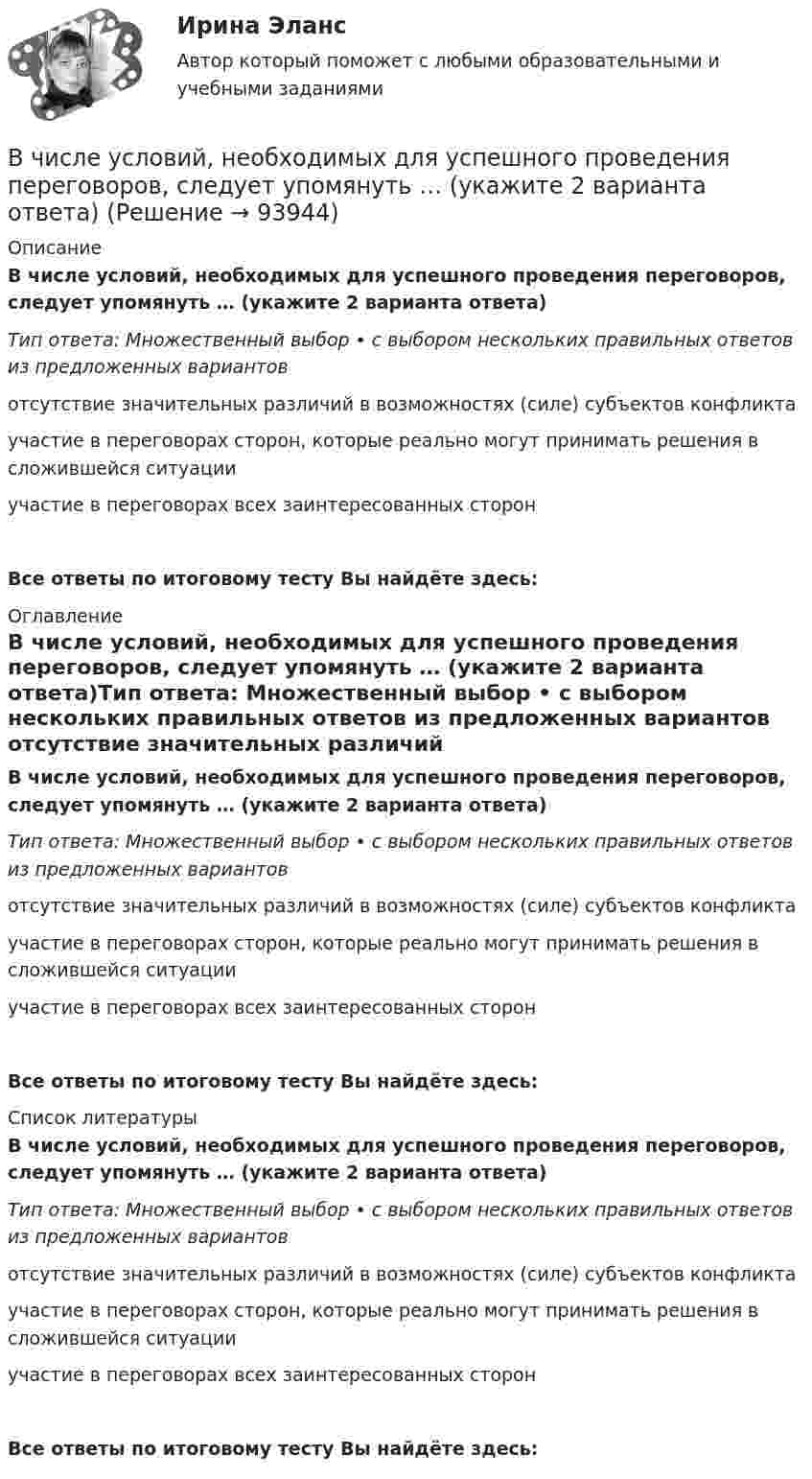      
            Описание
            В числе условий, необходимых для успешного проведения переговоров, следует упомянуть … (укажите 2 варианта ответа)Тип ответа: Множественный выбор • с выбором нескольких правильных ответов из предложенных вариантов отсутствие значительных различий в возможностях (силе) субъектов конфликтаучастие в переговорах сторон, которые реально могут принимать решения в сложившейся ситуацииучастие в переговорах всех заинтересованных сторонВсе ответы по итоговому тесту Вы найдёте здесь:  
            Оглавление
            В числе условий, необходимых для успешного проведения переговоров, следует упомянуть … (укажите 2 варианта ответа)Тип ответа: Множественный выбор • с выбором нескольких правильных ответов из предложенных вариантов отсутствие значительных различий в возможностях (силе) субъектов конфликтаучастие в переговорах сторон, которые реально могут принимать решения в сложившейся ситуацииучастие в переговорах всех заинтересованных сторонВсе ответы по итоговому тесту Вы найдёте здесь:  
            Список литературы
            В числе условий, необходимых для успешного проведения переговоров, следует упомянуть … (укажите 2 варианта ответа)Тип ответа: Множественный выбор • с выбором нескольких правильных ответов из предложенных вариантов отсутствие значительных различий в возможностях (силе) субъектов конфликтаучастие в переговорах сторон, которые реально могут принимать решения в сложившейся ситуацииучастие в переговорах всех заинтересованных сторонВсе ответы по итоговому тесту Вы найдёте здесь:  
            
            
            В числе типов лидеров, выделяемых на основании исследований самооценки и  сложности Я-концепции, – … (укажите 3 варианта ответа) аполитичный лидер лидер-тиран лидер-прагматик лидер-суверен лидер-герой лидер-идеологВ числе условий, необходимых для успешного проведения переговоров, следует упомянуть … (укажите 2 варианта ответа)В числе условий чистой конкуренции – … (укажите 4 варианта ответа)В числе факторов макросреды, не зависящих от конкретного работодателя и негативно влияющих на состояние психологического климата, - ... (укажите 2 варианта ответа)В числе факторов микросреды, действие которых во многом определено самим работодателем и которые негативно влияют на состояние психологического климата, - ... (укажите 2 варианта ответа)В числе факторов, повышающих информационный риск, (укажите 3 варианта ответа)В числе факторов, повышающих информационный риск, (укажите 3 варианта ответа)В числе преимуществ доктрины рационального сочетания мотивированности и ответственности персонала - ... (укажите 3 варианта ответа)В числе признаков, характеризующих литературный язык, - ... (укажите 3 варианта ответа) Тип ответа: Множественный выбор кодифицированность ограниченная сфера употребления наличие письменной формы функциональная дифференциацияВ числе примеров объектов макроэкономики – … (укажите 3 варианта ответа)В числе примеров свободных благ – … (укажите 2 варианта ответа)В числе принципов HPWD (вовлеченности сотрудников в командную работу) -...В числе составляющих матрицы распределения регионов на категории (Питер Р. Диксон) – …В числе стратегий, которые входят в пять основных стилей поведения в конфликтной ситуации К. Томаса, - ... (укажите 3 варианта ответа) 