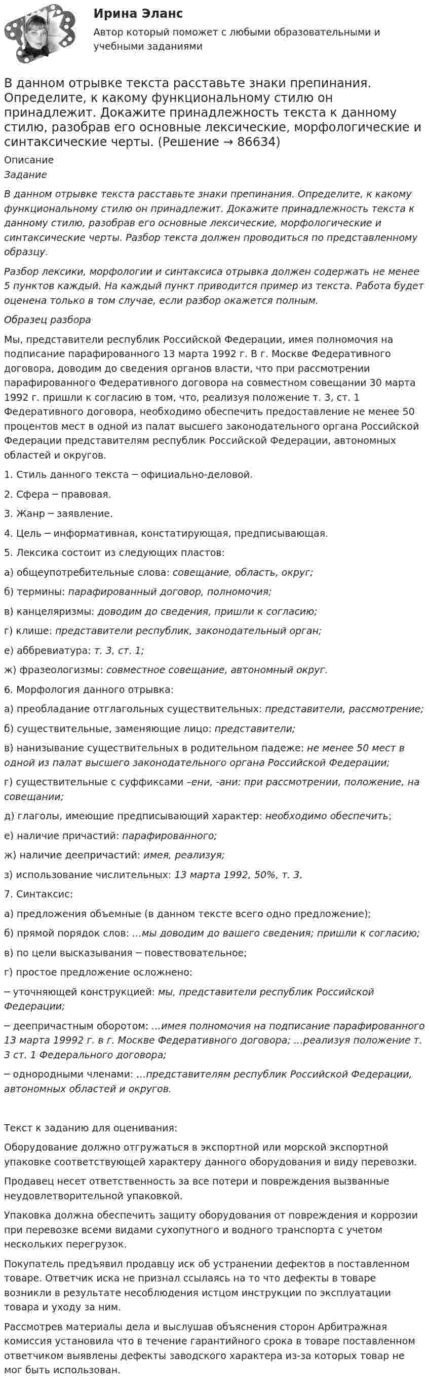     
            Описание
             Задание В данном отрывке текста расставьте знаки препинания. Определите, к какому функциональному стилю он принадлежит. Докажите принадлежность текста к данному стилю, разобрав его основные лексические, морфологические и синтаксические черты. Разбор текста должен проводиться по представленному образцу. Разбор лексики, морфологии и синтаксиса отрывка должен содержать не менее 5 пунктов каждый. На каждый пункт приводится пример из текста. Работа будет оценена только в том случае, если разбор окажется полным.  Образец разбора    Мы, представители республик Российской Федерации, имея полномочия на подписание парафированного 13 марта 1992 г. В г. Москве Федеративного договора, доводим до сведения органов власти, что при рассмотрении парафированного Федеративного договора на совместном совещании 30 марта 1992 г. пришли к согласию в том, что, реализуя положение т. 3, ст. 1 Федеративного договора, необходимо обеспечить предоставление не менее 50 процентов мест в одной из палат высшего законодательного органа Российской Федерации представителям республик Российской Федерации, автономных областей и округов.	1. Стиль данного текста ─ официально-деловой.	2. Сфера ─ правовая.	3. Жанр ─ заявление.	4. Цель ─ информативная, констатирующая, предписывающая.	5. Лексика состоит из следующих пластов:	 а) общеупотребительные слова: совещание, область, округ;	 б) термины: парафированный договор, полномочия;	 в) канцеляризмы: доводим до сведения, пришли к согласию;	  г) клише: представители республик, законодательный орган;	  е) аббревиатура: т. 3, ст. 1;	  ж) фразеологизмы: совместное совещание, автономный округ.	6. Морфология данного отрывка:	  а) преобладание отглагольных существительных: представители, рассмотрение;	  б) существительные, заменяющие лицо: представители;	  в) нанизывание существительных в родительном падеже: не менее 50 мест в одной из палат высшего законодательного органа Российской Федерации;	  г) существительные с суффиксами –ени, -ани: при рассмотрении, положение, на совещании;	  д) глаголы, имеющие предписывающий характер: необходимо обеспечить;	  е) наличие причастий: парафированного;	ж) наличие деепричастий: имея, реализуя;	з) использование числительных: 13 марта 1992, 50%, т. 3.	7. Синтаксис:	  а) предложения объемные (в данном тексте всего одно предложение);	  б) прямой порядок слов: …мы доводим до вашего сведения; пришли к согласию;	  в) по цели высказывания ─ повествовательное;	  г) простое предложение осложнено: 	─ уточняющей конструкцией: мы, представители республик Российской Федерации;	─ деепричастным оборотом: …имея полномочия на подписание парафированного 13 марта 19992 г. в г. Москве Федеративного договора; …реализуя положение т. 3 ст. 1 Федерального договора;	─ однородными членами: …представителям республик Российской Федерации, автономных областей и округов.Текст к заданию для оценивания:	Оборудование должно отгружаться в экспортной или морской экспортной упаковке соответствующей характеру данного оборудования и виду перевозки.	Продавец несет ответственность за все потери и повреждения вызванные неудовлетворительной упаковкой.	Упаковка должна обеспечить защиту оборудования от повреждения и коррозии при перевозке всеми видами сухопутного и водного транспорта с учетом нескольких перегрузок.	Покупатель предъявил продавцу иск об устранении дефектов в поставленном товаре. Ответчик иска не признал ссылаясь на то что дефекты в товаре возникли в результате несоблюдения истцом инструкции по эксплуатации товара и уходу за ним.	Рассмотрев материалы дела и выслушав объяснения сторон Арбитражная комиссия установила что в течение гарантийного срока в товаре поставленном ответчиком выявлены дефекты заводского характера из-за которых товар не мог быть использован.     
            
            
            В данном образовательном учреждении дидактические материалы распределены зонально:- сенсорная зона – отвечает за развитие чувств;- математическая зона – содержит материалы по развитию математических способностей;- речевая зона – направлена наВ данном отрывке текста расставьте знаки препинания. Определите, к какому функциональному стилю он принадлежит. Докажите принадлежность текста к данному стилю, разобрав его основные лексические, морфологические и синтаксические черты. В данном случае сотрудник учреждения может быть привлечен к ответственности за нарушения правил информационной безопасности:В двигателе внутреннего сгорания при работе образуются газы, температура которых t1 = 727 °C. Температура отработанного газа t2 = 127 °C. Двигатель расходует за время t = 30 мин m = 18 кг топлива,В двух лучевом интерферометре Рэлея (см. рис.) на пути каждого из интерферирующих лучей расположены одинаковые трубки с воздухом, длинна каждой из которых l=10см. Когда воздух в трубке 1 заменили аммиаком, интерференционная картина В двух одинаковых по вместимости сосудах находятся разные газы: в первом – вородод, во втором – кислород. Найти отношение n1/n2 концентраций газов, если массы газов одинаковы.В двух сообщающихся сосудах, наполненных водой, правый выполнен в виде круга диаметром , а левый - в форме двух квадратов, соединенных жесткой связью со сторонамиВ государстве А. происходят вооруженные столкновения между сепаратистами и правительственными войсками. Сепаратисты полностью контролируют северную часть территории государстваВ Государственную Думу поступил проект Федерального Конституционного закона о Федеральном Собрании и проект Федерального Конституционного Закона о преобразовании Нижегородской области... в графическом виде отображает отношения подчинения и состав входящих в него организационных единицВ группе 11 юношей и 13 девушек. Для дежурства случайным образом отобраны три студента. Найдите вероятность того, что среди дежурных будет хотя бы одна девушка. Задача 2В группу процессов планирования (по ГОСТ Р ИСО 21500:2014) входит, в частности, … (укажите 2 варианта ответа)В группу процессов планирования (по ГОСТ Р ИСО 21500:2014) входит, в частности, … (укажите 2 варианта ответа)В ГУ МВД России по г. Москве поступило розыскное задание из Главного управления внутренних дел г. Тирасполь МВД Приднестровской Молдавской Республики (Далее ПМР). В розыскном задании предлагалось осуществить задержание гражданина Республики Молдовы 