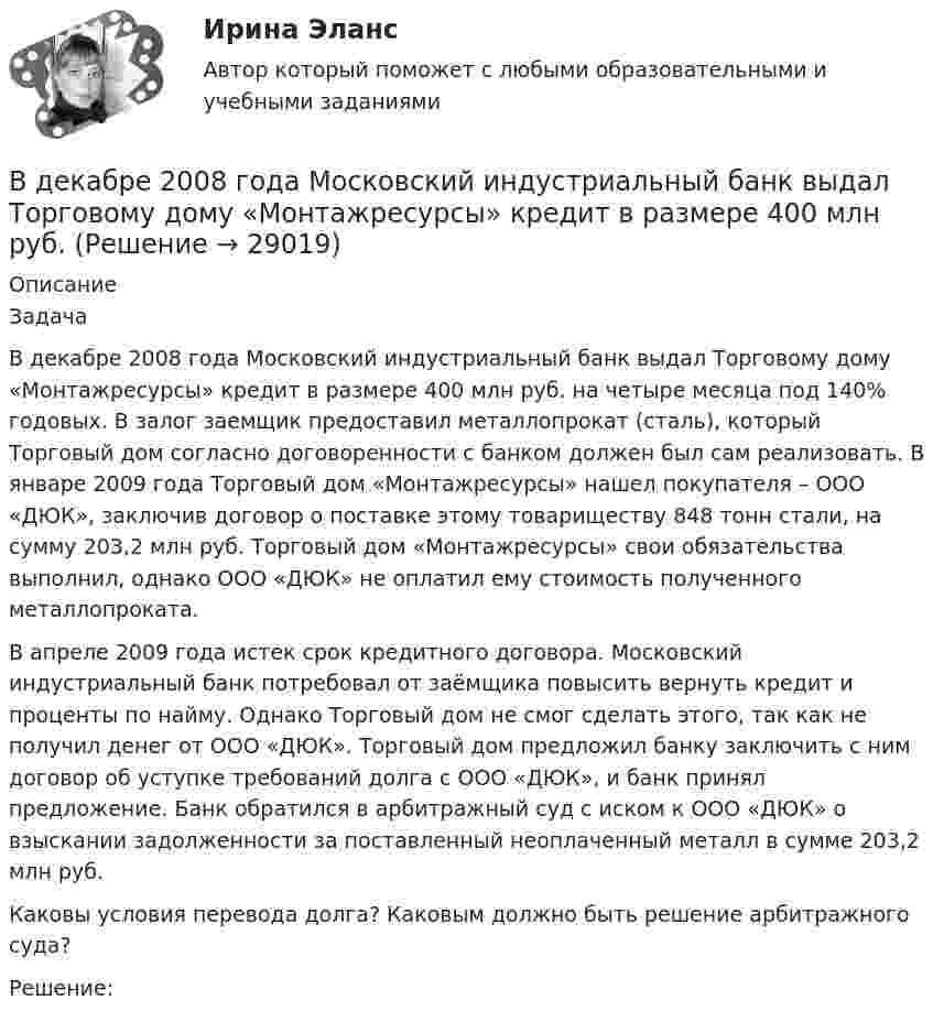      
          Описание
          	Задача	 	В декабре 2008 года Московский индустриальный банк выдал Торговому дому «Монтажресурсы» кредит в размере 400 млн руб. на четыре месяца под 140% годовых. В залог заемщик предоставил металлопрокат (сталь), который Торговый дом согласно договоренности с банком должен был сам реализовать. В январе 2009 года Торговый дом «Монтажресурсы» нашел покупателя – ООО «ДЮК», заключив договор о поставке этому товариществу 848 тонн стали, на сумму 203,2 млн руб. Торговый дом «Монтажресурсы» свои обязательства выполнил, однако ООО «ДЮК» не оплатил ему стоимость полученного металлопроката.	 	В апреле 2009 года истек срок кредитного договора. Московский индустриальный банк потребовал от заёмщика повысить вернуть кредит и проценты по найму. Однако Торговый дом не смог сделать этого, так как не получил денег от ООО «ДЮК». Торговый дом предложил банку заключить с ним договор об уступке требований долга с ООО «ДЮК», и банк принял предложение. Банк обратился в арбитражный суд с иском к ООО «ДЮК» о взыскании задолженности за поставленный неоплаченный металл в сумме 203,2 млн руб.	 	Каковы условия перевода долга? Каковым должно быть решение арбитражного суда?	 	Решение:   
            
            
            В двух стеклянных баллонах одинакового объёма 1 дм3 находится воздух при температуре 0 °C. Шары соединены достаточно длинной трубкой диаметром 4 мм. На какое расстояние переместится капелька ртути, помещённая в трубкуВ декабре 2008 года Московский индустриальный банк выдал Торговому дому «Монтажресурсы» кредит в размере 400 млн руб.В декабре 2021 г. компания А перечислила компании Н аванс в сумме 750 000 руб., в т.ч. налог на добавленную стоимость (НДС) 20 %. В январе 2022 г. компания Н реализовала компании А товар на сумму 900 000 руб., в том числе НДС 20 %.В декабре прошлого года организация приобрела основное средство по цене 708 тыс. рублей (в т.ч. НДС) и ввела его в эксплуатацию. Рассчитайте налог на имущество организаций за текущий год, если срок полезного использования 50 месяцевВ денежный агрегат M1 входят безналичные деньги населения и предпринимателей, находящиеся на:В деревянный шар массой 5 кг, подвешенный на нити, попадает горизонтально летящая пуля массой 5 г и застревает в нём. Найти скорость пули, если шар с застрявшей в нём пулей поднялся на высоту 10 см.В деревянный шар массой m1 = 8 кг, подвешенный на нити длиной 1,8 м, попадает горизонтально летящая пуля массой m2 = 4 г. С какой скоростью летела пуля, если нить с шаром и застрявшей в нём пулей отклонилась от вертикали на угол  = 3°? В данном образовательном учреждении дидактические материалы распределены зонально:- сенсорная зона – отвечает за развитие чувств;- математическая зона – содержит материалы по развитию математических способностей;- речевая зона – направлена наВ данном отрывке текста расставьте знаки препинания. Определите, к какому функциональному стилю он принадлежит. Докажите принадлежность текста к данному стилю, разобрав его основные лексические, морфологические и синтаксические черты. В данном случае сотрудник учреждения может быть привлечен к ответственности за нарушения правил информационной безопасности:В двигателе внутреннего сгорания при работе образуются газы, температура которых t1 = 727 °C. Температура отработанного газа t2 = 127 °C. Двигатель расходует за время t = 30 мин m = 18 кг топлива,В двух лучевом интерферометре Рэлея (см. рис.) на пути каждого из интерферирующих лучей расположены одинаковые трубки с воздухом, длинна каждой из которых l=10см. Когда воздух в трубке 1 заменили аммиаком, интерференционная картина В двух одинаковых по вместимости сосудах находятся разные газы: в первом – вородод, во втором – кислород. Найти отношение n1/n2 концентраций газов, если массы газов одинаковы.В двух сообщающихся сосудах, наполненных водой, правый выполнен в виде круга диаметром , а левый - в форме двух квадратов, соединенных жесткой связью со сторонами