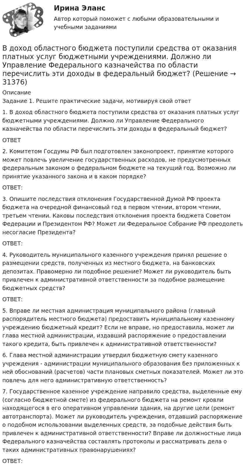      
          Описание
          Задание 1. Решите практические задачи, мотивируя свой ответ1.	В доход областного бюджета поступили средства от оказания платных услуг бюджетными учреждениями. Должно ли Управление Федерального казначейства по области перечислить эти доходы в федеральный бюджет?ОТВЕТ2.	Комитетом Госдумы РФ был подготовлен законопроект, принятие которого может повлечь увеличение государственных расходов, не предусмотренных федеральным законом о федеральном бюджете на текущий год. Возможно ли принятие указанного закона и в каком порядке? ОТВЕТ:3.	Опишите последствия отклонения Государственной Думой РФ проекта бюджета на очередной финансовый год в первом чтении, втором чтении, третьем чтении. Каковы последствия отклонения проекта бюджета Советом Федерации и Президентом РФ? Может ли Федеральное Собрание РФ преодолеть несогласие Президента? ОТВЕТ:4.	Руководитель муниципального казенного учреждения принял решение о размещении средств, полученных из местного бюджета, на банковских депозитах. Правомерно ли подобное решение? Может ли руководитель быть привлечен к административной ответственности за подобное размещение бюджетных средств?ОТВЕТ:5.	Вправе ли местная администрация муниципального района (главный распорядитель местного бюджета) предоставить муниципальному казенному учреждению бюджетный кредит? Если не вправе, но предоставила, может ли глава местной администрации, издавший распоряжение о предоставлении такого кредита, быть привлечен к административной ответственности?6.	Глава местной администрации утвердил бюджетную смету казенного учреждения - администрации муниципального образования без приложенных к ней обоснований (расчетов) части плановых сметных показателей. Может ли это повлечь для него административную ответственность?7.	Государственное казенное учреждение направило средства, выделенные ему (согласно бюджетной смете) из федерального бюджета на ремонт кровли находящегося в его оперативном управлении здания, на другие цели (ремонт автотранспорта). Может ли руководитель учреждения, отдавший распоряжение о подобном использовании выделенных средств, за подобные действия быть привлечен к административной ответственности? Вправе ли должностные лица Федерального казначейства составлять протоколы и рассматривать дела о таких административных правонарушениях?ОТВЕТ:  
            
            
            Вдоль силовой линии однородного электрического поля движется частица. В точке поля с потенциалом 1 = 120 В  частица имела скорость v_1 = 50 км/с.   Определить: 1) потенциал 2 точки поля, в которой ее скорость В доход областного бюджета поступили средства от оказания платных услуг бюджетными учреждениями. Должно ли Управление Федерального казначейства по области перечислить эти доходы в федеральный бюджет?В драматическом треугольнике Карпмана между двумя враждующими сторонами (агрессором и жертвой) есть третья сторона - ... В Древнем Египте налоги взимались в виде ...Веб-аналитика 5 семестр тест с ответами Синергия (85 баллов ноябрь 2022)Веб-аналитика 5 семестр (тест с ответами Синергия/МОИ/ МТИ)Веб-аналитика 6 семестр (тест с ответами Синергия/МОИ/ МТИ /МОСАП)В дне цилиндрического сосуда диаметром D = 0,4 м имеется круглое отверстие диаметром d = 4 мм. Найти зависимость скорости понижения уровня воды в сосуде от высоты h этого уровня.  V1 = 4,43·10-4 √hВ дне цилиндрического сосуда диаметром D = 0,5 м имеется круглое отверстие диаметром d = 1 см. Найти зависимость скорости понижения уровня воды в сосуде от высоты h этого уровня. Найти значение этой скорости для высоты h = 0,2 м.Вдовина была осуждена за кражу чужого имущества к двум годам лишения свободы. После отбытия трех месяцев назначенного наказания осужденная обратилась к прокурору с ходатайством о применении к ней отсрочки отбывания наказания в связи с беременностьюВ договорах стоков, как правило, …	В договоре поставки (реализации) условие об оплате сформулировано следующим образом:Вдоль силовой линии однородного электрического поля движется a-частица. В точке поля с потенциалом j1 = 120 В a-частица имела скорость u1 = 50 км/с. Определить:Вдоль силовой линии однородного электрического поля движется протон. В точке поля с потенциалом j1 = 300 В протон имел скорость u1 = 0,1 Мм/с. Определить: