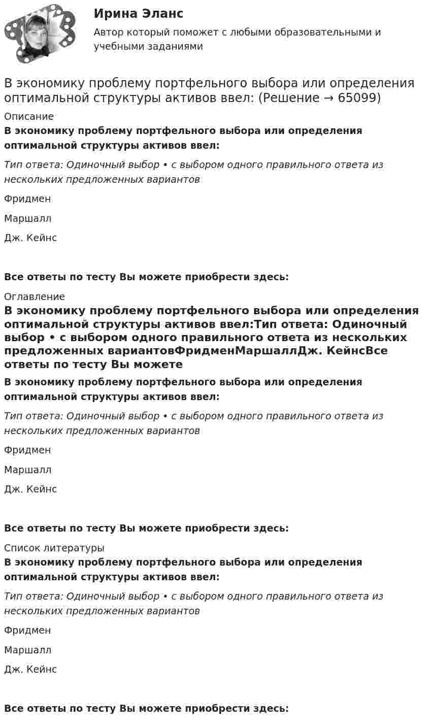      
            Описание
            В экономику проблему портфельного выбора или определения оптимальной структуры активов ввел:Тип ответа: Одиночный выбор • с выбором одного правильного ответа из нескольких предложенных вариантовФридменМаршаллДж. КейнсВсе ответы по тесту Вы можете приобрести здесь:  
            Оглавление
            В экономику проблему портфельного выбора или определения оптимальной структуры активов ввел:Тип ответа: Одиночный выбор • с выбором одного правильного ответа из нескольких предложенных вариантовФридменМаршаллДж. КейнсВсе ответы по тесту Вы можете приобрести здесь:  
            Список литературы
            В экономику проблему портфельного выбора или определения оптимальной структуры активов ввел:Тип ответа: Одиночный выбор • с выбором одного правильного ответа из нескольких предложенных вариантовФридменМаршаллДж. КейнсВсе ответы по тесту Вы можете приобрести здесь:  
            
            
            В экономике, основанной на ... отношениях, вопрос «что производить» решается потребностями и спросом потребителейВ экономику проблему портфельного выбора или определения оптимальной структуры активов ввел:В экономической деятельности … представляет собой актив, который в рыночном хозяйстве приносит доход В экспериментальных методах, которые позволяют создавать необычные или непривычные для людей ситуации и проверять их в лабораторных экспериментах, находятся под наблюдением экспериментатора (контролируются) такие факторы, как ... ❓В электрической цепи, содержащей резистор сопротивлением R = 20 Oм и катушку индуктивностью L = 0,06 Гн, течёт ток I0 = 20 А. Определите силу тока I в цепи через t = 0,3 мс после размыкания цепи.В электрической цепи, содержащей резистор сопротивлением  R = 20 Oм и катушку индуктивностью L = 0,06 Гн, течёт ток I = 20 А. Определите силу тока I в цепи через ∆t = 0,2 мс после её размыкания.В электрической цепи, содержащей резистор сопротивлением R = 20 Ом и катушку индуктивностью L = 0,06 Гн, течёт ток I = 20 А. Определить силу тока I в цепи через Dt = 0,2 мкс после её размыкания.Выявление закономерностей и тенденций развития общеэкономических процессов осуществляется в ходе…Выявление закономерностей и тенденций развития общеэкономических процессов осуществляется в ходе…Выявление закономерностей и тенденций развития общеэкономических процессов осуществляется в ходе…   проведения экспериментов.  использования микроэкономических моделей.  технического анализа.  экономического анализа.Выявление и фиксирование комплекса характеристик обработанного материала, на основе которых открывается возможность обнаружить и объяснить основные тенденции и сформулировать выводы, является основной целью ... данных Выявление целевой аудитории, построение имиджа и обеспечение согласованной работы между сотрудниками компании – это задачи … маркетинговых коммуникаций Выявленные при инвентаризации расхождения между фактическим наличием имущества и данными бухгалтерского учета могут быть в виде … (укажите 2 варианта ответа)Выявляя достоверность различий между группами, можно утверждать, что вероятность ошибки ... 