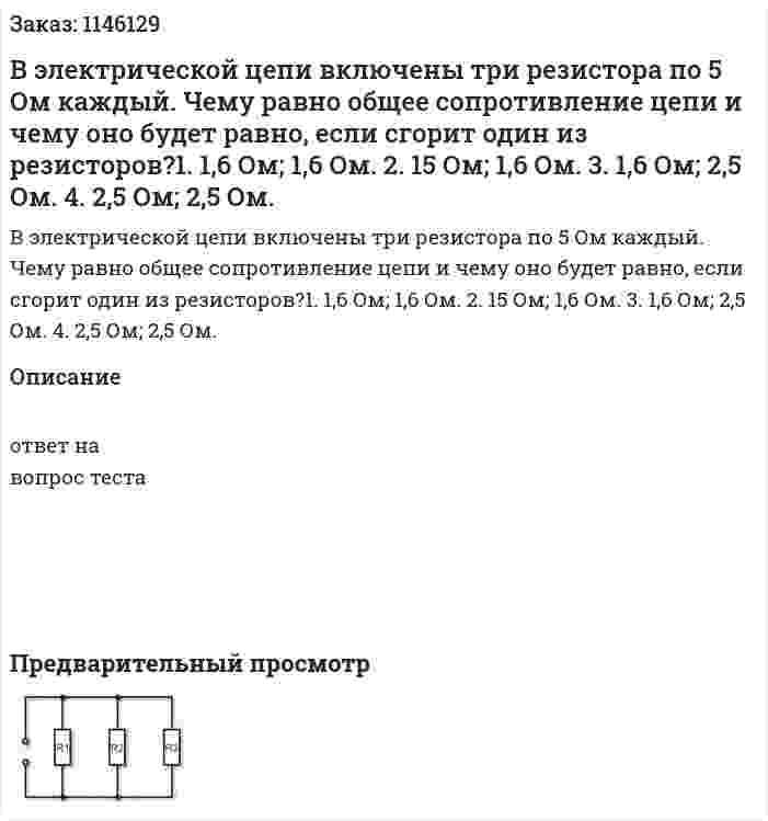 В электрической цепи включены три резистора по 5 Ом каждый. Чему равно общее сопротивление цепи и чему оно будет равно, если сгорит один из резисторов?1.	1,6 Ом; 1,6 Ом. 2.	15 Ом; 1,6 Ом. 3.	1,6 Ом; 2,5 Ом. 4.	2,5 Ом; 2,5 Ом. 