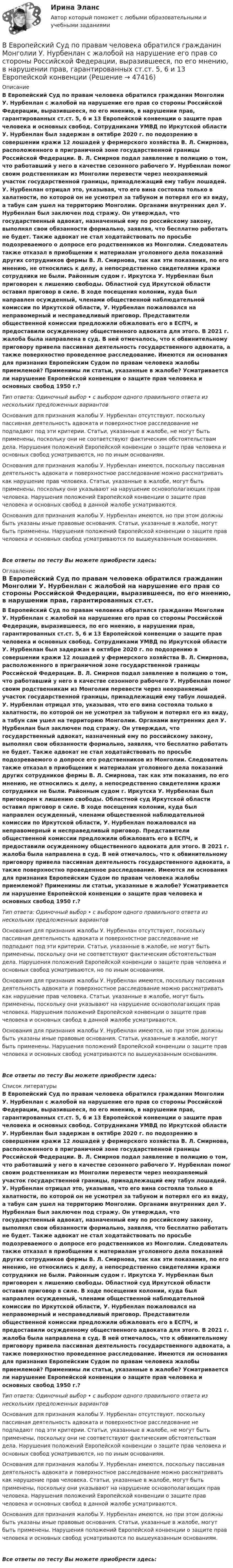      
            Описание
            В Европейский Суд по правам человека обратился гражданин Монголии У. Нурбенлан с жалобой на нарушение его прав со стороны Российской Федерации, выразившееся, по его мнению, в нарушении прав, гарантированных ст.ст. 5, 6 и 13 Европейской конвенции о защите прав человека и основных свобод. Сотрудниками УМВД по Иркутской области У. Нурбенлан был задержан в октябре 2020 г. по подозрению в совершении кражи 12 лошадей у фермерского хозяйства В. Л. Смирнова, расположенного в приграничной зоне государственной границы Российской Федерации. В. Л. Смирнов подал заявление в полицию о том, что работавший у него в качестве сезонного рабочего У. Нурбенлан помог своим родственникам из Монголии перевести через неохраняемый участок государственной границы, принадлежащий ему табун лошадей. У. Нурбенлан отрицал это, указывая, что его вина состояла только в халатности, по которой он не усмотрел за табуном и потерял его из виду, а табун сам ушел на территорию Монголии. Органами внутренних дел У. Нурбенлан был заключен под стражу. Он утверждал, что государственный адвокат, назначенный ему по российскому закону, выполнял свои обязанности формально, заявляя, что бесплатно работать не будет. Также адвокат не стал ходатайствовать по просьбе подозреваемого о допросе его родственников из Монголии. Следователь также отказал в приобщении к материалам уголовного дела показаний других сотрудников фермы В. Л. Смирнова, так как эти показания, по его мнению, не относились к делу, а непосредственно свидетелями кражи сотрудники не были. Районным судом г. Иркутска У. Нурбенлан был приговорен к лишению свободы. Областной суд Иркутской области оставил приговор в силе. В ходе посещения колонии, куда был направлен осужденный, членами общественной наблюдательной комиссии по Иркутской области, У. Нурбенлан пожаловался на неправомерный и несправедливый приговор. Представители общественной комиссии предложили обжаловать его в ЕСПЧ, и предоставили осужденному общественного адвоката для этого. В 2021 г. жалоба была направлена в суд. В ней отмечалось, что к обвинительному приговору привела пассивная деятельность государственного адвоката, а также поверхностно проведенное расследование. Имеются ли основания для признания Европейским Судом по правам человека жалобы приемлемой? Применимы ли статьи, указанные в жалобе? Усматривается ли нарушение Европейской конвенции о защите прав человека и основных свобод 1950 г.?Тип ответа: Одиночный выбор • с выбором одного правильного ответа из нескольких предложенных вариантовОснования для признания жалобы У. Нурбенлан отсутствуют, поскольку пассивная деятельность адвоката и поверхностное расследование не подпадают под эти критерии. Статьи, указанные в жалобе, не могут быть применены, поскольку они не соответствуют фактическим обстоятельствам дела. Нарушения положений Европейской конвенции о защите прав человека и основных свобод усматриваются, но по иным основаниям.Основания для признания жалобы У. Нурбенлан имеются, поскольку пассивная деятельность адвоката и поверхностное расследование можно рассматривать как нарушение прав человека. Статьи, указанные в жалобе, могут быть применены, поскольку они указывают на нарушение основополагающих прав человека. Нарушения положений Европейской конвенции о защите прав человека и основных свобод в данной жалобе усматриваются.Основания для признания жалобы У. Нурбенлан имеются, но при этом должны быть указаны иные правовые основания. Статьи, указанные в жалобе, могут быть применены. Нарушения положений Европейской конвенции о защите прав человека и основных свобод усматриваются по вышеуказанным основаниям.Все ответы по тесту Вы можете приобрести здесь:  
            Оглавление
            В Европейский Суд по правам человека обратился гражданин Монголии У. Нурбенлан с жалобой на нарушение его прав со стороны Российской Федерации, выразившееся, по его мнению, в нарушении прав, гарантированных ст.ст. 5, 6 и 13 Европейской конвенции о защите прав человека и основных свобод. Сотрудниками УМВД по Иркутской области У. Нурбенлан был задержан в октябре 2020 г. по подозрению в совершении кражи 12 лошадей у фермерского хозяйства В. Л. Смирнова, расположенного в приграничной зоне государственной границы Российской Федерации. В. Л. Смирнов подал заявление в полицию о том, что работавший у него в качестве сезонного рабочего У. Нурбенлан помог своим родственникам из Монголии перевести через неохраняемый участок государственной границы, принадлежащий ему табун лошадей. У. Нурбенлан отрицал это, указывая, что его вина состояла только в халатности, по которой он не усмотрел за табуном и потерял его из виду, а табун сам ушел на территорию Монголии. Органами внутренних дел У. Нурбенлан был заключен под стражу. Он утверждал, что государственный адвокат, назначенный ему по российскому закону, выполнял свои обязанности формально, заявляя, что бесплатно работать не будет. Также адвокат не стал ходатайствовать по просьбе подозреваемого о допросе его родственников из Монголии. Следователь также отказал в приобщении к материалам уголовного дела показаний других сотрудников фермы В. Л. Смирнова, так как эти показания, по его мнению, не относились к делу, а непосредственно свидетелями кражи сотрудники не были. Районным судом г. Иркутска У. Нурбенлан был приговорен к лишению свободы. Областной суд Иркутской области оставил приговор в силе. В ходе посещения колонии, куда был направлен осужденный, членами общественной наблюдательной комиссии по Иркутской области, У. Нурбенлан пожаловался на неправомерный и несправедливый приговор. Представители общественной комиссии предложили обжаловать его в ЕСПЧ, и предоставили осужденному общественного адвоката для этого. В 2021 г. жалоба была направлена в суд. В ней отмечалось, что к обвинительному приговору привела пассивная деятельность государственного адвоката, а также поверхностно проведенное расследование. Имеются ли основания для признания Европейским Судом по правам человека жалобы приемлемой? Применимы ли статьи, указанные в жалобе? Усматривается ли нарушение Европейской конвенции о защите прав человека и основных свобод 1950 г.?Тип ответа: Одиночный выбор • с выбором одного правильного ответа из нескольких предложенных вариантовОснования для признания жалобы У. Нурбенлан отсутствуют, поскольку пассивная деятельность адвоката и поверхностное расследование не подпадают под эти критерии. Статьи, указанные в жалобе, не могут быть применены, поскольку они не соответствуют фактическим обстоятельствам дела. Нарушения положений Европейской конвенции о защите прав человека и основных свобод усматриваются, но по иным основаниям.Основания для признания жалобы У. Нурбенлан имеются, поскольку пассивная деятельность адвоката и поверхностное расследование можно рассматривать как нарушение прав человека. Статьи, указанные в жалобе, могут быть применены, поскольку они указывают на нарушение основополагающих прав человека. Нарушения положений Европейской конвенции о защите прав человека и основных свобод в данной жалобе усматриваются.Основания для признания жалобы У. Нурбенлан имеются, но при этом должны быть указаны иные правовые основания. Статьи, указанные в жалобе, могут быть применены. Нарушения положений Европейской конвенции о защите прав человека и основных свобод усматриваются по вышеуказанным основаниям.Все ответы по тесту Вы можете приобрести здесь:  
            Список литературы
            В Европейский Суд по правам человека обратился гражданин Монголии У. Нурбенлан с жалобой на нарушение его прав со стороны Российской Федерации, выразившееся, по его мнению, в нарушении прав, гарантированных ст.ст. 5, 6 и 13 Европейской конвенции о защите прав человека и основных свобод. Сотрудниками УМВД по Иркутской области У. Нурбенлан был задержан в октябре 2020 г. по подозрению в совершении кражи 12 лошадей у фермерского хозяйства В. Л. Смирнова, расположенного в приграничной зоне государственной границы Российской Федерации. В. Л. Смирнов подал заявление в полицию о том, что работавший у него в качестве сезонного рабочего У. Нурбенлан помог своим родственникам из Монголии перевести через неохраняемый участок государственной границы, принадлежащий ему табун лошадей. У. Нурбенлан отрицал это, указывая, что его вина состояла только в халатности, по которой он не усмотрел за табуном и потерял его из виду, а табун сам ушел на территорию Монголии. Органами внутренних дел У. Нурбенлан был заключен под стражу. Он утверждал, что государственный адвокат, назначенный ему по российскому закону, выполнял свои обязанности формально, заявляя, что бесплатно работать не будет. Также адвокат не стал ходатайствовать по просьбе подозреваемого о допросе его родственников из Монголии. Следователь также отказал в приобщении к материалам уголовного дела показаний других сотрудников фермы В. Л. Смирнова, так как эти показания, по его мнению, не относились к делу, а непосредственно свидетелями кражи сотрудники не были. Районным судом г. Иркутска У. Нурбенлан был приговорен к лишению свободы. Областной суд Иркутской области оставил приговор в силе. В ходе посещения колонии, куда был направлен осужденный, членами общественной наблюдательной комиссии по Иркутской области, У. Нурбенлан пожаловался на неправомерный и несправедливый приговор. Представители общественной комиссии предложили обжаловать его в ЕСПЧ, и предоставили осужденному общественного адвоката для этого. В 2021 г. жалоба была направлена в суд. В ней отмечалось, что к обвинительному приговору привела пассивная деятельность государственного адвоката, а также поверхностно проведенное расследование. Имеются ли основания для признания Европейским Судом по правам человека жалобы приемлемой? Применимы ли статьи, указанные в жалобе? Усматривается ли нарушение Европейской конвенции о защите прав человека и основных свобод 1950 г.?Тип ответа: Одиночный выбор • с выбором одного правильного ответа из нескольких предложенных вариантовОснования для признания жалобы У. Нурбенлан отсутствуют, поскольку пассивная деятельность адвоката и поверхностное расследование не подпадают под эти критерии. Статьи, указанные в жалобе, не могут быть применены, поскольку они не соответствуют фактическим обстоятельствам дела. Нарушения положений Европейской конвенции о защите прав человека и основных свобод усматриваются, но по иным основаниям.Основания для признания жалобы У. Нурбенлан имеются, поскольку пассивная деятельность адвоката и поверхностное расследование можно рассматривать как нарушение прав человека. Статьи, указанные в жалобе, могут быть применены, поскольку они указывают на нарушение основополагающих прав человека. Нарушения положений Европейской конвенции о защите прав человека и основных свобод в данной жалобе усматриваются.Основания для признания жалобы У. Нурбенлан имеются, но при этом должны быть указаны иные правовые основания. Статьи, указанные в жалобе, могут быть применены. Нарушения положений Европейской конвенции о защите прав человека и основных свобод усматриваются по вышеуказанным основаниям.Все ответы по тесту Вы можете приобрести здесь: 
            
            
            Веб-дизайн Экзамен 5 семестр (97/100).В Европейский Суд по правам человека обратился гражданин Монголии У. Нурбенлан с жалобой на нарушение его прав со стороны Российской Федерации, выразившееся, по его мнению, в нарушении прав, гарантированных ст.ст. 5, 6 и 13 Европейской конвенцииВ Европейский Суд по правам человека поступила жалоба гражданки Амосовой А. Л., которая утверждала, что властями РФ были нарушены ст.ст. 2, 3, 5 и 13 Европейской конвенции о защите прав человека и основных свобод в отношении ее мужа Смирнова Г. С.В Европейский Суд по правам человека поступила жалоба от индивидуального предпринимателя Рахимова М. М., который утверждал, что в отношении него были нарушены ст. 1 Протокола № 1 Европейской конвенции о защите прав человека и основных свобод 1950 годВегетарианство: за и противВедение бухгалтерского учета источников формирования активов, выполнение работ по инвентаризации активов и финансовых обязательств организации   вариант № 1 Ведение в SMM/SMM-технологии(ответы на тест Синергия) 97 баллов✅ Веб дизайн и оптимизация сайтов 30 вопросов СИНЕРГИЯ МТИ 2022веб-дизайн и оптимизация сайтов - 5!✅ Веб-дизайн и оптимизация сайтов 50 вопросов СИНЕРГИЯ МТИ 2022Веб-дизайн и оптимизация сайтов. Синергия. 100 баллов на ОТЛИЧНО! Итоговый тест 2023 г. 4 семестр.Веб-дизайн и оптимизация сайтов. Синергия-5!Веб-дизайн и оптимизация сайтов (тест с ответами Синергия/МОИ/ МТИ)Веб-дизайн и оптимизация сайтов (экзамен) ответы