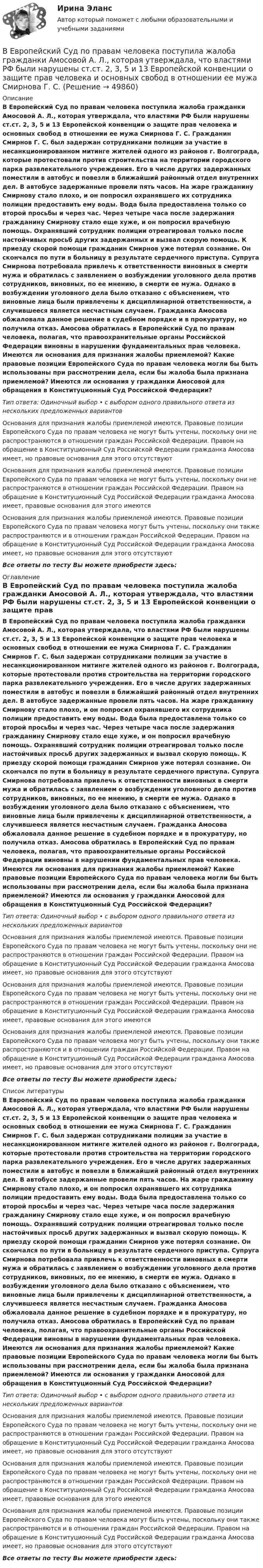      
            Описание
            В Европейский Суд по правам человека поступила жалоба гражданки Амосовой А. Л., которая утверждала, что властями РФ были нарушены ст.ст. 2, 3, 5 и 13 Европейской конвенции о защите прав человека и основных свобод в отношении ее мужа Смирнова Г. С. Гражданин Смирнов Г. С. был задержан сотрудниками полиции за участие в несанкционированном митинге жителей одного из районов г. Волгограда, которые протестовали против строительства на территории городского парка развлекательного учреждения. Его в числе других задержанных поместили в автобус и повезли в ближайший районный отдел внутренних дел. В автобусе задержанные провели пять часов. На жаре гражданину Смирнову стало плохо, и он попросил охранявшего их сотрудника полиции предоставить ему воды. Вода была предоставлена только со второй просьбы и через час. Через четыре часа после задержания гражданину Смирнову стало еще хуже, и он попросил врачебную помощь. Охранявший сотрудник полиции отреагировал только после настойчивых просьб других задержанных и вызвал скорую помощь. К приезду скорой помощи гражданин Смирнов уже потерял сознание. Он скончался по пути в больницу в результате сердечного приступа. Супруга Смирнова потребовала привлечь к ответственности виновных в смерти мужа и обратилась с заявлением о возбуждении уголовного дела против сотрудников, виновных, по ее мнению, в смерти ее мужа. Однако в возбуждении уголовного дела было отказано с объяснением, что виновные лица были привлечены к дисциплинарной ответственности, а случившееся является несчастным случаем. Гражданка Амосова обжаловала данное решение в судебном порядке и в прокуратуру, но получила отказ. Амосова обратилась в Европейский Суд по правам человека, полагая, что правоохранительные органы Российской Федерации виновны в нарушении фундаментальных прав человека. Имеются ли основания для признания жалобы приемлемой? Какие правовые позиции Европейского Суда по правам человека могли бы быть использованы при рассмотрении дела, если бы жалоба была признана приемлемой? Имеются ли основания у гражданки Амосовой для обращения в Конституционный Суд Российской Федерации?Тип ответа: Одиночный выбор • с выбором одного правильного ответа из нескольких предложенных вариантовОснования для признания жалобы приемлемой имеются. Правовые позиции Европейского Суда по правам человека не могут быть учтены, поскольку они не распространяются в отношении граждан Российской Федерации. Правом на обращение в Конституционный Суд Российской Федерации гражданка Амосова имеет, но правовые основания для этого отсутствуютОснования для признания жалобы приемлемой имеются. Правовые позиции Европейского Суда по правам человека не могут быть учтены, поскольку они не распространяются в отношении граждан Российской Федерации. Правом на обращение в Конституционный Суд Российской Федерации гражданка Амосова имеет, правовые основания для этого имеютсяОснования для признания жалобы приемлемой имеются. Правовые позиции Европейского Суда по правам человека могут быть учтены, поскольку они также распространяются и в отношении граждан Российской Федерации. Правом на обращение в Конституционный Суд Российской Федерации гражданка Амосова имеет, но правовые основания для этого отсутствуютВсе ответы по тесту Вы можете приобрести здесь:  
            Оглавление
            В Европейский Суд по правам человека поступила жалоба гражданки Амосовой А. Л., которая утверждала, что властями РФ были нарушены ст.ст. 2, 3, 5 и 13 Европейской конвенции о защите прав человека и основных свобод в отношении ее мужа Смирнова Г. С. Гражданин Смирнов Г. С. был задержан сотрудниками полиции за участие в несанкционированном митинге жителей одного из районов г. Волгограда, которые протестовали против строительства на территории городского парка развлекательного учреждения. Его в числе других задержанных поместили в автобус и повезли в ближайший районный отдел внутренних дел. В автобусе задержанные провели пять часов. На жаре гражданину Смирнову стало плохо, и он попросил охранявшего их сотрудника полиции предоставить ему воды. Вода была предоставлена только со второй просьбы и через час. Через четыре часа после задержания гражданину Смирнову стало еще хуже, и он попросил врачебную помощь. Охранявший сотрудник полиции отреагировал только после настойчивых просьб других задержанных и вызвал скорую помощь. К приезду скорой помощи гражданин Смирнов уже потерял сознание. Он скончался по пути в больницу в результате сердечного приступа. Супруга Смирнова потребовала привлечь к ответственности виновных в смерти мужа и обратилась с заявлением о возбуждении уголовного дела против сотрудников, виновных, по ее мнению, в смерти ее мужа. Однако в возбуждении уголовного дела было отказано с объяснением, что виновные лица были привлечены к дисциплинарной ответственности, а случившееся является несчастным случаем. Гражданка Амосова обжаловала данное решение в судебном порядке и в прокуратуру, но получила отказ. Амосова обратилась в Европейский Суд по правам человека, полагая, что правоохранительные органы Российской Федерации виновны в нарушении фундаментальных прав человека. Имеются ли основания для признания жалобы приемлемой? Какие правовые позиции Европейского Суда по правам человека могли бы быть использованы при рассмотрении дела, если бы жалоба была признана приемлемой? Имеются ли основания у гражданки Амосовой для обращения в Конституционный Суд Российской Федерации?Тип ответа: Одиночный выбор • с выбором одного правильного ответа из нескольких предложенных вариантовОснования для признания жалобы приемлемой имеются. Правовые позиции Европейского Суда по правам человека не могут быть учтены, поскольку они не распространяются в отношении граждан Российской Федерации. Правом на обращение в Конституционный Суд Российской Федерации гражданка Амосова имеет, но правовые основания для этого отсутствуютОснования для признания жалобы приемлемой имеются. Правовые позиции Европейского Суда по правам человека не могут быть учтены, поскольку они не распространяются в отношении граждан Российской Федерации. Правом на обращение в Конституционный Суд Российской Федерации гражданка Амосова имеет, правовые основания для этого имеютсяОснования для признания жалобы приемлемой имеются. Правовые позиции Европейского Суда по правам человека могут быть учтены, поскольку они также распространяются и в отношении граждан Российской Федерации. Правом на обращение в Конституционный Суд Российской Федерации гражданка Амосова имеет, но правовые основания для этого отсутствуютВсе ответы по тесту Вы можете приобрести здесь:  
            Список литературы
            В Европейский Суд по правам человека поступила жалоба гражданки Амосовой А. Л., которая утверждала, что властями РФ были нарушены ст.ст. 2, 3, 5 и 13 Европейской конвенции о защите прав человека и основных свобод в отношении ее мужа Смирнова Г. С. Гражданин Смирнов Г. С. был задержан сотрудниками полиции за участие в несанкционированном митинге жителей одного из районов г. Волгограда, которые протестовали против строительства на территории городского парка развлекательного учреждения. Его в числе других задержанных поместили в автобус и повезли в ближайший районный отдел внутренних дел. В автобусе задержанные провели пять часов. На жаре гражданину Смирнову стало плохо, и он попросил охранявшего их сотрудника полиции предоставить ему воды. Вода была предоставлена только со второй просьбы и через час. Через четыре часа после задержания гражданину Смирнову стало еще хуже, и он попросил врачебную помощь. Охранявший сотрудник полиции отреагировал только после настойчивых просьб других задержанных и вызвал скорую помощь. К приезду скорой помощи гражданин Смирнов уже потерял сознание. Он скончался по пути в больницу в результате сердечного приступа. Супруга Смирнова потребовала привлечь к ответственности виновных в смерти мужа и обратилась с заявлением о возбуждении уголовного дела против сотрудников, виновных, по ее мнению, в смерти ее мужа. Однако в возбуждении уголовного дела было отказано с объяснением, что виновные лица были привлечены к дисциплинарной ответственности, а случившееся является несчастным случаем. Гражданка Амосова обжаловала данное решение в судебном порядке и в прокуратуру, но получила отказ. Амосова обратилась в Европейский Суд по правам человека, полагая, что правоохранительные органы Российской Федерации виновны в нарушении фундаментальных прав человека. Имеются ли основания для признания жалобы приемлемой? Какие правовые позиции Европейского Суда по правам человека могли бы быть использованы при рассмотрении дела, если бы жалоба была признана приемлемой? Имеются ли основания у гражданки Амосовой для обращения в Конституционный Суд Российской Федерации?Тип ответа: Одиночный выбор • с выбором одного правильного ответа из нескольких предложенных вариантовОснования для признания жалобы приемлемой имеются. Правовые позиции Европейского Суда по правам человека не могут быть учтены, поскольку они не распространяются в отношении граждан Российской Федерации. Правом на обращение в Конституционный Суд Российской Федерации гражданка Амосова имеет, но правовые основания для этого отсутствуютОснования для признания жалобы приемлемой имеются. Правовые позиции Европейского Суда по правам человека не могут быть учтены, поскольку они не распространяются в отношении граждан Российской Федерации. Правом на обращение в Конституционный Суд Российской Федерации гражданка Амосова имеет, правовые основания для этого имеютсяОснования для признания жалобы приемлемой имеются. Правовые позиции Европейского Суда по правам человека могут быть учтены, поскольку они также распространяются и в отношении граждан Российской Федерации. Правом на обращение в Конституционный Суд Российской Федерации гражданка Амосова имеет, но правовые основания для этого отсутствуютВсе ответы по тесту Вы можете приобрести здесь: 
            
            
            В Европейский Суд по правам человека обратился гражданин Монголии У. Нурбенлан с жалобой на нарушение его прав со стороны Российской Федерации, выразившееся, по его мнению, в нарушении прав, гарантированных ст.ст. 5, 6 и 13 Европейской конвенцииВ Европейский Суд по правам человека поступила жалоба гражданки Амосовой А. Л., которая утверждала, что властями РФ были нарушены ст.ст. 2, 3, 5 и 13 Европейской конвенции о защите прав человека и основных свобод в отношении ее мужа Смирнова Г. С.В Европейский Суд по правам человека поступила жалоба от индивидуального предпринимателя Рахимова М. М., который утверждал, что в отношении него были нарушены ст. 1 Протокола № 1 Европейской конвенции о защите прав человека и основных свобод 1950 годВегетарианство: за и противВедение бухгалтерского учета источников формирования активов, выполнение работ по инвентаризации активов и финансовых обязательств организации   вариант № 1 Ведение в SMM/SMM-технологии(ответы на тест Синергия) 97 балловВедёрко с водой вращают в вертикальной плоскости на веревке длиной 0,5 м. С какой наименьшей скоростью нужно его вращать, чтобы при прохождении через верхнюю точку удержать воду в ведёрке?веб-дизайн и оптимизация сайтов - 5!✅ Веб-дизайн и оптимизация сайтов 50 вопросов СИНЕРГИЯ МТИ 2022Веб-дизайн и оптимизация сайтов. Синергия. 100 баллов на ОТЛИЧНО! Итоговый тест 2023 г. 4 семестр.Веб-дизайн и оптимизация сайтов. Синергия-5!Веб-дизайн и оптимизация сайтов (тест с ответами Синергия/МОИ/ МТИ)Веб-дизайн и оптимизация сайтов (экзамен) ответыВеб дизайн и оптимизация сайтов экзамен ОТВЕТЫ 2022 синергия