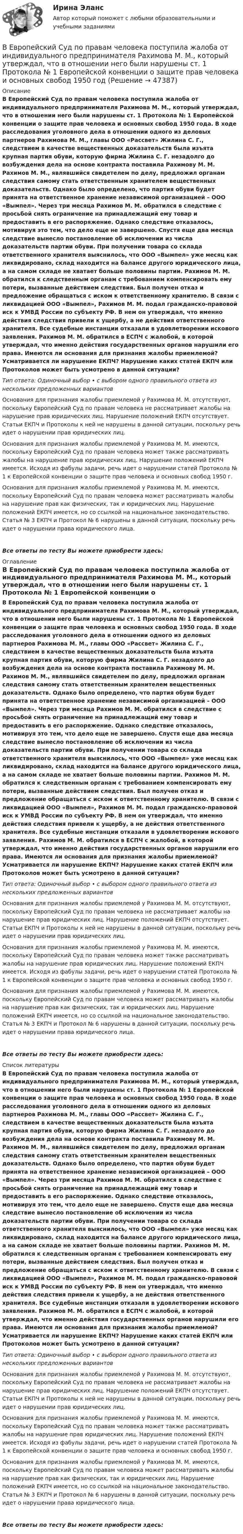      
            Описание
            В Европейский Суд по правам человека поступила жалоба от индивидуального предпринимателя Рахимова М. М., который утверждал, что в отношении него были нарушены ст. 1 Протокола № 1 Европейской конвенции о защите прав человека и основных свобод 1950 года. В ходе расследования уголовного дела в отношении одного из деловых партнеров Рахимова М. М., главы ООО «Рассвет» Жилина С. Г., следствием в качестве вещественных доказательств была изъята крупная партия обуви, которую фирма Жилина С. Г. незадолго до возбуждения дела на основе контракта поставила Рахимову М. М. Рахимов М. М., являвшийся свидетелем по делу, предложил органам следствия самому стать ответственным хранителем вещественных доказательств. Однако было определено, что партия обуви будет принята на ответственное хранение независимой организацией – ООО «Вымпел». Через три месяца Рахимов М. М. обратился в следствие с просьбой снять ограничение на принадлежащий ему товар и предоставить в его распоряжение. Однако следствие отказалось, мотивируя это тем, что дело еще не завершено. Спустя еще два месяца следствие вынесло постановление об исключении из числа доказательств партии обуви. При получении товара со склада ответственного хранителя выяснилось, что ООО «Вымпел» уже месяц как ликвидировано, склад находится на балансе другого юридического лица, а на самом складе не хватает больше половины партии. Рахимов М. М. обратился к следственным органам с требованием компенсировать ему потери, вызванные действием следствия. Был получен отказ и предложение обращаться с иском к ответственному хранителю. В связи с ликвидацией ООО «Вымпел», Рахимов М. М. подал гражданско-правовой иск к УМВД России по субъекту РФ. В нем он утверждал, что именно действия следствия привели к ущербу, а не действия ответственного хранителя. Все судебные инстанции отказали в удовлетворении искового заявления. Рахимов М. М. обратился в ЕСПЧ с жалобой, в которой утверждал, что именно действия государственных органов нарушили его права. Имеются ли основания для признания жалобы приемлемой? Усматривается ли нарушение ЕКПЧ? Нарушение каких статей ЕКПЧ или Протоколов может быть усмотрено в данной ситуации?Тип ответа: Одиночный выбор • с выбором одного правильного ответа из нескольких предложенных вариантовОснования для признания жалобы приемлемой у Рахимова М. М. отсутствуют, поскольку Европейский Суд по правам человека не рассматривает жалобы на нарушение прав юридических лиц. Нарушение положений ЕКПЧ отсутствует. Статьи ЕКПЧ и Протоколы к ней не нарушены в данной ситуации, поскольку речь идет о нарушении прав юридических лиц.Основания для признания жалобы приемлемой у Рахимова М. М. имеются, поскольку Европейский Суд по правам человека может также рассматривать жалобы на нарушение прав юридических лиц. Нарушение положений ЕКПЧ имеется. Исходя из фабулы задачи, речь идет о нарушении статей Протокола № 1 к Европейской конвенции о защите прав человека и основных свобод 1950 г.Основания для признания жалобы приемлемой у Рахимова М. М. имеются, поскольку Европейский Суд по правам человека может рассматривать жалобы на нарушение прав как физических, так и юридических лиц. Нарушение положений ЕКПЧ имеется, но со ссылкой на национальное законодательство. Статья № 3 ЕКПЧ и Протокол № 6 нарушены в данной ситуации, поскольку речь идет о нарушении права юридического лица.Все ответы по тесту Вы можете приобрести здесь:  
            Оглавление
            В Европейский Суд по правам человека поступила жалоба от индивидуального предпринимателя Рахимова М. М., который утверждал, что в отношении него были нарушены ст. 1 Протокола № 1 Европейской конвенции о защите прав человека и основных свобод 1950 года. В ходе расследования уголовного дела в отношении одного из деловых партнеров Рахимова М. М., главы ООО «Рассвет» Жилина С. Г., следствием в качестве вещественных доказательств была изъята крупная партия обуви, которую фирма Жилина С. Г. незадолго до возбуждения дела на основе контракта поставила Рахимову М. М. Рахимов М. М., являвшийся свидетелем по делу, предложил органам следствия самому стать ответственным хранителем вещественных доказательств. Однако было определено, что партия обуви будет принята на ответственное хранение независимой организацией – ООО «Вымпел». Через три месяца Рахимов М. М. обратился в следствие с просьбой снять ограничение на принадлежащий ему товар и предоставить в его распоряжение. Однако следствие отказалось, мотивируя это тем, что дело еще не завершено. Спустя еще два месяца следствие вынесло постановление об исключении из числа доказательств партии обуви. При получении товара со склада ответственного хранителя выяснилось, что ООО «Вымпел» уже месяц как ликвидировано, склад находится на балансе другого юридического лица, а на самом складе не хватает больше половины партии. Рахимов М. М. обратился к следственным органам с требованием компенсировать ему потери, вызванные действием следствия. Был получен отказ и предложение обращаться с иском к ответственному хранителю. В связи с ликвидацией ООО «Вымпел», Рахимов М. М. подал гражданско-правовой иск к УМВД России по субъекту РФ. В нем он утверждал, что именно действия следствия привели к ущербу, а не действия ответственного хранителя. Все судебные инстанции отказали в удовлетворении искового заявления. Рахимов М. М. обратился в ЕСПЧ с жалобой, в которой утверждал, что именно действия государственных органов нарушили его права. Имеются ли основания для признания жалобы приемлемой? Усматривается ли нарушение ЕКПЧ? Нарушение каких статей ЕКПЧ или Протоколов может быть усмотрено в данной ситуации?Тип ответа: Одиночный выбор • с выбором одного правильного ответа из нескольких предложенных вариантовОснования для признания жалобы приемлемой у Рахимова М. М. отсутствуют, поскольку Европейский Суд по правам человека не рассматривает жалобы на нарушение прав юридических лиц. Нарушение положений ЕКПЧ отсутствует. Статьи ЕКПЧ и Протоколы к ней не нарушены в данной ситуации, поскольку речь идет о нарушении прав юридических лиц.Основания для признания жалобы приемлемой у Рахимова М. М. имеются, поскольку Европейский Суд по правам человека может также рассматривать жалобы на нарушение прав юридических лиц. Нарушение положений ЕКПЧ имеется. Исходя из фабулы задачи, речь идет о нарушении статей Протокола № 1 к Европейской конвенции о защите прав человека и основных свобод 1950 г.Основания для признания жалобы приемлемой у Рахимова М. М. имеются, поскольку Европейский Суд по правам человека может рассматривать жалобы на нарушение прав как физических, так и юридических лиц. Нарушение положений ЕКПЧ имеется, но со ссылкой на национальное законодательство. Статья № 3 ЕКПЧ и Протокол № 6 нарушены в данной ситуации, поскольку речь идет о нарушении права юридического лица.Все ответы по тесту Вы можете приобрести здесь:  
            Список литературы
            В Европейский Суд по правам человека поступила жалоба от индивидуального предпринимателя Рахимова М. М., который утверждал, что в отношении него были нарушены ст. 1 Протокола № 1 Европейской конвенции о защите прав человека и основных свобод 1950 года. В ходе расследования уголовного дела в отношении одного из деловых партнеров Рахимова М. М., главы ООО «Рассвет» Жилина С. Г., следствием в качестве вещественных доказательств была изъята крупная партия обуви, которую фирма Жилина С. Г. незадолго до возбуждения дела на основе контракта поставила Рахимову М. М. Рахимов М. М., являвшийся свидетелем по делу, предложил органам следствия самому стать ответственным хранителем вещественных доказательств. Однако было определено, что партия обуви будет принята на ответственное хранение независимой организацией – ООО «Вымпел». Через три месяца Рахимов М. М. обратился в следствие с просьбой снять ограничение на принадлежащий ему товар и предоставить в его распоряжение. Однако следствие отказалось, мотивируя это тем, что дело еще не завершено. Спустя еще два месяца следствие вынесло постановление об исключении из числа доказательств партии обуви. При получении товара со склада ответственного хранителя выяснилось, что ООО «Вымпел» уже месяц как ликвидировано, склад находится на балансе другого юридического лица, а на самом складе не хватает больше половины партии. Рахимов М. М. обратился к следственным органам с требованием компенсировать ему потери, вызванные действием следствия. Был получен отказ и предложение обращаться с иском к ответственному хранителю. В связи с ликвидацией ООО «Вымпел», Рахимов М. М. подал гражданско-правовой иск к УМВД России по субъекту РФ. В нем он утверждал, что именно действия следствия привели к ущербу, а не действия ответственного хранителя. Все судебные инстанции отказали в удовлетворении искового заявления. Рахимов М. М. обратился в ЕСПЧ с жалобой, в которой утверждал, что именно действия государственных органов нарушили его права. Имеются ли основания для признания жалобы приемлемой? Усматривается ли нарушение ЕКПЧ? Нарушение каких статей ЕКПЧ или Протоколов может быть усмотрено в данной ситуации?Тип ответа: Одиночный выбор • с выбором одного правильного ответа из нескольких предложенных вариантовОснования для признания жалобы приемлемой у Рахимова М. М. отсутствуют, поскольку Европейский Суд по правам человека не рассматривает жалобы на нарушение прав юридических лиц. Нарушение положений ЕКПЧ отсутствует. Статьи ЕКПЧ и Протоколы к ней не нарушены в данной ситуации, поскольку речь идет о нарушении прав юридических лиц.Основания для признания жалобы приемлемой у Рахимова М. М. имеются, поскольку Европейский Суд по правам человека может также рассматривать жалобы на нарушение прав юридических лиц. Нарушение положений ЕКПЧ имеется. Исходя из фабулы задачи, речь идет о нарушении статей Протокола № 1 к Европейской конвенции о защите прав человека и основных свобод 1950 г.Основания для признания жалобы приемлемой у Рахимова М. М. имеются, поскольку Европейский Суд по правам человека может рассматривать жалобы на нарушение прав как физических, так и юридических лиц. Нарушение положений ЕКПЧ имеется, но со ссылкой на национальное законодательство. Статья № 3 ЕКПЧ и Протокол № 6 нарушены в данной ситуации, поскольку речь идет о нарушении права юридического лица.Все ответы по тесту Вы можете приобрести здесь: 
            
            
            В Европейский Суд по правам человека поступила жалоба гражданки Амосовой А. Л., которая утверждала, что властями РФ были нарушены ст.ст. 2, 3, 5 и 13 Европейской конвенции о защите прав человека и основных свобод в отношении ее мужа Смирнова Г. С.В Европейский Суд по правам человека поступила жалоба от индивидуального предпринимателя Рахимова М. М., который утверждал, что в отношении него были нарушены ст. 1 Протокола № 1 Европейской конвенции о защите прав человека и основных свобод 1950 годВегетарианство: за и противВедение бухгалтерского учета источников формирования активов, выполнение работ по инвентаризации активов и финансовых обязательств организации   вариант № 1 Ведение в SMM/SMM-технологии(ответы на тест Синергия) 97 балловВедёрко с водой вращают в вертикальной плоскости на веревке длиной 0,5 м. С какой наименьшей скоростью нужно его вращать, чтобы при прохождении через верхнюю точку удержать воду в ведёрке?Ведёрко с водой, привязанное к верёвке длиной 60 см, равномерно движется по окружности в вертикальной плоскости. Найти: а) наименьшую скорость движения ведёрка, при которой в высшей точке вода из него не выливается✅ Веб-дизайн и оптимизация сайтов 50 вопросов СИНЕРГИЯ МТИ 2022Веб-дизайн и оптимизация сайтов. Синергия. 100 баллов на ОТЛИЧНО! Итоговый тест 2023 г. 4 семестр.Веб-дизайн и оптимизация сайтов. Синергия-5!Веб-дизайн и оптимизация сайтов (тест с ответами Синергия/МОИ/ МТИ)Веб-дизайн и оптимизация сайтов (экзамен) ответыВеб дизайн и оптимизация сайтов экзамен ОТВЕТЫ 2022 синергияВеб-дизайн Экзамен 5 семестр (97/100).
