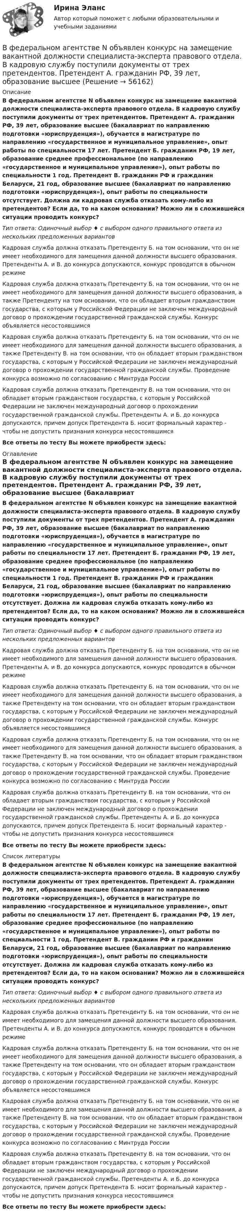      
            Описание
            В федеральном агентстве N объявлен конкурс на замещение вакантной должности специалиста-эксперта правового отдела. В кадровую службу поступили документы от трех претендентов. Претендент А. гражданин РФ, 39 лет, образование высшее (бакалавриат по направлению подготовки «юриспруденция»), обучается в магистратуре по направлению «государственное и муниципальное управление», опыт работы по специальности 17 лет. Претендент Б. гражданин РФ, 19 лет, образование среднее профессиональное (по направлению «государственное и муниципальное управление»), опыт работы по специальности 1 год. Претендент В. гражданин РФ и гражданин Беларуси, 21 год, образование высшее (бакалавриат по направлению подготовки «юриспруденция»), опыт работы по специальности отсутствует. Должна ли кадровая служба отказать кому-либо из претендентов? Если да, то на каком основании? Можно ли в сложившейся ситуации проводить конкурс?Тип ответа: Одиночный выбор ♦ с выбором одного правильного ответа из нескольких предложенных вариантовКадровая служба должна отказать Претенденту Б. на том основании, что он не имеет необходимого для замещения данной должности высшего образования. Претенденты А. и В. до конкурса допускаются, конкурс проводится в обычном режимеКадровая служба должна отказать Претенденту Б. на том основании, что он не имеет необходимого для замещения данной должности высшего образования, а также Претенденту на том основании, что он обладает вторым гражданством государства, с которым у Российской Федерации не заключен международный договор о прохождении государственной гражданской службы. Конкурс объявляется несостоявшимсяКадровая служба должна отказать Претенденту Б. на том основании, что он не имеет необходимого для замещения данной должности высшего образования, а также Претенденту В. на том основании, что он обладает вторым гражданством государства, с которым у Российской Федерации не заключен международный договор о прохождении государственной гражданской службы. Проведение конкурса возможно по согласованию с Минтруда РоссииКадровая служба должна отказать Претенденту В. на том основании, что он обладает вторым гражданством государства, с которым у Российской Федерации не заключен международный договор о прохождении государственной гражданской службы. Претенденты А. и Б. до конкурса допускаются, причем допуск Претендента Б. носит формальный характер - чтобы не допустить признания конкурса несостоявшимсяВсе ответы по тесту Вы можете приобрести здесь:  
            Оглавление
            В федеральном агентстве N объявлен конкурс на замещение вакантной должности специалиста-эксперта правового отдела. В кадровую службу поступили документы от трех претендентов. Претендент А. гражданин РФ, 39 лет, образование высшее (бакалавриат по направлению подготовки «юриспруденция»), обучается в магистратуре по направлению «государственное и муниципальное управление», опыт работы по специальности 17 лет. Претендент Б. гражданин РФ, 19 лет, образование среднее профессиональное (по направлению «государственное и муниципальное управление»), опыт работы по специальности 1 год. Претендент В. гражданин РФ и гражданин Беларуси, 21 год, образование высшее (бакалавриат по направлению подготовки «юриспруденция»), опыт работы по специальности отсутствует. Должна ли кадровая служба отказать кому-либо из претендентов? Если да, то на каком основании? Можно ли в сложившейся ситуации проводить конкурс?Тип ответа: Одиночный выбор ♦ с выбором одного правильного ответа из нескольких предложенных вариантовКадровая служба должна отказать Претенденту Б. на том основании, что он не имеет необходимого для замещения данной должности высшего образования. Претенденты А. и В. до конкурса допускаются, конкурс проводится в обычном режимеКадровая служба должна отказать Претенденту Б. на том основании, что он не имеет необходимого для замещения данной должности высшего образования, а также Претенденту на том основании, что он обладает вторым гражданством государства, с которым у Российской Федерации не заключен международный договор о прохождении государственной гражданской службы. Конкурс объявляется несостоявшимсяКадровая служба должна отказать Претенденту Б. на том основании, что он не имеет необходимого для замещения данной должности высшего образования, а также Претенденту В. на том основании, что он обладает вторым гражданством государства, с которым у Российской Федерации не заключен международный договор о прохождении государственной гражданской службы. Проведение конкурса возможно по согласованию с Минтруда РоссииКадровая служба должна отказать Претенденту В. на том основании, что он обладает вторым гражданством государства, с которым у Российской Федерации не заключен международный договор о прохождении государственной гражданской службы. Претенденты А. и Б. до конкурса допускаются, причем допуск Претендента Б. носит формальный характер - чтобы не допустить признания конкурса несостоявшимсяВсе ответы по тесту Вы можете приобрести здесь:  
            Список литературы
            В федеральном агентстве N объявлен конкурс на замещение вакантной должности специалиста-эксперта правового отдела. В кадровую службу поступили документы от трех претендентов. Претендент А. гражданин РФ, 39 лет, образование высшее (бакалавриат по направлению подготовки «юриспруденция»), обучается в магистратуре по направлению «государственное и муниципальное управление», опыт работы по специальности 17 лет. Претендент Б. гражданин РФ, 19 лет, образование среднее профессиональное (по направлению «государственное и муниципальное управление»), опыт работы по специальности 1 год. Претендент В. гражданин РФ и гражданин Беларуси, 21 год, образование высшее (бакалавриат по направлению подготовки «юриспруденция»), опыт работы по специальности отсутствует. Должна ли кадровая служба отказать кому-либо из претендентов? Если да, то на каком основании? Можно ли в сложившейся ситуации проводить конкурс?Тип ответа: Одиночный выбор ♦ с выбором одного правильного ответа из нескольких предложенных вариантовКадровая служба должна отказать Претенденту Б. на том основании, что он не имеет необходимого для замещения данной должности высшего образования. Претенденты А. и В. до конкурса допускаются, конкурс проводится в обычном режимеКадровая служба должна отказать Претенденту Б. на том основании, что он не имеет необходимого для замещения данной должности высшего образования, а также Претенденту на том основании, что он обладает вторым гражданством государства, с которым у Российской Федерации не заключен международный договор о прохождении государственной гражданской службы. Конкурс объявляется несостоявшимсяКадровая служба должна отказать Претенденту Б. на том основании, что он не имеет необходимого для замещения данной должности высшего образования, а также Претенденту В. на том основании, что он обладает вторым гражданством государства, с которым у Российской Федерации не заключен международный договор о прохождении государственной гражданской службы. Проведение конкурса возможно по согласованию с Минтруда РоссииКадровая служба должна отказать Претенденту В. на том основании, что он обладает вторым гражданством государства, с которым у Российской Федерации не заключен международный договор о прохождении государственной гражданской службы. Претенденты А. и Б. до конкурса допускаются, причем допуск Претендента Б. носит формальный характер - чтобы не допустить признания конкурса несостоявшимсяВсе ответы по тесту Вы можете приобрести здесь:  
            
            
            В феврале 2019 года старший лейтенант полиции Зуева Н.З. приступила к исполнению служебных обязанностей по рапорту после нахождения в отпуске по уходу за ребёнком, при достижении дочери 1 года 9 месяцев.В федеральном агентстве N объявлен конкурс на замещение вакантной должности специалиста-эксперта правового отдела. В кадровую службу поступили документы от трех претендентов. Претендент А. гражданин РФ, 39 лет, образование высшее В федеральном органе исполнительной власти предполагаются организационно-штатные мероприятия, планируется сокращение до 15% штатной численности. Какие позиции, по вашему мнению, прежде всего следует сокращать?В физиологии под силой мышц понимаютВ финансовой модели на этапе проектирования и создания объекта соглашения шаг... должен составлять не более квартала, а на этапе эксплуатации и (или) технического обслуживания объекта соглашения - не более одного года, в случае наличия месячной илиВ формуле AIDA буква «D» обозначает ... В формуле  (tH –этоВ установке известны масса однородного сплошного цилиндра M = 1 кг, его радиус R = 20 см и массы тел m1 = 2 кг и m2 = 1 кг. Скольжения нити и трения в оси цилиндра нет. Определить ускорения всех тел.В установке углы а и b с горизонтом соответственно равны 30 и 45°, массы тел m1 = 0,45 кг и m2 = 0,5 кг. Считая нить и блок невесомыми, и пренебрегая силами трения, определить: 1) ускорение, с которым движутся тела; 2) силу натяжения нити.В установке угол  наклонной плоскости с горизонтом равен 20°, массы тел m1 = 200 г и m2 = 150 г. Считая нить и блок невесомыми и пренебрегая силами трения, определить ускорение, с которым будут двигаться эти тела, если тело m2 опускается.В установке Юнга расстояние между щелями 1,5 мм, экран расположен на расстоянии 2 м от щелей. Щели освещаются источником с красным светофильтром ( 687 нм). Определить расстояние между интерференционнымВ учебниках по дисциплине «Правоохранительные органы Российской Федерации» указано, что правоохранительная деятельность осуществляется в установленном законом порядке. В феврале 2014 года в Амстердаме прошла выставка “Крым: золото и секреты Черного моря”. После присоединения Крыма к России возник вопрос о судьбе скифского золота.В феврале 2018 г. АО «Арго» заключило договор займа, на основании которого оно получило заем в размере 1 000 000 руб. сроком на 100 дней под 18% годовых. По условиям договора проценты организация АО «Арго» должна уплатить при возврате основной суммы долга.