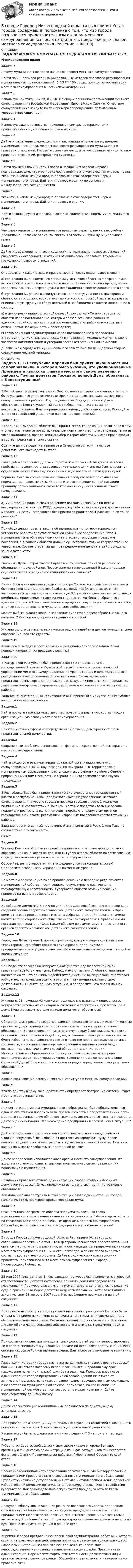      
            Описание
            ЗАДАЧИ МОЖНО ПОКУПАТЬ ПО ОТДЕЛЬНОСТИ. ПИШИТЕ В ЛС.Муниципальное правоЗадача.1	Почему муниципальное право называют правом местного самоуправления?	Найти по 2-3 примера реализации различных методов правового регулирования муниципальных правоотношений. В ФЗ РФ Об общих принципах организации местного самоуправления в Российской Федерации»Задача.2	Используя Конституцию РФ, ФЗ РФ Об общих принципах организации местного самоуправления в Российской Федерации, Европейскую Хартию О местном самоуправлении найдите по три примера запрещающих, обязывающих, управомачивающих норм.Задача.3	Используя законодательство, приведите примеры материальных и процессуальных муниципально-правовых норм.Задача.4	Дайте определение следующих понятий: муниципальное право, предмет муниципального права, методы правового регулирования муниципально-правовых отношений. Назовите основные методы регулирования муниципально-правовых отношений, раскройте их сущность.Задача.5	Найти примеры (по 2-3 нормы права в нескольких отраслях права), подтверждающие, что местное самоуправление это комплексная отрасль права. Укажите, в каких международно-правовых актах содержатся нормы муниципального права. Дайте им правовую оценку по вопросам международного сотрудничества.Задача.6	Укажите, в каких международно-правовых актах содержатся нормы муниципального права. Дайте им правовую оценку.Задача.7	Найти законы других отраслей, в которых содержаться нормы муниципального права.  Задача.8	Чем характеризуется муниципальное право как отрасль, наука, как учебная дисциплина. Назовите элементы системы отрасли и науки муниципального права.Задача.9	Дайте определение понятию к сущности муниципально-правовых отношений, раскройте их особенности и отличия от финансово - правовых, трудовых и гражданско-правовых отношений.	Задача.10	Определите, к какой отрасли права относятся следующие правоотношения:	а) гражданин Н., знакомясь со списками участников областного референдума, не обнаружил в них своей фамилии и написал заявление на имя председателя городской комиссии референдума о необходимости внести дополнение в список;	б) гражданин К., решил выдвинуть свою кандидатуру на пост мэра города и обратился в городскую избирательную комиссию с просьбой зарегистрировать инициативную группу по сбору подписей о необходимости внести дополнение в список;	в) в целях реализации областной целевой программы «Семья» губернатор области издал постановление, которым обязал всех глав районных администраций составить списки проживающих в их районах многодетных семей, насчитывающих пять и более детей;	г) глава районной администрации издал постановление о проведении аттестации муниципальных служащих в управлении жилищно-коммунального хозяйства администрации и утвердил состав аттестационной комиссии;	д) решением городского муниципального совета был введен целевой сбор на содержание местной милиции. 
            Оглавление
            Задача.11	В Республике Карелия был принят Закон о местном самоуправлении, в котором было указано, что уполномоченные Президента являются главами местного самоуправления в районах. Группа депутатов Государственной Думы обратилась в Конституционный суд с требованием признать Закон неконституционным. Дайте юридическую оценку действиям сторон. Обоснуйте законность действий участников данных правоотношений.	Задача.12	В городе Н. Самарской области был принят Устав, содержащий положение о том, что мэр, назначается представительными органами местного самоуправления из числа кандидатов, предложенных губернатором области, и имеет право входить в состав представительного органа.	Оцените данное решение, принятое в Самарской области на основе действующего законодательства?	Задача.13	Глава рабочего поселка Дергачи Саратовской области А. Матросов за время пребывания в должности за совершение мелкого хулиганства был подвергнут судьей административному взысканию в виде ареста на пятнадцать суток.	Верно ли было вынесено решение судьи? Обоснуйте ответ со ссылкой на нормативные правовые акты; Определите соотношение данной ситуации принципу организационной самостоятельности осуществления местного самоуправления.	Задача.14	Администрация района своим решением обязала инспекцию по делам несовершеннолетних при РОВД содержать у себя в течение суток доставленных малолетних детей, оставшихся без присмотра родителей. Правомерно ли такое решение?	Задача.15	При обсуждении проекта закона об административно-территориальном устройстве области депутат областной Думы внес предложение, чтобы муниципальными образованиями считать только городские и сельские поселения, а в районах области должно существовать только государственное управление. Соответствует ли данное предложение депутата действующему законодательству?	Задача.16	Районные Думы Петровского и Саратовского районов приняли решение об объединении двух районов. Правомерно ли такое решение? В каком порядке осуществляется объединение муниципальных районов?	Задача.17	В селе Сосновка - административном центре Сосновского сельского поселения был построен крупный деревообрабатывающий комбинат, в связи, с чем численность жителей села увеличилась до 3,5 тысяч человек за счет работников комбината, приехавших из других мест. Директор комбината обратился в администрацию района с заявлением о придании селу статуса рабочего поселка, а также самостоятельного муниципального образования.	Может ли быть удовлетворено заявление директора деревообрабатывающего комплекс? Каков порядок решения данного вопроса?	Задача.18	Жители одного из населенных пунктов решили перейти в другое муниципальное образование. Как это сделать?	Задача.19	Какие земли входят в состав земель муниципального образования? Каков порядок изменения их правового режима?	Задача.20	В Удмуртской Республике был принят Закон «О системе органов государственной власти в Удмуртской республике» предусматривающий упразднение местного самоуправления на уровне города и переход городов в республиканское подчинение. В соответствии с Законом, местные, представительные органы подлежали роспуску, а их полномочия – передаются депутатам удмуртского парламента, избранным населением соответствующих районов.	Задание: оцените данный нормативный акт, принятый в Удмуртской Республике на состояние его законностиЗадача.1Найти нормы в законодательстве о местном самоуправлении, составляющие организационную основу местного самоуправления.Задача.2	Понятие и отличие форм непосредственной(прямой) демократии от форм представительной демократии.Задача.3	Современные проблемы использования форм непосредственной демркратии в местном самоуправлении.Задача.4Найти сходство и различия территориальной организации местного самоуправления в ЗАТО. наукоградах, на приграничных территориях, в муниципальных образованиях, расположенных в районах Крайнего Севера и приравненных к ним местностях с ограниченными сроками завоза грузов (продукции). Задача.5	В Республике Тыва был принят Закон «О системе органов государственной власти в республике Тыва», предусматривающий упразднение местного самоуправления на уровне города и переход городов в республиканское подчинение. В соответствии с Законом, местные представительные органы подлежали роспуску, а их полномочия – передаются депутатам органов государственной власти республики, избранным населением соответствующих районов.	Задание: оцените данный нормативный акт, принятый в Республике  Тыва на соответствие его законности.	Ответ: Задача.6	Уставом Пензенской области предусматривается, что глава муниципального образования назначается на должность Губернатором области по согласованию с представительным органом местного самоуправления.	Обоснуйте, не противоречит ли это федеральному законодательству? Определите особенности управления на местном уровне. Задача.8	На местном референдуме было принято решение о передаче ряда объектов муниципальной собственности социально-культурного назначения в государственную собственность. Губернатор области отменил решение принятое на данном референдуме. Задача.9	На собрании домов № 2,5,7 и 9 по улице N г. Саратова было принято решение о создании органа территориального общественного самоуправления, избран комитет, а его председатель с момента избрания стал действовать от имени комитета территориального общественного самоуправления. Правомочно ли поступал председатель ТОСа. Каким образом регламентируется деятельность органов территориального общественного самоуправления? Задача.10	Городская Дума города Н. приняла решение, которым запретила комитетам территориального общественного самоуправления заниматься предпринимательской деятельностью. Основываясь на законодательстве дайте оценку ситуации. Задача.11	При подсчете голосов на избирательном участке ряд бюллетеней были признаны недействительными. Наблюдатель от партии Л. обратил внимание комиссии на то, что причины недействительности не были указаны. Участковая избирательная комиссия оценила этот факт как вмешательство в свою деятельность. Оцените данную ситуацию, и определите, кто прав в данной ситуации. Задача.12	Жители д. 23 по улице Жуковского неоднократно выражали недовольство неудовлетворительным санитарным состоянием территории, прилегающей к дому. Куда и в каком порядке жители дома могут обратиться?	Задача.1	Областная Дума решила создать в районах представительные и исполнительные органы государственной власти, отказавшись от статуса муниципальных образований. В постановлении думы по этому поводу было сказано, что после истечения срока полномочий действующих районных муниципальных советов будут избраны новые районные советы в качестве представительных органов гос. власти, а исполнительные органы - районные администрации будут возглавляться, назначенными главой областной администрации. Муниципальными образованиями останутся лишь сельсоветы и города, входящие в состав территории районов. Законно ли данное постановление Областной Думы? Возможно ли и в каком порядке упразднение муниципальных образований?Задача.2Каково соотношение понятий: система, структура в местном самоуправлении?Задача.3	Кто по действующему законодательству определяет построение системы, форм местного самоуправления.Задача.4При регистрации устава муниципального образования было обнаружено, что одна из его статьей предписывала: правом избирать в представительный орган местного самоуправления обладают граждане, достигшие 16 - летнего возраста. Дайте оценку ситуации. Что необходимо предпринять в сложившейся ситуации?Задача.5	Дайте определение представительного органа местного самоуправления. Сколько депутатов было избрано в Саратовскую городскую Думу. Какое количество депутатов может работать в Думе на постоянной основе. Поясните как Вы понимаете работать на постоянной основеЗадача.6	Дайте определение исполнительного органа местного самоуправления Что входит в систему исполнительных органов местного самоуправления .Их полномочия и компетенция.Задача.7	Начальник правового отдела администрации города, будучи избранным депутатом городской Думы, продолжал исполнять свои административные обязанности.	Как должны были поступить в этой ситуации глава администрации города, начальник ГУВД, прокурор города, городская Дума?Задача.8Статья Устава Костромской области предусматривает, что глава муниципального образования назначается на должность Губернатором области по согласованию с представительным органом местного самоуправления. Обоснуйте, не противоречит ли это федеральному законодательству?Задача.9	В городе Городец Нижегородской области был принят Устав города, содержащий положение о том, что мэр города назначается представительным органом местного самоуправления, из числа кандидатов, предложенных главой местного самоуправления г. Нижнего Новгорода, а также право входить в состав представительного органа. Дайте юридическую характеристику принятого нормативного акта местного самоуправления г. Городец Нижегородской области.Задача.10	28 мая 2007 года депутат В., без санкции прокурора был привлечен к уголовной ответственности. Депутат потребовал признать действия следователя незаконными. Прокурор указал, что на момент ареста депутата, было решение суда о признании выборов депутата недействительными, которое вступило в законную силу 28 августа 2007 года. Как необходимо поступить в данной ситуации?Задача.11При приеме на работу в городскую администрацию гражданину Петрову было отказано в приеме на должность консультанта отдела по информационному обеспечению администрации. Сомнение вызвал предъявляемый гр. Петровым диплом об окончании сельскохозяйственного института. Прокомментируйте ситуацию.Задача.12	При составлении реестра муниципальных должностей возник вопрос: включать ли в реестр специалиста управления делами по делопроизводству, специалиста сектора кадров районной администрации. Дайте соответствующие разъяснения.Задача.13	Глава администрации города назначил на должность главного врача городской больницы Игнатьева которому исполнилось 60 лет, и продлил ему срок нахождения на муниципальной службе на один год. Прокурор внес главе администрации города представление об освобождении Игнатьева от занимаемой должности, так как он ранее являлся государственным служащим, и не состоял на муниципальной службе. Кроме того, по его мнению, на муниципальной службе в данном возрасте не может идти речи. Дайте характеристику данному казусу.Задача.14Дайте классификацию муниципальных должностей по действующему законодательству.Задача.15	При проведении аттестации муниципальных служащих комиссией было принято решение о том, что гр-н А  не соответствует занимаемой должности.	Какими могут быть последствия принятого решения? В чем суть аттестацииЗадача.17	Губернатор Саратовской области ввел своим указом в городе Балашов временную финансовую администрацию из числа сотрудников Министерства финансов области. Правомерны ли действия Губернатора? Обоснуйте свой ответ.Задача.18	Население муниципального образования обратилось к Губернатору области с предложением провести отзыв главы данного муниципального образования. Губернатор назначил дату проведения отзыва и отдал распоряжение областной избирательной комиссии организовать процедуру отзыва. Оцените действия губернатора. Как законодательно регулируется процедура отзыва главы муниципального образования?Задача.19	Прокурор, обнаружив незаконное решение поселкового Совета, предложил отменить его на ближайшей сессии. Однако председатель совета с этим предложением не согласился, пояснив, что отменять решение может только вышестоящий районный совет. Тогда прокурор направил материалы в народный суд. Проанализируйте ситуацию и решите дело.Задача.20	Кирпичный завод предъявил иск поселковой администрации, работники которой своими неправомерными действиями причинили заводу материальный ущерб. Глава администрации заявил, что иск должен быть предъявлен непосредственному виновнику в нанесении заводу ущерба. Прав ли глава администрации. Перечислите формы ответственности должностных лиц и органов местного самоуправления. Обоснуйте ответ ссылками на нормативно-правовые акты. 
            
            
            В городе А планируется провести в ближайшие 2-3 года крупное международное спортивное мероприятие. В городе Городец Нижегородской области был принят Устав города, содержащий положение о том, что мэр города назначается представительным органом местного самоуправления, из числа кандидатов, предложенных главой местного самоуправления В городе Свободный численность населения (S)=100 000 чел, умерло (М)=2000 чел. Рассчитайте общий коэффициент смертностиВ городе Сыктывкар численность населения (Н)=250 000 чел. Родилось (Р)=3000 чел. Умерло (С)=2500. Рассчитать естественный прирост населенияВ городе три коммерческих банка, оценка надежности которых 0.95, 0.90 и 0.85. В связи с определением хозяйственных перспектив развития города администрацию интересует ответ на следующий вопросВ государстве А. происходят вооруженные столкновения между сепаратистами и правительственными войсками. Сепаратисты полностью контролируют северную часть территории государстваВ Государственную Думу поступил проект Федерального Конституционного закона о Федеральном Собрании и проект Федерального Конституционного Закона о преобразовании Нижегородской областиВ высокотемпературной изотермической (T = 107 K) водородной плазме Солнечной короны электронная концентрация ne = 1015 м-3. Считая, что в плазме при данных условиях ионизировано 100 % и диссоциировано 50 %В газете «Курган и курганцы» была опубликована заметка о применении административных наказаний, в которой журналист разъяснял, что если гражданину назначено наказание в виде административного ареста, то по месту его постоянной работы💯 ВГАУ ДОТ Неорг и аналит химия (ответы на тест, июнь 2023)ВГАУ им. Петра I Эконометрика ЛАБОРАТОРНАЯ РАБОТА № 1. Математические аспекты построения парной линейной регрессионной модели Задания для самостоятельной работыВ Германии проживает около 82 млн. человек, из них – 94% жителей немцыВ ... году состоялся Нюрнбергский процесс, осуществленный Международным военным трибуналом.В горизонтальное магнитное поле помещён проводник перпендикулярно силовым линиям поля. Какой ток должен идти через проводник, чтобы он висел, не падая, если индукция поля 10 мТл, а масса проводника 100 мг на 1 см длины?