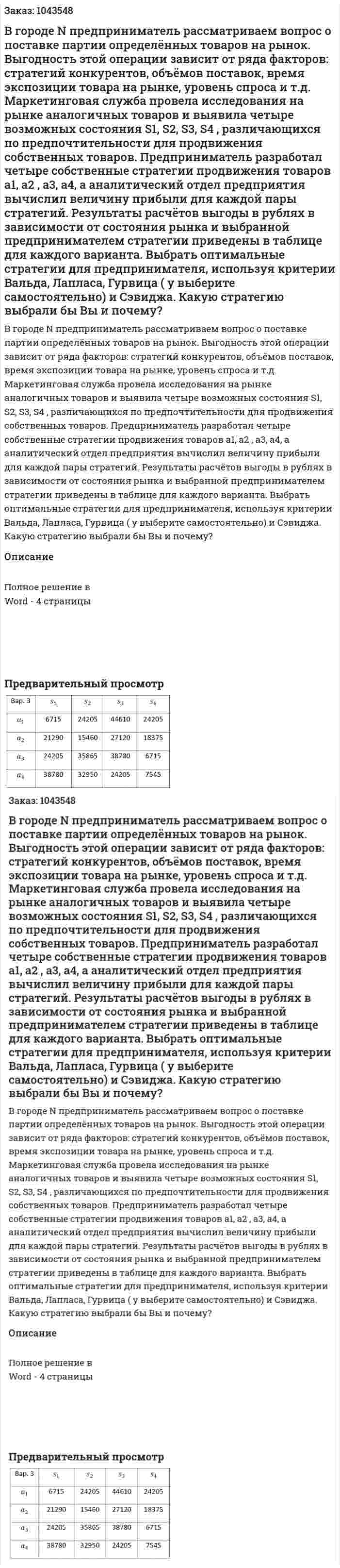 В городе N предприниматель рассматриваем вопрос о поставке партии определённых товаров на рынок. Выгодность этой операции зависит от ряда факторов: стратегий конкурентов, объёмов поставок, время экспозиции товара на рынке, уровень спроса и т.д. Маркетинговая служба провела исследования на рынке аналогичных товаров и выявила четыре возможных состояния S1, S2, S3, S4 , различающихся по предпочтительности для продвижения собственных товаров. Предприниматель разработал четыре собственные стратегии продвижения товаров a1, a2 , a3, а4, а аналитический отдел предприятия вычислил величину прибыли для каждой пары стратегий. Результаты расчётов выгоды в рублях в зависимости от состояния рынка и выбранной предпринимателем стратегии приведены в таблице для каждого варианта. Выбрать оптимальные стратегии для предпринимателя, используя критерии Вальда, Лапласа, Гурвица ( y выберите самостоятельно) и Сэвиджа. Какую стратегию выбрали бы Вы и почему? 