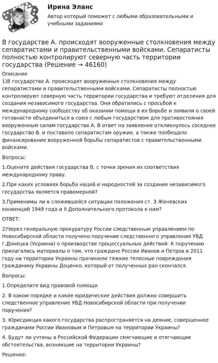      
            Описание
            	1)В государстве А. происходят вооруженные столкновения между сепаратистами и правительственными войсками. Сепаратисты полностью контролируют северную часть территории государства и требуют отделения для создания независимого государства. Они обратились с просьбой к международному сообществу об оказании помощи в их борьбе и заявили о своей готовности объединиться в союз с любым государством для противостояния вооруженным силам государства А. В ответ на заявление откликнулось соседнее государство В. и поставило сепаратистам оружие, а также пообещало финансирование вооруженной борьбы сепаратистов с правительственными войсками. 	Вопросы: 	1.Оцените действия государства В. с точки зрения их соответствия международному праву. 	2.При каких условиях борьба наций и народностей за создание независимого государства является правомерной? 	3.Применимы ли в сложившейся ситуации положения ст. 3 Женевских конвенций 1949 года и II Дополнительного протокола к ним?	ОТВЕТ:	2)Через генеральную прокуратуру России следственным управлением по Новосибирской области получено поручение следственного управления УВД г.Донецка (Украина) о производстве процессуальных действий. К поручению прилагались материалы о том, что граждане России Иванов и Петров в 2011 году на территории Украины причинили тяжкие телесные повреждения гражданину Украины Доценко, который от полученных ран скончался. 	Вопросы: 	1.Определите вид правовой помощи. 	2. В каком порядке и какие юридические действия должно совершить следственное управление УВД Новосибирской области при получении поручения? 	3. Юрисдикция какого государства распространяется на деяние, совершенное гражданами России Ивановым и Петровым на территории Украины? 	4. Будут ли учтены в Российской Федерации смягчающие и отягчающие обстоятельства, возникшие на территории Украины?	Решение:  
            
            
            В городе три коммерческих банка, оценка надежности которых 0.95, 0.90 и 0.85. В связи с определением хозяйственных перспектив развития города администрацию интересует ответ на следующий вопросВ государстве А. происходят вооруженные столкновения между сепаратистами и правительственными войсками. Сепаратисты полностью контролируют северную часть территории государстваВ Государственную Думу поступил проект Федерального Конституционного закона о Федеральном Собрании и проект Федерального Конституционного Закона о преобразовании Нижегородской области... в графическом виде отображает отношения подчинения и состав входящих в него организационных единицВ группе 11 юношей и 13 девушек. Для дежурства случайным образом отобраны три студента. Найдите вероятность того, что среди дежурных будет хотя бы одна девушка. Задача 2В группу процессов планирования (по ГОСТ Р ИСО 21500:2014) входит, в частности, … (укажите 2 варианта ответа)В группу процессов планирования (по ГОСТ Р ИСО 21500:2014) входит, в частности, … (укажите 2 варианта ответа)В Германии проживает около 82 млн. человек, из них – 94% жителей немцыВ ... году состоялся Нюрнбергский процесс, осуществленный Международным военным трибуналом.В горизонтальное магнитное поле помещён проводник перпендикулярно силовым линиям поля. Какой ток должен идти через проводник, чтобы он висел, не падая, если индукция поля 10 мТл, а масса проводника 100 мг на 1 см длины?В горизонтальной плоскости вокруг вертикальной оси вращается тонкий стержень длиной 0,5 м и массой 1 кг. Симметрично оси вращения, проходящей через середину стержня, на расстоянии 10 см от неё, на стержне расположены два небольших В городе А планируется провести в ближайшие 2-3 года крупное международное спортивное мероприятие. В городе Городец Нижегородской области был принят Устав города, содержащий положение о том, что мэр города назначается представительным органом местного самоуправления, из числа кандидатов, предложенных главой местного самоуправления В городе Свободный численность населения (S)=100 000 чел, умерло (М)=2000 чел. Рассчитайте общий коэффициент смертности