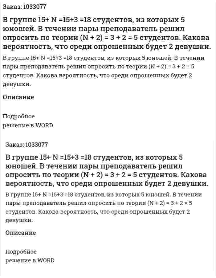 В группе 15+ N =15+3 =18 студентов, из которых 5 юношей. В течении пары преподаватель решил опросить по теории (N + 2) = 3 + 2 = 5 студентов. Какова вероятность, что среди опрошенных будет 2 девушки. 