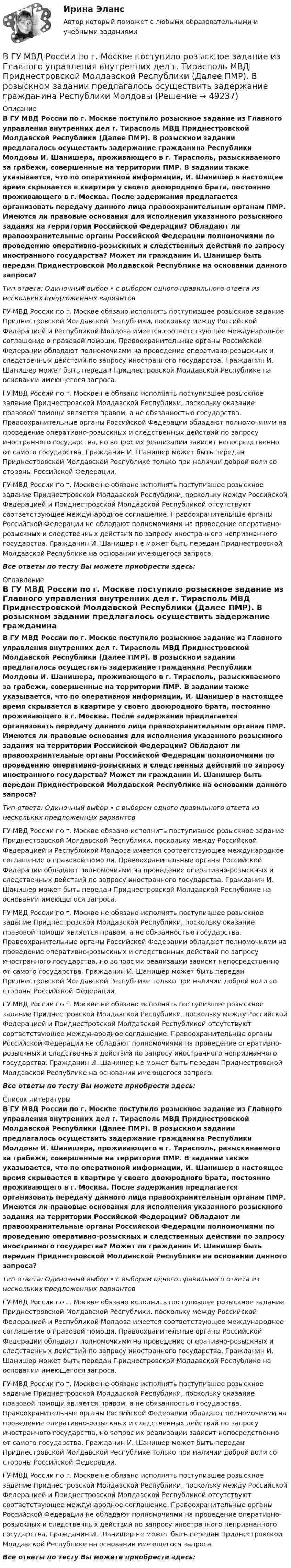      
            Описание
            В ГУ МВД России по г. Москве поступило розыскное задание из Главного управления внутренних дел г. Тирасполь МВД Приднестровской Молдавской Республики (Далее ПМР). В розыскном задании предлагалось осуществить задержание гражданина Республики Молдовы И. Шанишера, проживающего в г. Тирасполь, разыскиваемого за грабежи, совершенные на территории ПМР. В задании также указывается, что по оперативной информации, И. Шанишер в настоящее время скрывается в квартире у своего двоюродного брата, постоянно проживающего в г. Москва. После задержания предлагается организовать передачу данного лица правоохранительным органам ПМР. Имеются ли правовые основания для исполнения указанного розыскного задания на территории Российской Федерации? Обладают ли правоохранительные органы Российской Федерации полномочиями по проведению оперативно-розыскных и следственных действий по запросу иностранного государства? Может ли гражданин И. Шанишер быть передан Приднестровской Молдавской Республике на основании данного запроса?Тип ответа: Одиночный выбор • с выбором одного правильного ответа из нескольких предложенных вариантовГУ МВД России по г. Москве обязано исполнить поступившее розыскное задание Приднестровской Молдавской Республики, поскольку между Российской Федерацией и Республикой Молдова имеется соответствующее международное соглашение о правовой помощи. Правоохранительные органы Российской Федерации обладают полномочиями на проведение оперативно-розыскных и следственных действий по запросу иностранного государства. Гражданин И. Шанишер может быть передан Приднестровской Молдавской Республике на основании имеющегося запроса.ГУ МВД России по г. Москве не обязано исполнять поступившее розыскное задание Приднестровской Молдавской Республики, поскольку оказание правовой помощи является правом, а не обязанностью государства. Правоохранительные органы Российской Федерации обладают полномочиями на проведение оперативно-розыскных и следственных действий по запросу иностранного государства, но вопрос их реализации зависит непосредственно от самого государства. Гражданин И. Шанишер может быть передан Приднестровской Молдавской Республике только при наличии доброй воли со стороны Российской Федерации.ГУ МВД России по г. Москве не обязано исполнять поступившее розыскное задание Приднестровской Молдавской Республики, поскольку между Российской Федерацией и Приднестровской Молдавской Республикой отсутствуют соответствующее международное соглашение. Правоохранительные органы Российской Федерации не обладают полномочиями на проведение оперативно-розыскных и следственных действий по запросу иностранного непризнанного государства. Гражданин И. Шанишер не может быть передан Приднестровской Молдавской Республике на основании имеющегося запроса.Все ответы по тесту Вы можете приобрести здесь:  
            Оглавление
            В ГУ МВД России по г. Москве поступило розыскное задание из Главного управления внутренних дел г. Тирасполь МВД Приднестровской Молдавской Республики (Далее ПМР). В розыскном задании предлагалось осуществить задержание гражданина Республики Молдовы И. Шанишера, проживающего в г. Тирасполь, разыскиваемого за грабежи, совершенные на территории ПМР. В задании также указывается, что по оперативной информации, И. Шанишер в настоящее время скрывается в квартире у своего двоюродного брата, постоянно проживающего в г. Москва. После задержания предлагается организовать передачу данного лица правоохранительным органам ПМР. Имеются ли правовые основания для исполнения указанного розыскного задания на территории Российской Федерации? Обладают ли правоохранительные органы Российской Федерации полномочиями по проведению оперативно-розыскных и следственных действий по запросу иностранного государства? Может ли гражданин И. Шанишер быть передан Приднестровской Молдавской Республике на основании данного запроса?Тип ответа: Одиночный выбор • с выбором одного правильного ответа из нескольких предложенных вариантовГУ МВД России по г. Москве обязано исполнить поступившее розыскное задание Приднестровской Молдавской Республики, поскольку между Российской Федерацией и Республикой Молдова имеется соответствующее международное соглашение о правовой помощи. Правоохранительные органы Российской Федерации обладают полномочиями на проведение оперативно-розыскных и следственных действий по запросу иностранного государства. Гражданин И. Шанишер может быть передан Приднестровской Молдавской Республике на основании имеющегося запроса.ГУ МВД России по г. Москве не обязано исполнять поступившее розыскное задание Приднестровской Молдавской Республики, поскольку оказание правовой помощи является правом, а не обязанностью государства. Правоохранительные органы Российской Федерации обладают полномочиями на проведение оперативно-розыскных и следственных действий по запросу иностранного государства, но вопрос их реализации зависит непосредственно от самого государства. Гражданин И. Шанишер может быть передан Приднестровской Молдавской Республике только при наличии доброй воли со стороны Российской Федерации.ГУ МВД России по г. Москве не обязано исполнять поступившее розыскное задание Приднестровской Молдавской Республики, поскольку между Российской Федерацией и Приднестровской Молдавской Республикой отсутствуют соответствующее международное соглашение. Правоохранительные органы Российской Федерации не обладают полномочиями на проведение оперативно-розыскных и следственных действий по запросу иностранного непризнанного государства. Гражданин И. Шанишер не может быть передан Приднестровской Молдавской Республике на основании имеющегося запроса.Все ответы по тесту Вы можете приобрести здесь:  
            Список литературы
            В ГУ МВД России по г. Москве поступило розыскное задание из Главного управления внутренних дел г. Тирасполь МВД Приднестровской Молдавской Республики (Далее ПМР). В розыскном задании предлагалось осуществить задержание гражданина Республики Молдовы И. Шанишера, проживающего в г. Тирасполь, разыскиваемого за грабежи, совершенные на территории ПМР. В задании также указывается, что по оперативной информации, И. Шанишер в настоящее время скрывается в квартире у своего двоюродного брата, постоянно проживающего в г. Москва. После задержания предлагается организовать передачу данного лица правоохранительным органам ПМР. Имеются ли правовые основания для исполнения указанного розыскного задания на территории Российской Федерации? Обладают ли правоохранительные органы Российской Федерации полномочиями по проведению оперативно-розыскных и следственных действий по запросу иностранного государства? Может ли гражданин И. Шанишер быть передан Приднестровской Молдавской Республике на основании данного запроса?Тип ответа: Одиночный выбор • с выбором одного правильного ответа из нескольких предложенных вариантовГУ МВД России по г. Москве обязано исполнить поступившее розыскное задание Приднестровской Молдавской Республики, поскольку между Российской Федерацией и Республикой Молдова имеется соответствующее международное соглашение о правовой помощи. Правоохранительные органы Российской Федерации обладают полномочиями на проведение оперативно-розыскных и следственных действий по запросу иностранного государства. Гражданин И. Шанишер может быть передан Приднестровской Молдавской Республике на основании имеющегося запроса.ГУ МВД России по г. Москве не обязано исполнять поступившее розыскное задание Приднестровской Молдавской Республики, поскольку оказание правовой помощи является правом, а не обязанностью государства. Правоохранительные органы Российской Федерации обладают полномочиями на проведение оперативно-розыскных и следственных действий по запросу иностранного государства, но вопрос их реализации зависит непосредственно от самого государства. Гражданин И. Шанишер может быть передан Приднестровской Молдавской Республике только при наличии доброй воли со стороны Российской Федерации.ГУ МВД России по г. Москве не обязано исполнять поступившее розыскное задание Приднестровской Молдавской Республики, поскольку между Российской Федерацией и Приднестровской Молдавской Республикой отсутствуют соответствующее международное соглашение. Правоохранительные органы Российской Федерации не обладают полномочиями на проведение оперативно-розыскных и следственных действий по запросу иностранного непризнанного государства. Гражданин И. Шанишер не может быть передан Приднестровской Молдавской Республике на основании имеющегося запроса.Все ответы по тесту Вы можете приобрести здесь: 
            
            
            В группу процессов планирования (по ГОСТ Р ИСО 21500:2014) входит, в частности, … (укажите 2 варианта ответа)В ГУ МВД России по г. Москве поступило розыскное задание из Главного управления внутренних дел г. Тирасполь МВД Приднестровской Молдавской Республики (Далее ПМР). В розыскном задании предлагалось осуществить задержание гражданина Республики Молдовы В данное отверстие можно ввернуть стержень ТулГУВ данном образовательном учреждении дидактические материалы распределены зонально:- сенсорная зона – отвечает за развитие чувств;- математическая зона – содержит материалы по развитию математических способностей;- речевая зона – направлена наВ данном отрывке текста расставьте знаки препинания. Определите, к какому функциональному стилю он принадлежит. Докажите принадлежность текста к данному стилю, разобрав его основные лексические, морфологические и синтаксические черты. В данном случае сотрудник учреждения может быть привлечен к ответственности за нарушения правил информационной безопасности:В двигателе внутреннего сгорания при работе образуются газы, температура которых t1 = 727 °C. Температура отработанного газа t2 = 127 °C. Двигатель расходует за время t = 30 мин m = 18 кг топлива,В городе Свободный численность населения (S)=100 000 чел, умерло (М)=2000 чел. Рассчитайте общий коэффициент смертностиВ городе Сыктывкар численность населения (Н)=250 000 чел. Родилось (Р)=3000 чел. Умерло (С)=2500. Рассчитать естественный прирост населенияВ городе три коммерческих банка, оценка надежности которых 0.95, 0.90 и 0.85. В связи с определением хозяйственных перспектив развития города администрацию интересует ответ на следующий вопросВ государстве А. происходят вооруженные столкновения между сепаратистами и правительственными войсками. Сепаратисты полностью контролируют северную часть территории государстваВ Государственную Думу поступил проект Федерального Конституционного закона о Федеральном Собрании и проект Федерального Конституционного Закона о преобразовании Нижегородской области... в графическом виде отображает отношения подчинения и состав входящих в него организационных единицВ группе 11 юношей и 13 девушек. Для дежурства случайным образом отобраны три студента. Найдите вероятность того, что среди дежурных будет хотя бы одна девушка. Задача 2