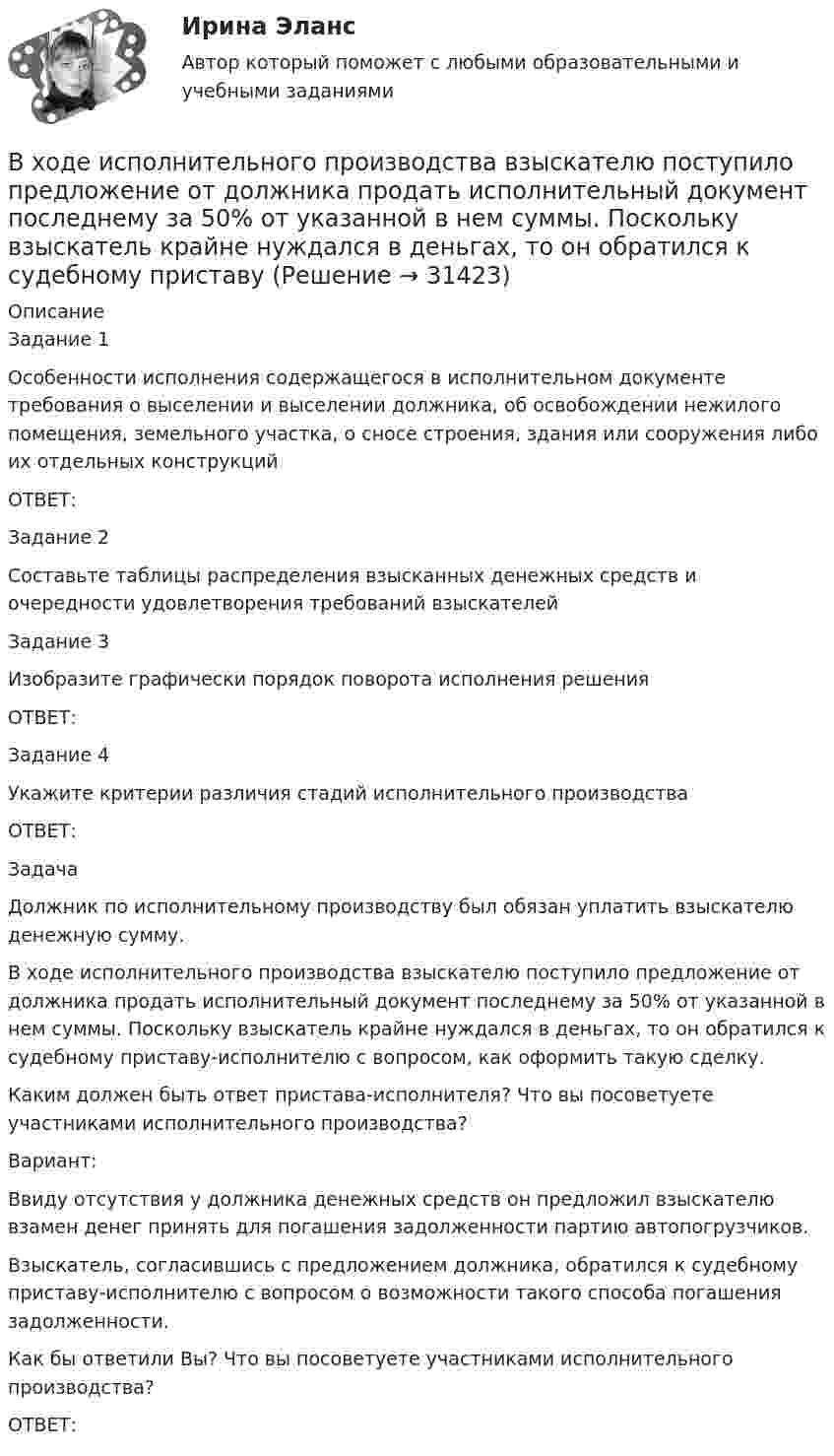      
          Описание
          Задание 1Особенности исполнения содержащегося в исполнительном документе требования о выселении и выселении должника, об освобождении нежилого помещения, земельного участка, о сносе строения, здания или сооружения либо их отдельных конструкцийОТВЕТ:Задание 2Составьте таблицы распределения взысканных денежных средств и очередности удовлетворения требований взыскателейЗадание 3Изобразите графически порядок поворота исполнения решенияОТВЕТ:Задание 4Укажите критерии различия стадий исполнительного производства ОТВЕТ:ЗадачаДолжник по исполнительному производству был обязан уплатить взыскателю денежную сумму.В ходе исполнительного производства взыскателю поступило предложение от должника продать исполнительный документ последнему за 50% от указанной в нем суммы. Поскольку взыскатель крайне нуждался в деньгах, то он обратился к судебному приставу-исполнителю с вопросом, как оформить такую сделку.Каким должен быть ответ пристава-исполнителя? Что вы посоветуете участниками исполнительного производства?Вариант: Ввиду отсутствия у должника денежных средств он предложил взыскателю взамен денег принять для погашения задолженности партию автопогрузчиков.Взыскатель, согласившись с предложением должника, обратился к судебному приставу-исполнителю с вопросом о возможности такого способа погашения задолженности.Как бы ответили Вы? Что вы посоветуете участниками исполнительного производства?ОТВЕТ:  
            
            
            В ходе изотермического процесса объём идеального газа уменьшился на 150 дм3, а давление возросло в 2 раза. Каким был первоначальный объём газа?В ходе исполнительного производства взыскателю поступило предложение от должника продать исполнительный документ последнему за 50% от указанной в нем суммы. Поскольку взыскатель крайне нуждался в деньгах, то он обратился к судебному приставуВ ходе некоторого процесса идеальный газ перешёл в состояние с температурой 88 °C. В этом состоянии газ занимает объём 0,06 м3, а давление газа равно 500 кПа. Какое количество вещества этого газа участвовало в процессе?В ходе обсуждения претендентов на должность заместителя начальника отдела в региональном В ходе обсуждения претендентов на должность заместителя начальника отдела в региональном министерстве стало очевидно, что председатель конкурсной комиссии жесткоВ ходе опроса, проведенного сотрудниками СПбГУ, представители  российского топ-менеджмента выявили такую основную проблему, как …  отсутствие харизмы руководителя  отсутствие доверия к власти  отсутствие стратегического видения В ходе опроса происходило исследование зависимости принадлежности респондентов к малому или среднему бизнесу и наличием такой привычки как курение. На вопрос о том, курит ли опрашиваемый, 300 человек (75% от всех респондентов)В ходе аудита учета расчетов с бюджетом по налогам и сборам аудитор выяснил, что в налогооблагаемую базу по налогу на имущество организации, состоящей на общем режиме налогообложения, не включена стоимость объекта основных средств, введенного в эксплуатацию в ноябре отчетного года, первоначальной стоимостью 150000 руб. В декабре по объекту начислена амортизация в сумме 2500 руб.В ходе аудиторской проверки строительной компании аудитор случайным образом отбирает пять счетов. Вероятность наличия ошибки в каждом счете – величина постоянная и равна 0.03. Случайная величина X – количество счетов с ошибкой.В ходе вооруженного конфликта между государствами – участниками Женевских конвенций 1949 года на неприятельской территории совершил вынужденную посадку военный самолет. Вооруженные силы неприятельского государства не успели взять летчика в плен,В ходе выполнения практического задания следует: 1) в соответствии с этапами организационного анализа заполнить таблицы 1 – 4 по материалам вашей организации; 2) нарисовать действующую организационную структуруВ ходе выполнения практического задания следует: 1) в соответствии с этапами организационного анализа заполнить таблицы 1 – 4 по материалам вашей организации; 2) нарисовать действующую организационную структуру; 3) показать на рисунке предлагаемые изменения организационной структуры прерывистыми линиями.В ходе выполнения процедуры … происходит подтверждение валидности пользователяВ ходе допроса подозреваемого, последний пояснил