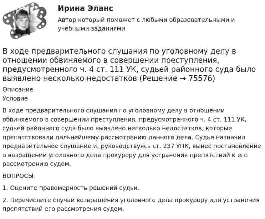      
            Описание
            	Условие	В ходе предварительного слушания по уголовному делу в отношении обвиняемого в совершении преступления, предусмотренного ч. 4 ст. 111 УК, судьей районного суда было выявлено несколько недостатков, которые препятствовали дальнейшему рассмотрению данного дела. Судья  назначил предварительное слушание и, руководствуясь ст. 237 УПК, вынес постановление о возращении уголовного дела  прокурору для устранения препятствий к его рассмотрению судом. 	ВОПРОСЫ	1. Оцените правомерность решений судьи.	2. Перечислите случаи возвращения уголовного дела прокурору для устранения препятствий его рассмотрения судом.   
            
            
            В  ходе  предварительного  слушания  защитник  подсудимого  адвокат Елагина заявила ходатайство о признании результатов проведения опознания потерпевшей украденных вещей недопустимыми доказательствамиВ ходе предварительного слушания по уголовному делу в отношении обвиняемого в совершении преступления, предусмотренного ч.  4  ст.  111 УК, судьей районного суда было выявлено несколько недостатковВ ходе проведения налоговой проверки в ОАО «Ромашка» были выявлены нарушения, связанные с перечислением страховых взносов в Пенсионный фонд В ходе проведения осмотра места происшествия от очевидца происшедшего К. были получены объяснения о том, как развивались события преступления. В ходе проведения специальной оценки условий труда (СОУТ) специализированным центром «Эксперт» в государственном бюджетном учреждении (ГБУ) «Московские автодороги» на рабочем месте сотрудника организации был установлен 2 класс по степени вредности и В ходе распития спиртных напитков гражданкой С. и гражданином В. в квартире С. она достала кухонный нож и, угрожая В., сказала, что он должен с ней вступить в интимную связь. По результатам данного инцидента было возбуждено уголовное дело по ст. 131 В ходе расследовании уголовного дела оперативникам необходимо было снять информацию с персонального компьютера подозреваемого в педофилии лица «Х»В ходе изобарного процесса 1 моль идеального газа нагревается на 50 К, получив 1660 Дж теплоты. Найти работу, совершённую газом и изменение его внутренней энергии.В ходе изотермического процесса объём идеального газа уменьшился на 150 дм3, а давление возросло в 2 раза. Каким был первоначальный объём газа?В ходе исполнительного производства взыскателю поступило предложение от должника продать исполнительный документ последнему за 50% от указанной в нем суммы. Поскольку взыскатель крайне нуждался в деньгах, то он обратился к судебному приставуВ ходе некоторого процесса идеальный газ перешёл в состояние с температурой 88 °C. В этом состоянии газ занимает объём 0,06 м3, а давление газа равно 500 кПа. Какое количество вещества этого газа участвовало в процессе?В ходе обсуждения претендентов на должность заместителя начальника отдела в региональном В ходе обсуждения претендентов на должность заместителя начальника отдела в региональном министерстве стало очевидно, что председатель конкурсной комиссии жесткоВ ходе опроса, проведенного сотрудниками СПбГУ, представители  российского топ-менеджмента выявили такую основную проблему, как …  отсутствие харизмы руководителя  отсутствие доверия к власти  отсутствие стратегического видения