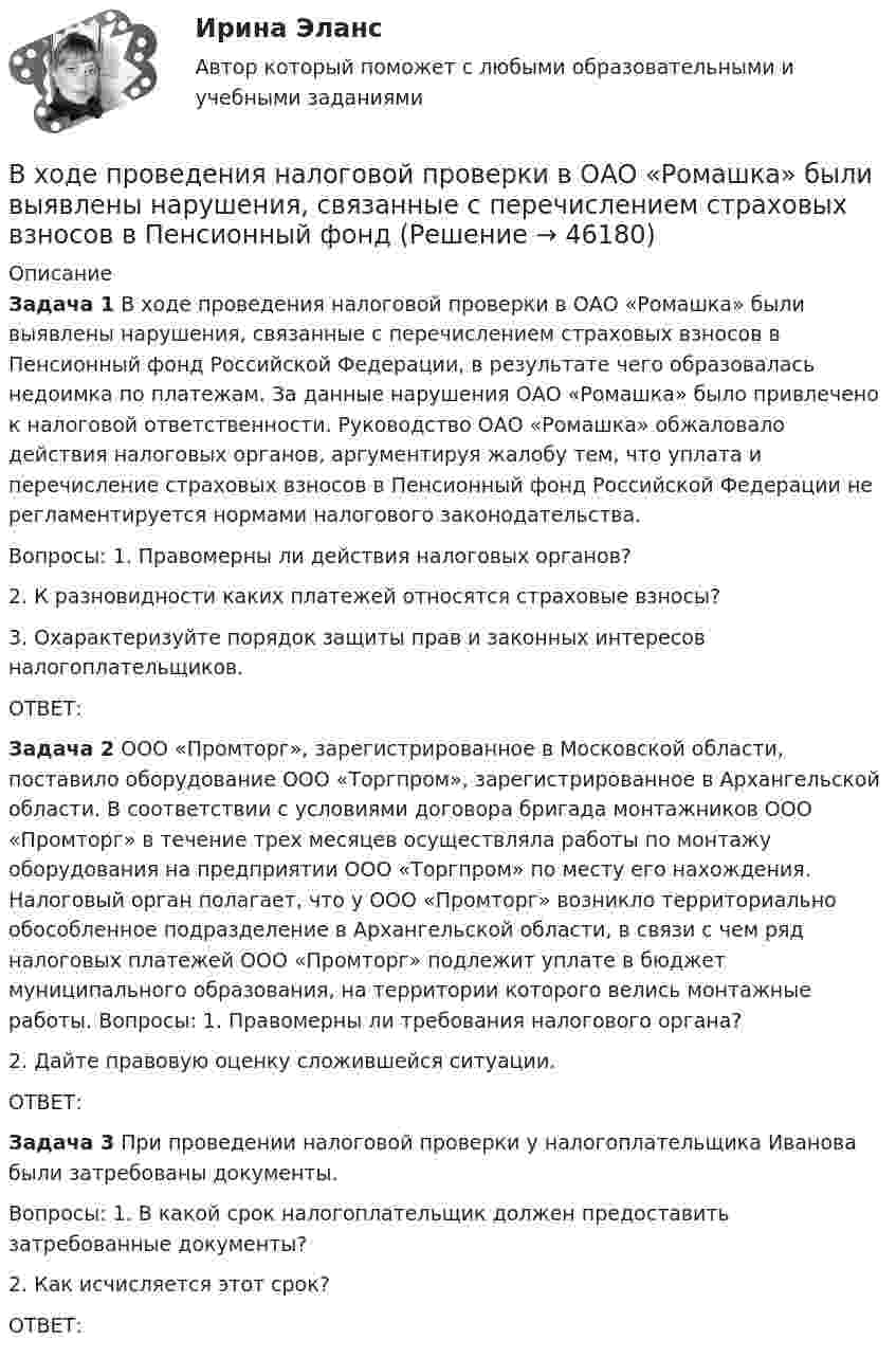      
            Описание
             Задача 1 В ходе проведения налоговой проверки в ОАО «Ромашка» были выявлены нарушения, связанные с перечислением страховых взносов в Пенсионный фонд Российской Федерации, в результате чего образовалась недоимка по платежам. За данные нарушения ОАО «Ромашка» было привлечено к налоговой ответственности. Руководство ОАО «Ромашка» обжаловало действия налоговых органов, аргументируя жалобу тем, что уплата и перечисление страховых взносов в Пенсионный фонд Российской Федерации не регламентируется нормами налогового законодательства. 	Вопросы: 1. Правомерны ли действия налоговых органов? 	    2. К разновидности каких платежей относятся страховые взносы? 	    3. Охарактеризуйте порядок защиты прав и законных интересов налогоплательщиков. 	ОТВЕТ: Задача 2 ООО «Промторг», зарегистрированное в Московской области, поставило оборудование ООО «Торгпром», зарегистрированное в Архангельской области. В соответствии с условиями договора бригада монтажников ООО «Промторг» в течение трех месяцев осуществляла работы по монтажу оборудования на предприятии ООО «Торгпром» по месту его нахождения. Налоговый орган полагает, что у ООО «Промторг» возникло территориально обособленное подразделение в Архангельской области, в связи с чем ряд налоговых платежей ООО «Промторг» подлежит уплате в бюджет муниципального образования, на территории которого велись монтажные работы. Вопросы: 1. Правомерны ли требования налогового органа? 	    2. Дайте правовую оценку сложившейся ситуации. 	ОТВЕТ: Задача 3 При проведении налоговой проверки у налогоплательщика Иванова были затребованы документы. 	Вопросы: 1. В какой срок налогоплательщик должен предоставить затребованные документы?	    2. Как исчисляется этот срок?	ОТВЕТ:  
            
            
            В ходе предварительного слушания по уголовному делу в отношении обвиняемого в совершении преступления, предусмотренного ч.  4  ст.  111 УК, судьей районного суда было выявлено несколько недостатковВ ходе проведения налоговой проверки в ОАО «Ромашка» были выявлены нарушения, связанные с перечислением страховых взносов в Пенсионный фонд В ходе проведения осмотра места происшествия от очевидца происшедшего К. были получены объяснения о том, как развивались события преступления. В ходе проведения специальной оценки условий труда (СОУТ) специализированным центром «Эксперт» в государственном бюджетном учреждении (ГБУ) «Московские автодороги» на рабочем месте сотрудника организации был установлен 2 класс по степени вредности и В ходе распития спиртных напитков гражданкой С. и гражданином В. в квартире С. она достала кухонный нож и, угрожая В., сказала, что он должен с ней вступить в интимную связь. По результатам данного инцидента было возбуждено уголовное дело по ст. 131 В ходе расследовании уголовного дела оперативникам необходимо было снять информацию с персонального компьютера подозреваемого в педофилии лица «Х»В ходе судебного разбирательства истец (иностранная организация) заявил, что по обязательству Торгового представительства РФ несет ответственность российское государство.В ходе изотермического процесса объём идеального газа уменьшился на 150 дм3, а давление возросло в 2 раза. Каким был первоначальный объём газа?В ходе исполнительного производства взыскателю поступило предложение от должника продать исполнительный документ последнему за 50% от указанной в нем суммы. Поскольку взыскатель крайне нуждался в деньгах, то он обратился к судебному приставуВ ходе некоторого процесса идеальный газ перешёл в состояние с температурой 88 °C. В этом состоянии газ занимает объём 0,06 м3, а давление газа равно 500 кПа. Какое количество вещества этого газа участвовало в процессе?В ходе обсуждения претендентов на должность заместителя начальника отдела в региональном В ходе обсуждения претендентов на должность заместителя начальника отдела в региональном министерстве стало очевидно, что председатель конкурсной комиссии жесткоВ ходе опроса, проведенного сотрудниками СПбГУ, представители  российского топ-менеджмента выявили такую основную проблему, как …  отсутствие харизмы руководителя  отсутствие доверия к власти  отсутствие стратегического видения В ходе опроса происходило исследование зависимости принадлежности респондентов к малому или среднему бизнесу и наличием такой привычки как курение. На вопрос о том, курит ли опрашиваемый, 300 человек (75% от всех респондентов)