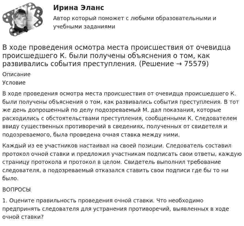      
            Описание
            	Условие	В ходе проведения осмотра места происшествия от очевидца происшедшего К. были получены объяснения о том, как развивались события преступления. В тот же день допрошенный по делу подозреваемый М. дал показания, которые расходились с обстоятельствами преступления, сообщенными К. Следователем ввиду существенных противоречий в сведениях, полученных от свидетеля и подозреваемого, была проведена очная ставка между ними.	Каждый из ее участников настаивал на своей позиции. Следователь составил протокол очной ставки и предложил участникам подписать свои ответы, каждую страницу протокола и протокол в целом. Свидетель выполнил требование следователя, а подозреваемый отказался ставить свои подписи где бы то ни было. 	ВОПРОСЫ	1. Оцените правильность проведения очной ставки. Что необходимо предпринять следователя для устранения противоречий, выявленных в ходе очной ставки?   
            
            
            В ходе проведения налоговой проверки в ОАО «Ромашка» были выявлены нарушения, связанные с перечислением страховых взносов в Пенсионный фонд В ходе проведения осмотра места происшествия от очевидца происшедшего К. были получены объяснения о том, как развивались события преступления. В ходе проведения специальной оценки условий труда (СОУТ) специализированным центром «Эксперт» в государственном бюджетном учреждении (ГБУ) «Московские автодороги» на рабочем месте сотрудника организации был установлен 2 класс по степени вредности и В ходе распития спиртных напитков гражданкой С. и гражданином В. в квартире С. она достала кухонный нож и, угрожая В., сказала, что он должен с ней вступить в интимную связь. По результатам данного инцидента было возбуждено уголовное дело по ст. 131 В ходе расследовании уголовного дела оперативникам необходимо было снять информацию с персонального компьютера подозреваемого в педофилии лица «Х»В ходе судебного разбирательства истец (иностранная организация) заявил, что по обязательству Торгового представительства РФ несет ответственность российское государство.В ходе судебного разбирательства по иску А.Прохорова о разделе жилого дома ответчиком было заявлен отвод эксперту Г.КазаковуВ ходе исполнительного производства взыскателю поступило предложение от должника продать исполнительный документ последнему за 50% от указанной в нем суммы. Поскольку взыскатель крайне нуждался в деньгах, то он обратился к судебному приставуВ ходе некоторого процесса идеальный газ перешёл в состояние с температурой 88 °C. В этом состоянии газ занимает объём 0,06 м3, а давление газа равно 500 кПа. Какое количество вещества этого газа участвовало в процессе?В ходе обсуждения претендентов на должность заместителя начальника отдела в региональном В ходе обсуждения претендентов на должность заместителя начальника отдела в региональном министерстве стало очевидно, что председатель конкурсной комиссии жесткоВ ходе опроса, проведенного сотрудниками СПбГУ, представители  российского топ-менеджмента выявили такую основную проблему, как …  отсутствие харизмы руководителя  отсутствие доверия к власти  отсутствие стратегического видения В ходе опроса происходило исследование зависимости принадлежности респондентов к малому или среднему бизнесу и наличием такой привычки как курение. На вопрос о том, курит ли опрашиваемый, 300 человек (75% от всех респондентов)В  ходе  предварительного  слушания  защитник  подсудимого  адвокат Елагина заявила ходатайство о признании результатов проведения опознания потерпевшей украденных вещей недопустимыми доказательствами