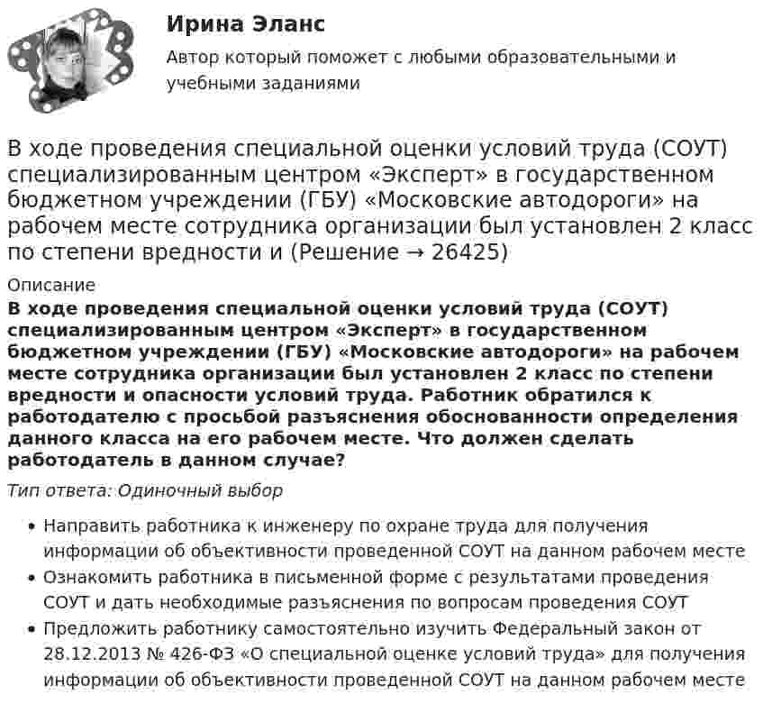      
          Описание
          В ходе проведения специальной оценки условий труда (СОУТ) специализированным центром «Эксперт» в государственном бюджетном учреждении (ГБУ) «Московские автодороги» на рабочем месте сотрудника организации был установлен 2 класс по степени вредности и опасности условий труда. Работник обратился к работодателю с просьбой разъяснения обоснованности определения данного класса на его рабочем месте. Что должен сделать работодатель в данном случае?Тип ответа: Одиночный выборНаправить работника к инженеру по охране труда для получения информации об объективности проведенной СОУТ на данном рабочем местеОзнакомить работника в письменной форме с результатами проведения СОУТ и дать необходимые разъяснения по вопросам проведения СОУТПредложить работнику самостоятельно изучить Федеральный закон от 28.12.2013 № 426-ФЗ «О специальной оценке условий труда» для получения информации об объективности проведенной СОУТ на данном рабочем месте  
            
            
            В ходе проведения осмотра места происшествия от очевидца происшедшего К. были получены объяснения о том, как развивались события преступления. В ходе проведения специальной оценки условий труда (СОУТ) специализированным центром «Эксперт» в государственном бюджетном учреждении (ГБУ) «Московские автодороги» на рабочем месте сотрудника организации был установлен 2 класс по степени вредности и В ходе распития спиртных напитков гражданкой С. и гражданином В. в квартире С. она достала кухонный нож и, угрожая В., сказала, что он должен с ней вступить в интимную связь. По результатам данного инцидента было возбуждено уголовное дело по ст. 131 В ходе расследовании уголовного дела оперативникам необходимо было снять информацию с персонального компьютера подозреваемого в педофилии лица «Х»В ходе судебного разбирательства истец (иностранная организация) заявил, что по обязательству Торгового представительства РФ несет ответственность российское государство.В ходе судебного разбирательства по иску А.Прохорова о разделе жилого дома ответчиком было заявлен отвод эксперту Г.КазаковуВ ходе судебного разбирательства по уголовному делу в отношении Иванова было установлено, что обыск в его квартире, по результатам которого у Иванова было изъятоВ ходе некоторого процесса идеальный газ перешёл в состояние с температурой 88 °C. В этом состоянии газ занимает объём 0,06 м3, а давление газа равно 500 кПа. Какое количество вещества этого газа участвовало в процессе?В ходе обсуждения претендентов на должность заместителя начальника отдела в региональном В ходе обсуждения претендентов на должность заместителя начальника отдела в региональном министерстве стало очевидно, что председатель конкурсной комиссии жесткоВ ходе опроса, проведенного сотрудниками СПбГУ, представители  российского топ-менеджмента выявили такую основную проблему, как …  отсутствие харизмы руководителя  отсутствие доверия к власти  отсутствие стратегического видения В ходе опроса происходило исследование зависимости принадлежности респондентов к малому или среднему бизнесу и наличием такой привычки как курение. На вопрос о том, курит ли опрашиваемый, 300 человек (75% от всех респондентов)В  ходе  предварительного  слушания  защитник  подсудимого  адвокат Елагина заявила ходатайство о признании результатов проведения опознания потерпевшей украденных вещей недопустимыми доказательствамиВ ходе предварительного слушания по уголовному делу в отношении обвиняемого в совершении преступления, предусмотренного ч.  4  ст.  111 УК, судьей районного суда было выявлено несколько недостатков
