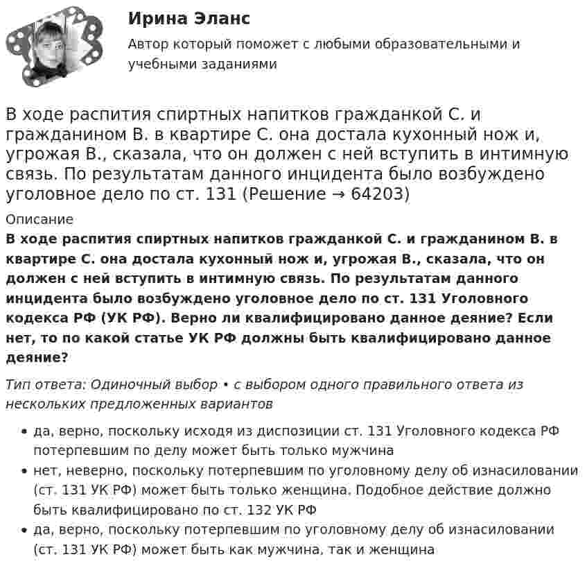      
            Описание
            В ходе распития спиртных напитков гражданкой С. и гражданином В. в квартире С. она достала кухонный нож и, угрожая В., сказала, что он должен с ней вступить в интимную связь. По результатам данного инцидента было возбуждено уголовное дело по ст. 131 Уголовного кодекса РФ (УК РФ). Верно ли квалифицировано данное деяние? Если нет, то по какой статье УК РФ должны быть квалифицировано данное деяние?Тип ответа: Одиночный выбор • с выбором одного правильного ответа из нескольких предложенных вариантовда, верно, поскольку исходя из диспозиции ст. 131 Уголовного кодекса РФ потерпевшим по делу может быть только мужчинанет, неверно, поскольку потерпевшим по уголовному делу об изнасиловании (ст. 131 УК РФ) может быть только женщина. Подобное действие должно быть квалифицировано по ст. 132 УК РФда, верно, поскольку потерпевшим по уголовному делу об изнасиловании (ст. 131 УК РФ) может быть как мужчина, так и женщина   
            
            
            В ходе проведения специальной оценки условий труда (СОУТ) специализированным центром «Эксперт» в государственном бюджетном учреждении (ГБУ) «Московские автодороги» на рабочем месте сотрудника организации был установлен 2 класс по степени вредности и В ходе распития спиртных напитков гражданкой С. и гражданином В. в квартире С. она достала кухонный нож и, угрожая В., сказала, что он должен с ней вступить в интимную связь. По результатам данного инцидента было возбуждено уголовное дело по ст. 131 В ходе расследовании уголовного дела оперативникам необходимо было снять информацию с персонального компьютера подозреваемого в педофилии лица «Х»В ходе судебного разбирательства истец (иностранная организация) заявил, что по обязательству Торгового представительства РФ несет ответственность российское государство.В ходе судебного разбирательства по иску А.Прохорова о разделе жилого дома ответчиком было заявлен отвод эксперту Г.КазаковуВ ходе судебного разбирательства по уголовному делу в отношении Иванова было установлено, что обыск в его квартире, по результатам которого у Иванова было изъятоВ ходе финансового анализа используются … измерителиВ ходе обсуждения претендентов на должность заместителя начальника отдела в региональном В ходе обсуждения претендентов на должность заместителя начальника отдела в региональном министерстве стало очевидно, что председатель конкурсной комиссии жесткоВ ходе опроса, проведенного сотрудниками СПбГУ, представители  российского топ-менеджмента выявили такую основную проблему, как …  отсутствие харизмы руководителя  отсутствие доверия к власти  отсутствие стратегического видения В ходе опроса происходило исследование зависимости принадлежности респондентов к малому или среднему бизнесу и наличием такой привычки как курение. На вопрос о том, курит ли опрашиваемый, 300 человек (75% от всех респондентов)В  ходе  предварительного  слушания  защитник  подсудимого  адвокат Елагина заявила ходатайство о признании результатов проведения опознания потерпевшей украденных вещей недопустимыми доказательствамиВ ходе предварительного слушания по уголовному делу в отношении обвиняемого в совершении преступления, предусмотренного ч.  4  ст.  111 УК, судьей районного суда было выявлено несколько недостатковВ ходе проведения налоговой проверки в ОАО «Ромашка» были выявлены нарушения, связанные с перечислением страховых взносов в Пенсионный фонд 