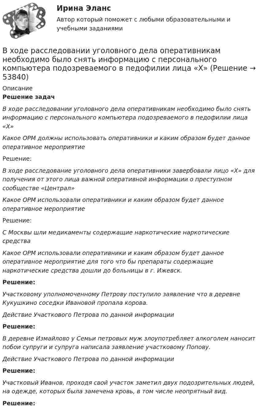     
            Описание
            Решение задач В ходе расследовании уголовного дела оперативникам необходимо было снять информацию с персонального компьютера подозреваемого в педофилии лица «Х» Какое ОРМ должны использовать оперативники и каким образом будет данное оперативное мероприятие	Решение: В ходе расследование уголовного дела оперативники завербовали лицо «Х» для получения от этого лица важной оперативной информации о преступном сообществе «Централ» Какое ОРМ использовали оперативники и каким образом будет данное оперативное мероприятие	Решение:  С Москвы шли медикаменты содержащие наркотические наркотические средства Какое ОРМ использовали оперативники и каким образом будет данное оперативное мероприятие для того что бы препараты содержащие наркотические средства дошли до больницы в г. Ижевск. Решение:  Участковому уполномоченному Петрову поступило заявление что в деревне Кукушкино соседки Ивановой пропала корова. Действие Участкового Петрова по данной информации Решение:   В деревне Измайлово у Семьи петровых муж злоупотребляет алкоголем наносит побои супруги и супруга написала заявление участковому Попову. Действие Участкового Петрова по данной информации Решение: Участковый Иванов, проходя свой участок заметил двух подозрительных людей, на одежде, которых была замечена кровь, в том числе неопрятный вид. Решение:   
            
            
            В ходе распития спиртных напитков гражданкой С. и гражданином В. в квартире С. она достала кухонный нож и, угрожая В., сказала, что он должен с ней вступить в интимную связь. По результатам данного инцидента было возбуждено уголовное дело по ст. 131 В ходе расследовании уголовного дела оперативникам необходимо было снять информацию с персонального компьютера подозреваемого в педофилии лица «Х»В ходе судебного разбирательства истец (иностранная организация) заявил, что по обязательству Торгового представительства РФ несет ответственность российское государство.В ходе судебного разбирательства по иску А.Прохорова о разделе жилого дома ответчиком было заявлен отвод эксперту Г.КазаковуВ ходе судебного разбирательства по уголовному делу в отношении Иванова было установлено, что обыск в его квартире, по результатам которого у Иванова было изъятоВ ходе финансового анализа используются … измерителиВ ходе финансовой проверки со стороны представителей Центрального банка РФ в отношении КБ «Тверьинвест» были выявлены нарушения. По выявленным фактам представители Банка России составили акт, в котором указали, что банк «Тверьинвест» осуществляет обмен валюты по завышенным процентам, рабочий день работников банка не нормирован, несвоевременно осуществляется представление бухгалтерской отчетности в соответствующие налоговые органыВ ходе обсуждения претендентов на должность заместителя начальника отдела в региональном министерстве стало очевидно, что председатель конкурсной комиссии жесткоВ ходе опроса, проведенного сотрудниками СПбГУ, представители  российского топ-менеджмента выявили такую основную проблему, как …  отсутствие харизмы руководителя  отсутствие доверия к власти  отсутствие стратегического видения В ходе опроса происходило исследование зависимости принадлежности респондентов к малому или среднему бизнесу и наличием такой привычки как курение. На вопрос о том, курит ли опрашиваемый, 300 человек (75% от всех респондентов)В  ходе  предварительного  слушания  защитник  подсудимого  адвокат Елагина заявила ходатайство о признании результатов проведения опознания потерпевшей украденных вещей недопустимыми доказательствамиВ ходе предварительного слушания по уголовному делу в отношении обвиняемого в совершении преступления, предусмотренного ч.  4  ст.  111 УК, судьей районного суда было выявлено несколько недостатковВ ходе проведения налоговой проверки в ОАО «Ромашка» были выявлены нарушения, связанные с перечислением страховых взносов в Пенсионный фонд В ходе проведения осмотра места происшествия от очевидца происшедшего К. были получены объяснения о том, как развивались события преступления. 
