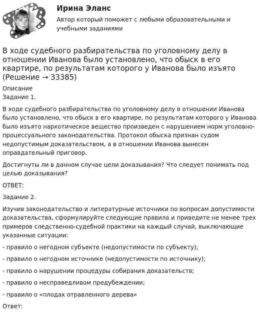      
          Описание
          Задание 1.В ходе судебного разбирательства по уголовному делу в отношении Иванова было установлено, что обыск в его квартире, по результатам которого у Иванова было изъято наркотическое вещество произведен с нарушением норм уголовно-процессуального законодательства. Протокол обыска признан судом недопустимым доказательством, а в отношении Иванова вынесен оправдательный приговор.Достигнуты ли в данном случае цели доказывания? Что следует понимать под целью доказывания?ОТВЕТ:Задание 2.Изучив законодательство и литературные источники по вопросам допустимости доказательства, сформулируйте следующие правила и приведите не менее трех примеров следственно-судебной практики на каждый случай, выключающие указанные ситуации:- правило о негодном субъекте (недопустимости по субъекту); - правило о негодном источнике (недопустимости по источнику);- правило о нарушении процедуры собирания доказательств;- правило о несправедливом предубеждении;- правило о «плодах отравленного дерева»Ответ:  
            
            
            В ходе судебного разбирательства по иску А.Прохорова о разделе жилого дома ответчиком было заявлен отвод эксперту Г.КазаковуВ ходе судебного разбирательства по уголовному делу в отношении Иванова было установлено, что обыск в его квартире, по результатам которого у Иванова было изъятоВ ходе финансового анализа используются … измерителиВ ходе финансовой проверки со стороны представителей Центрального банка РФ в отношении КБ «Тверьинвест» были выявлены нарушения. По выявленным фактам представители Банка России составили акт, в котором указали, что банк «Тверьинвест» осуществляет обмен валюты по завышенным процентам, рабочий день работников банка не нормирован, несвоевременно осуществляется представление бухгалтерской отчетности в соответствующие налоговые органыВ ходе цикла Карно рабочее вещество получает от теплоотдатчика количество теплоты, равное 300 кДж. Температуры теплоотдатчика и теплоприёмника равны соответственно 480 и 280 К. Определить термический КПД циклаВходное тестирование//Защита и обработка конфиденциальной информации (Мартьянова А.Е.)//Входное тестирование и задачи ТПУ экономикаВ  ходе  предварительного  слушания  защитник  подсудимого  адвокат Елагина заявила ходатайство о признании результатов проведения опознания потерпевшей украденных вещей недопустимыми доказательствамиВ ходе предварительного слушания по уголовному делу в отношении обвиняемого в совершении преступления, предусмотренного ч.  4  ст.  111 УК, судьей районного суда было выявлено несколько недостатковВ ходе проведения налоговой проверки в ОАО «Ромашка» были выявлены нарушения, связанные с перечислением страховых взносов в Пенсионный фонд В ходе проведения осмотра места происшествия от очевидца происшедшего К. были получены объяснения о том, как развивались события преступления. В ходе проведения специальной оценки условий труда (СОУТ) специализированным центром «Эксперт» в государственном бюджетном учреждении (ГБУ) «Московские автодороги» на рабочем месте сотрудника организации был установлен 2 класс по степени вредности и В ходе распития спиртных напитков гражданкой С. и гражданином В. в квартире С. она достала кухонный нож и, угрожая В., сказала, что он должен с ней вступить в интимную связь. По результатам данного инцидента было возбуждено уголовное дело по ст. 131 В ходе расследовании уголовного дела оперативникам необходимо было снять информацию с персонального компьютера подозреваемого в педофилии лица «Х»