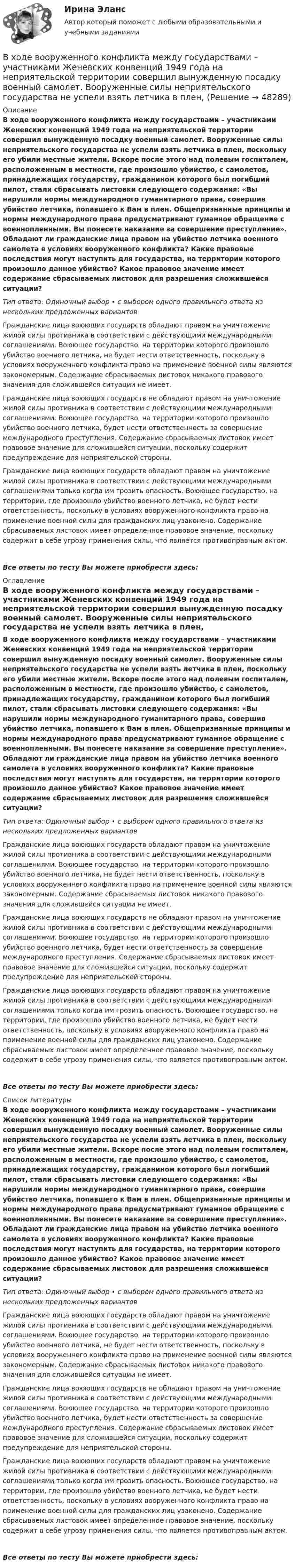      
            Описание
            В ходе вооруженного конфликта между государствами – участниками Женевских конвенций 1949 года на неприятельской территории совершил вынужденную посадку военный самолет. Вооруженные силы неприятельского государства не успели взять летчика в плен, поскольку его убили местные жители. Вскоре после этого над полевым госпиталем, расположенным в местности, где произошло убийство, с самолетов, принадлежащих государству, гражданином которого был погибший пилот, стали сбрасывать листовки следующего содержания: «Вы нарушили нормы международного гуманитарного права, совершив убийство летчика, попавшего к Вам в плен. Общепризнанные принципы и нормы международного права предусматривают гуманное обращение с военнопленными. Вы понесете наказание за совершение преступление». Обладают ли гражданские лица правом на убийство летчика военного самолета в условиях вооруженного конфликта? Какие правовые последствия могут наступить для государства, на территории которого произошло данное убийство? Какое правовое значение имеет содержание сбрасываемых листовок для разрешения сложившейся ситуации?Тип ответа: Одиночный выбор • с выбором одного правильного ответа из нескольких предложенных вариантовГражданские лица воюющих государств обладают правом на уничтожение жилой силы противника в соответствии с действующими международными соглашениями. Воюющее государство, на территории которого произошло убийство военного летчика, не будет нести ответственность, поскольку в условиях вооруженного конфликта право на применение военной силы являются закономерным. Содержание сбрасываемых листовок никакого правового значения для сложившейся ситуации не имеет.Гражданские лица воюющих государств не обладают правом на уничтожение жилой силы противника в соответствии с действующими международными соглашениями. Воюющее государство, на территории которого произошло убийство военного летчика, будет нести ответственность за совершение международного преступления. Содержание сбрасываемых листовок имеет правовое значение для сложившейся ситуации, поскольку содержит предупреждение для неприятельской стороны.Гражданские лица воюющих государств обладают правом на уничтожение жилой силы противника в соответствии с действующими международными соглашениями только когда им грозить опасность. Воюющее государство, на территории, где произошло убийство военного летчика, не будет нести ответственность, поскольку в условиях вооруженного конфликта право на применение военной силы для гражданских лиц узаконено. Содержание сбрасываемых листовок имеет определенное правовое значение, поскольку содержит в себе угрозу применения силы, что является противоправным актом.Все ответы по тесту Вы можете приобрести здесь:  
            Оглавление
            В ходе вооруженного конфликта между государствами – участниками Женевских конвенций 1949 года на неприятельской территории совершил вынужденную посадку военный самолет. Вооруженные силы неприятельского государства не успели взять летчика в плен, поскольку его убили местные жители. Вскоре после этого над полевым госпиталем, расположенным в местности, где произошло убийство, с самолетов, принадлежащих государству, гражданином которого был погибший пилот, стали сбрасывать листовки следующего содержания: «Вы нарушили нормы международного гуманитарного права, совершив убийство летчика, попавшего к Вам в плен. Общепризнанные принципы и нормы международного права предусматривают гуманное обращение с военнопленными. Вы понесете наказание за совершение преступление». Обладают ли гражданские лица правом на убийство летчика военного самолета в условиях вооруженного конфликта? Какие правовые последствия могут наступить для государства, на территории которого произошло данное убийство? Какое правовое значение имеет содержание сбрасываемых листовок для разрешения сложившейся ситуации?Тип ответа: Одиночный выбор • с выбором одного правильного ответа из нескольких предложенных вариантовГражданские лица воюющих государств обладают правом на уничтожение жилой силы противника в соответствии с действующими международными соглашениями. Воюющее государство, на территории которого произошло убийство военного летчика, не будет нести ответственность, поскольку в условиях вооруженного конфликта право на применение военной силы являются закономерным. Содержание сбрасываемых листовок никакого правового значения для сложившейся ситуации не имеет.Гражданские лица воюющих государств не обладают правом на уничтожение жилой силы противника в соответствии с действующими международными соглашениями. Воюющее государство, на территории которого произошло убийство военного летчика, будет нести ответственность за совершение международного преступления. Содержание сбрасываемых листовок имеет правовое значение для сложившейся ситуации, поскольку содержит предупреждение для неприятельской стороны.Гражданские лица воюющих государств обладают правом на уничтожение жилой силы противника в соответствии с действующими международными соглашениями только когда им грозить опасность. Воюющее государство, на территории, где произошло убийство военного летчика, не будет нести ответственность, поскольку в условиях вооруженного конфликта право на применение военной силы для гражданских лиц узаконено. Содержание сбрасываемых листовок имеет определенное правовое значение, поскольку содержит в себе угрозу применения силы, что является противоправным актом.Все ответы по тесту Вы можете приобрести здесь:  
            Список литературы
            В ходе вооруженного конфликта между государствами – участниками Женевских конвенций 1949 года на неприятельской территории совершил вынужденную посадку военный самолет. Вооруженные силы неприятельского государства не успели взять летчика в плен, поскольку его убили местные жители. Вскоре после этого над полевым госпиталем, расположенным в местности, где произошло убийство, с самолетов, принадлежащих государству, гражданином которого был погибший пилот, стали сбрасывать листовки следующего содержания: «Вы нарушили нормы международного гуманитарного права, совершив убийство летчика, попавшего к Вам в плен. Общепризнанные принципы и нормы международного права предусматривают гуманное обращение с военнопленными. Вы понесете наказание за совершение преступление». Обладают ли гражданские лица правом на убийство летчика военного самолета в условиях вооруженного конфликта? Какие правовые последствия могут наступить для государства, на территории которого произошло данное убийство? Какое правовое значение имеет содержание сбрасываемых листовок для разрешения сложившейся ситуации?Тип ответа: Одиночный выбор • с выбором одного правильного ответа из нескольких предложенных вариантовГражданские лица воюющих государств обладают правом на уничтожение жилой силы противника в соответствии с действующими международными соглашениями. Воюющее государство, на территории которого произошло убийство военного летчика, не будет нести ответственность, поскольку в условиях вооруженного конфликта право на применение военной силы являются закономерным. Содержание сбрасываемых листовок никакого правового значения для сложившейся ситуации не имеет.Гражданские лица воюющих государств не обладают правом на уничтожение жилой силы противника в соответствии с действующими международными соглашениями. Воюющее государство, на территории которого произошло убийство военного летчика, будет нести ответственность за совершение международного преступления. Содержание сбрасываемых листовок имеет правовое значение для сложившейся ситуации, поскольку содержит предупреждение для неприятельской стороны.Гражданские лица воюющих государств обладают правом на уничтожение жилой силы противника в соответствии с действующими международными соглашениями только когда им грозить опасность. Воюющее государство, на территории, где произошло убийство военного летчика, не будет нести ответственность, поскольку в условиях вооруженного конфликта право на применение военной силы для гражданских лиц узаконено. Содержание сбрасываемых листовок имеет определенное правовое значение, поскольку содержит в себе угрозу применения силы, что является противоправным актом.Все ответы по тесту Вы можете приобрести здесь: 
            
            
            В ходе аудиторской проверки строительной компании аудитор случайным образом отбирает пять счетов. Вероятность наличия ошибки в каждом счете – величина постоянная и равна 0.03. Случайная величина X – количество счетов с ошибкой.В ходе вооруженного конфликта между государствами – участниками Женевских конвенций 1949 года на неприятельской территории совершил вынужденную посадку военный самолет. Вооруженные силы неприятельского государства не успели взять летчика в плен,В ходе выполнения практического задания следует: 1) в соответствии с этапами организационного анализа заполнить таблицы 1 – 4 по материалам вашей организации; 2) нарисовать действующую организационную структуруВ ходе выполнения практического задания следует: 1) в соответствии с этапами организационного анализа заполнить таблицы 1 – 4 по материалам вашей организации; 2) нарисовать действующую организационную структуру; 3) показать на рисунке предлагаемые изменения организационной структуры прерывистыми линиями.В ходе выполнения процедуры … происходит подтверждение валидности пользователяВ ходе допроса подозреваемого, последний пояснилВ ходе изобарного процесса 1 моль идеального газа нагревается на 50 К, получив 1660 Дж теплоты. Найти работу, совершённую газом и изменение его внутренней энергии.В физиологии под силой мышц понимаютВ финансовой модели на этапе проектирования и создания объекта соглашения шаг... должен составлять не более квартала, а на этапе эксплуатации и (или) технического обслуживания объекта соглашения - не более одного года, в случае наличия месячной илиВ формуле AIDA буква «D» обозначает ... В формуле  (tH –этоВ формуле для определения естественного давления в системе вентиляции. ΔРе = Н·g · (ρH– ρH). Н- это: ТулГУВ формуле расчета технической производительности бульдозера при разработке выемок величина Vпр обозначает: ТулГУВ ходе анализа работы кадровой службы организации было выявлено отсутствие в процедуре подбора этапа проверки кандидата в целях безопасности фирмы. Какой риск в связи с этим возможен для организации?