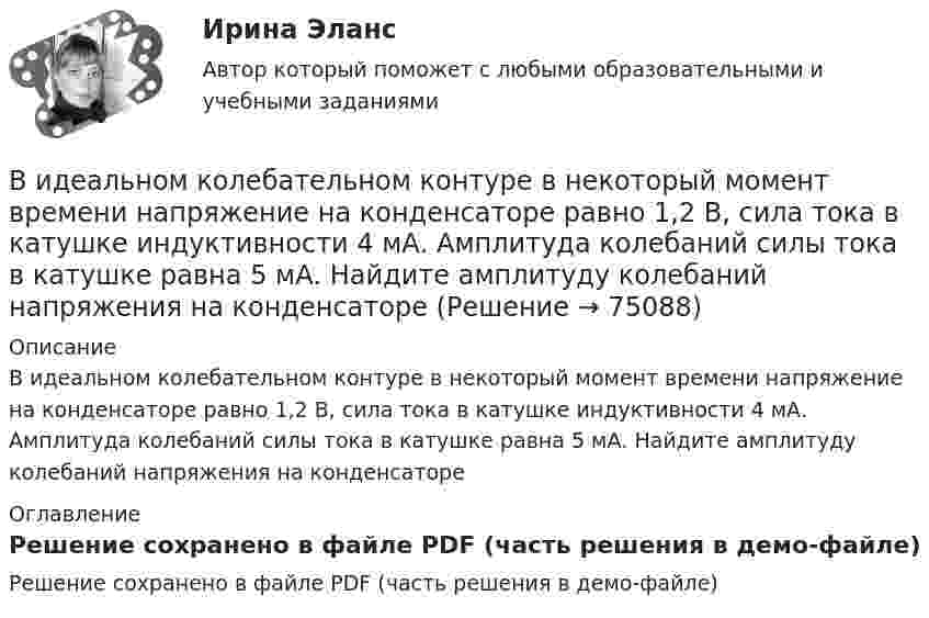     
            Описание
            В идеальном колебательном контуре в некоторый момент времени напряжение на конденсаторе равно 1,2 В, сила тока в катушке индуктивности 4 мА. Амплитуда колебаний силы тока в катушке равна 5 мА. Найдите амплитуду колебаний напряжения на конденсаторе 
            Оглавление
            Решение сохранено в файле PDF (часть решения в демо-файле)  
            
            
            В идеальном колебательном контуре в момент времени t напряжение на конденсаторе равно 1,2 В, а сила тока в катушке индуктивности равна 4 мА. Амплитуда колебаний напряжения на конденсаторе 2,0 В. Найдите амплитуду колебаний силы тока в катушке.В идеальном колебательном контуре в некоторый момент времени напряжение на конденсаторе равно 1,2 В, сила тока в катушке индуктивности 4 мА. Амплитуда колебаний силы тока в катушке равна 5 мА. Найдите амплитуду колебаний напряжения на конденсатореВ идеальном колебательном контуре (ИКК) заряд конденсатора изменяется по закону  Q(t) = 5 cos(2p*106 t) мкКл.  Определите собственную циклическую частоту контура w0,В идеальном колебательном контуре происходят электромагнитные колебания с линейной частотой v0 = 1,0 МГц. В некоторый момент времени мгновенная сила тока в контуре равна i = 3,14·10-2 А, мгновенная энергияВ идеальном тепловом двигателе рабочее тело, получив от нагревателя 40 кДж количества теплоты, совершило работу 27 кДж. Во сколько раз температура нагревателя выше температуры холодильника?💯 Видеопродакшн. Создание контента [Тема 1-15] (ответы на тесты Синергия / МОИ / МТИ / МосАП, ноябрь 2023)💯 Видеопродакшн. Создание контента [Тема 1-15] (ответы на тесты Синергия / МОИ / МТИ / МосАП, сентябрь 2023)Вид банкротства, предполагающий наименьшие издержки для всех заинтересованных сторон, - это ... банкротство Вид банкротства, характеризуемый неспособностью предприятия восстановить свою платежеспособность из-за потерь собственного и заемного капитала, - это ...Вид беззвучной речевой деятельности человека, характеризующийся предельной свернутостью структуры и содержания и являющейся основным инструментом мышленияВид безработицы, который характеризуется фактическим отсутствием  занятости при формальном сохранении трудовых отношений с работодателем, – это … безработица Вид взятки должностному лицу, принимающему решение о расходовании денежных средств, за принятие выгодного взяткодателю решения - это ...Вид графитных включений в высокопрочном чугуне Выберите один ответ: a. пластинчатый b. глобулярный c. хлопьевидный d. игольчатыйВид деятельности: деятельность полиграфическая и предоставление услуг в этой области