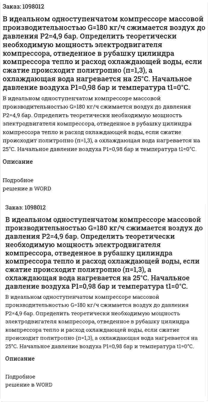 В идеальном одноступенчатом компрессоре массовой производительностью G=180 кг/ч сжимается воздух до давления Р2=4,9 бар. Определить теоретически необходимую мощность электродвигателя компрессора, отведенное в рубашку цилиндра компрессора тепло и расход охлаждающей воды, если сжатие происходит политропно (п=1,3), а охлаждающая вода нагревается на 25°С. Начальное давление воздуха Р1=0,98 бар и температура t1=0°С. 