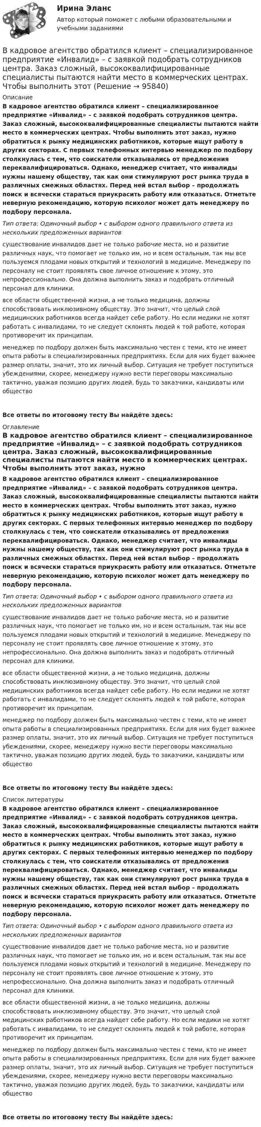      
            Описание
            В кадровое агентство обратился клиент – специализированное предприятие «Инвалид» – с заявкой подобрать сотрудников центра. Заказ сложный, высококвалифицированные специалисты пытаются найти место в коммерческих центрах. Чтобы выполнить этот заказ, нужно обратиться к рынку медицинских работников, которые ищут работу в других секторах. С первых телефонных интервью менеджер по подбору столкнулась с тем, что соискатели отказывались от предложения переквалифицироваться. Однако, менеджер считает, что инвалиды нужны нашему обществу, так как они стимулируют рост рынка труда в различных смежных областях. Перед ней встал выбор – продолжать поиск и всячески стараться приукрасить работу или отказаться. Отметьте неверную рекомендацию, которую психолог может дать менеджеру по подбору персонала. Тип ответа: Одиночный выбор • с выбором одного правильного ответа из нескольких предложенных вариантовсуществование инвалидов дает не только рабочие места, но и развитие различных наук, что помогает не только им, но и всем остальным, так мы все пользуемся плодами новых открытий и технологий в медицине. Менеджеру по персоналу не стоит проявлять свое личное отношение к этому, это непрофессионально. Она должна выполнить заказ и подобрать отличный персонал для клиники.все области общественной жизни, а не только медицина, должны способствовать инклюзивному обществу. Это значит, что целый слой медицинских работников всегда найдет себе работу. Но если медики не хотят работать с инвалидами, то не следует склонять людей к той работе, которая противоречит их принципам. менеджер по подбору должен быть максимально честен с теми, кто не имеет опыта работы в специализированных предприятиях. Если для них будет важнее размер оплаты, значит, это их личный выбор. Ситуация не требует поступиться убеждениями, скорее, менеджеру нужно вести переговоры максимально тактично, уважая позицию других людей, будь то заказчики, кандидаты или обществоВсе ответы по итоговому тесту Вы найдёте здесь:  
            Оглавление
            В кадровое агентство обратился клиент – специализированное предприятие «Инвалид» – с заявкой подобрать сотрудников центра. Заказ сложный, высококвалифицированные специалисты пытаются найти место в коммерческих центрах. Чтобы выполнить этот заказ, нужно обратиться к рынку медицинских работников, которые ищут работу в других секторах. С первых телефонных интервью менеджер по подбору столкнулась с тем, что соискатели отказывались от предложения переквалифицироваться. Однако, менеджер считает, что инвалиды нужны нашему обществу, так как они стимулируют рост рынка труда в различных смежных областях. Перед ней встал выбор – продолжать поиск и всячески стараться приукрасить работу или отказаться. Отметьте неверную рекомендацию, которую психолог может дать менеджеру по подбору персонала. Тип ответа: Одиночный выбор • с выбором одного правильного ответа из нескольких предложенных вариантовсуществование инвалидов дает не только рабочие места, но и развитие различных наук, что помогает не только им, но и всем остальным, так мы все пользуемся плодами новых открытий и технологий в медицине. Менеджеру по персоналу не стоит проявлять свое личное отношение к этому, это непрофессионально. Она должна выполнить заказ и подобрать отличный персонал для клиники.все области общественной жизни, а не только медицина, должны способствовать инклюзивному обществу. Это значит, что целый слой медицинских работников всегда найдет себе работу. Но если медики не хотят работать с инвалидами, то не следует склонять людей к той работе, которая противоречит их принципам. менеджер по подбору должен быть максимально честен с теми, кто не имеет опыта работы в специализированных предприятиях. Если для них будет важнее размер оплаты, значит, это их личный выбор. Ситуация не требует поступиться убеждениями, скорее, менеджеру нужно вести переговоры максимально тактично, уважая позицию других людей, будь то заказчики, кандидаты или обществоВсе ответы по итоговому тесту Вы найдёте здесь:  
            Список литературы
            В кадровое агентство обратился клиент – специализированное предприятие «Инвалид» – с заявкой подобрать сотрудников центра. Заказ сложный, высококвалифицированные специалисты пытаются найти место в коммерческих центрах. Чтобы выполнить этот заказ, нужно обратиться к рынку медицинских работников, которые ищут работу в других секторах. С первых телефонных интервью менеджер по подбору столкнулась с тем, что соискатели отказывались от предложения переквалифицироваться. Однако, менеджер считает, что инвалиды нужны нашему обществу, так как они стимулируют рост рынка труда в различных смежных областях. Перед ней встал выбор – продолжать поиск и всячески стараться приукрасить работу или отказаться. Отметьте неверную рекомендацию, которую психолог может дать менеджеру по подбору персонала. Тип ответа: Одиночный выбор • с выбором одного правильного ответа из нескольких предложенных вариантовсуществование инвалидов дает не только рабочие места, но и развитие различных наук, что помогает не только им, но и всем остальным, так мы все пользуемся плодами новых открытий и технологий в медицине. Менеджеру по персоналу не стоит проявлять свое личное отношение к этому, это непрофессионально. Она должна выполнить заказ и подобрать отличный персонал для клиники.все области общественной жизни, а не только медицина, должны способствовать инклюзивному обществу. Это значит, что целый слой медицинских работников всегда найдет себе работу. Но если медики не хотят работать с инвалидами, то не следует склонять людей к той работе, которая противоречит их принципам. менеджер по подбору должен быть максимально честен с теми, кто не имеет опыта работы в специализированных предприятиях. Если для них будет важнее размер оплаты, значит, это их личный выбор. Ситуация не требует поступиться убеждениями, скорее, менеджеру нужно вести переговоры максимально тактично, уважая позицию других людей, будь то заказчики, кандидаты или обществоВсе ответы по итоговому тесту Вы найдёте здесь:  
            
            
            В кабине пожарного автомобиля с объёмом воздуха V0 = 10 м3 случайно пролито V = 0,1 л бензина, который полностью испарился. Плотность бензина r = 0,7·103 кг/м3. Считать, что вентиляция отсутствует. Определить количество бензина в 1 м3 воздуха. В кадровое агентство обратился клиент – специализированное предприятие «Инвалид» – с заявкой подобрать сотрудников центра. Заказ сложный, высококвалифицированные специалисты пытаются найти место в коммерческих центрах. Чтобы выполнить этот В каждой клетке по диагонали таблицы парного сравнения выставляется … баллВ каждом виде спорта или системе физических упражнений всегда присутствуют основные разделы планирования тренировки в избранном виде спорта, такие как ... планирование (укажите 3 варианта ответа)В каждом из обязательных региональных проектов в области цифровой экономики обязательно наличие показателей, соответствующих показателям федеральных проектов, так ли это:в какие акции инвестировать деньгиВ каких единицах измеряется освещенность: Выберите один ответ: a.нитах b.джоулях c.люксах d.люменахВитте. Рейтинговая работа. Финансы организацийВитте. Рейтинговая. РР1 Административное право В3. Административно-правовой статус Федеральной службы судебных приставовВитте. Системы экономической коммерции синергия ответы 2022Витте тест по МакроэкономикеВитте тест по Эконометрике Вишня -  Это плодовое растение, которое очень широко распространенное во всём миреВишня Это плодовое растение, которое очень широко распространенное во всём мире