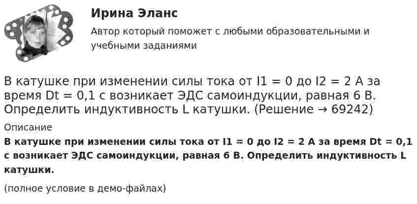     
            Описание
            В катушке при изменении силы тока от I1 = 0 до I2 = 2 А за время Dt = 0,1 с возникает ЭДС самоиндукции, равная 6 В. Определить индуктивность L катушки.(полное условие в демо-файлах)   
            
            
            В катушке без сердечника за 0,01 с ток возрос от 1 до 2 А, при этом в катушке возникла ЭДС самоиндукции 20 В. Определить коэффициент самоиндукции и изменение энергии магнитного поля катушки.В катушке при изменении силы тока от I1 = 0 до I2 = 2 А за время Dt = 0,1 с возникает ЭДС самоиндукции, равная 6 В. Определить индуктивность L катушки.В качестве базовой цены как ориентира для внесения поправок или фиксации уровня цены при заключении сделки используются … (укажите 3 варианта ответа)В качестве безусловных оснований прекращения действия международного договора нормы международного права предусматривают… (выберите два варианта ответа)В качестве газообразователей при получении ячеистобетонной теплоизоляции используют:В качестве дополнительных методов ускорения психологической адаптации можно использовать ... (укажите 3 варианта ответа)В качестве какого элемента бизнес-экосистемы выступает платформенное решение в цифровой экономике?В каком способе преобразования тепловой энергии в механическую используется кинетическая энергия движущихся с большой скоростью частиц рабочего тела? Выберите один ответ: a. в генерируемом b. в поршневом c. в нерегенерируемом d. в роторномВ какую сторону направлена напряженность поля отрицательного заряда? Выберите один ответ: a.в сторону противоположную отрицательному заряду b.в сторону отрицательного заряда c.в сторону положительного заряда d.в сторону, где имеется вакуВ какую сторону отклонится горизонтальный пучок отрицательных ионов, если к нему сверху поднести магнит (рис.)В камере шины емкостью V=6 л содержится воздух массой M_1, при температуре T_1=27 С и давлении p_1=2 атм. После подкачки в камеру была введена порция воздуха, содержащая число молекул dN=8*10^22. Молярная масса воздуха mu=29 г/моль. Определить началВ камеру футбольного мяча объёмом 2,5 л воздух накачивают насосом, забирающим при каждом качании 0,15 л атмосферного воздуха при нормальном давлении. Каково будет давление в камере мяча после 50 качаний, если сначала она была пустой?В канонической задаче линейного программирования …В капиллярах песчаных почв вода поднимается на высоту 1,5 м. Температура воды равна 20 °C, а её плотность – 1000 кг/м3. Определить диаметр почвенных капилляров. Смачивание считать полным.