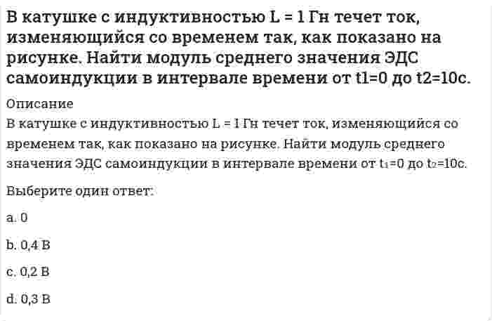     
          Описание
          В катушке с индуктивностью L = 1 Гн течет ток, изменяющийся со временем так, как показано на рисунке. Найти модуль среднего значения ЭДС самоиндукции в интервале времени от t1=0 до t2=10с.Выберите один ответ:a.0,4 Вb.0,2 Вc.0d.0,3 В  
            
            
            В катушке с индуктивностью L = 1 Гн течет ток, изменяющийся со временем так, как показано на рисунке. Найти модуль среднего значения ЭДС самоиндукции в интервале времени от t1=0 до t2=10с. Выберите один ответ: a.0,4 В b.0,2 В c.0 d.0,3 ВВ качестве критерия аппроксимирующего полинома принимают:В классификацию игр, как древнейшей формы организации физического воспитания, по двигательным навыкам входит:В классификацию игр, как древнейшей формы организации физического воспитания, по социальным функциям входит:В командной строке MATLAB набрано A=[0,2;0,5]; B=[0,4;-2,4;0,1];D=B'*B;X=det(A*D./D). После нажатия EnterВ командной строке MATLAB набрано A=[1,0;0,1]; B=[0,4;2,4;1,1];D=(B'*B)';X=det(A*D./D)+2. После нажатия EnterВ командной строке MATLAB набрано A=[1,2,0;3,0,5]; B=[0,4;3,4;0,1];C=[1,3;-2,4];D=A*B.*C+C';E=[2,3];X=(D*E')'. После нажатия EnterВ каком направлении будет перемещаться свободный конец бруса?В каком случае возможно центральное регулирование температуры горячей воды на источнике теплотыВ каком случае делается ограждение карниза чердачных крыш парапетом или металлическими перилами?В каком случае поток вектора электростатической индукции через замкнутую поверхность считается положительным?В каком случае при расчёте несущей способности основания применяется метод круглоцилиндрических поверхностей скольжения?В каком случае при сложении колебаний наблюдаются биения?В какую сторону отклонится горизонтальный пучок отрицательных ионов, если к нему сверху поднести магнит (см. рисунок)?