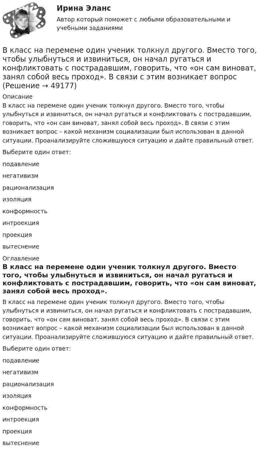      
            Описание
            В класс на перемене один ученик толкнул другого. Вместо того, чтобы улыбнуться и извиниться, он начал ругаться и конфликтовать с пострадавшим, говорить, что «он сам виноват, занял собой весь проход». В связи с этим возникает вопрос – какой механизм социализации был использован в данной ситуации. Проанализируйте сложившуюся ситуацию и дайте правильный ответ.Выберите один ответ:подавлениенегативизмрационализацияизоляцияконформностьинтроекцияпроекциявытеснение 
            Оглавление
            В класс на перемене один ученик толкнул другого. Вместо того, чтобы улыбнуться и извиниться, он начал ругаться и конфликтовать с пострадавшим, говорить, что «он сам виноват, занял собой весь проход». В связи с этим возникает вопрос – какой механизм социализации был использован в данной ситуации. Проанализируйте сложившуюся ситуацию и дайте правильный ответ.Выберите один ответ:подавлениенегативизмрационализацияизоляцияконформностьинтроекцияпроекциявытеснение 
            
            
            В классической теории объем инвестиций зависит в первую очередь от… ожидаемого уровня рентабельности предполагаемого инвестиционного проекта. процентной ставки и предельной производительности капитала. ..В класс на перемене один ученик толкнул другого. Вместо того, чтобы улыбнуться и извиниться, он начал ругаться и конфликтовать с пострадавшим, говорить, что «он сам виноват, занял собой весь проход». В связи с этим возникает вопрос В кожухотрубном теплообменике, схема которого представлена нВ кожухотрубчатом рекуперативном теплообменном аппарате дымовые газы охлаждаются от температуры   до температуры  , а воздух, движущийся противоточно, нагревается от 25 0С до  . Количество подогреваемого воздуха V,   В колбе вместимостью 240 см3 находится газ при температуре 290 К и давлении 50 кПа. Определить количество вещества газа v и число молекул N.В колбе вместимостью V = 100 см3 содержится некоторый газ при температуре T = 300 К. На сколько понизится давление P газа в колбе, если вследствие утечки из колбы выйдет N = 1020 молекул?В колбе емкостью V=10 л при температуре T=312 С содержится газ, средняя квадратичная скорость молекул которого v_кв=900 м/с. Вследствие утечки из колбы DN молекул давление газа в колбе понизилось на Dp=81 кПа. Определить число молекул DN и названиеВ качестве публичного партнера в соглашении о государственно-частном партнерстве от имени субъекта Российской Федерации может выступать … РФВ качестве рейтингового метода оценки персонала применим метод парных сравнений в случае:...В качестве товарного знака не допускается государственная регистрация …В качестве топлива в котельной установке используются:?  Выберите один или несколько ответов:  a. газ  b. мазут  c. каменный уголь  d. дроваВкладка Date Modified диалогового окна Find предназначена для…Вклад российских экономистов в развитие теории финансовВ классе 25 мальчиков и 5 девочек, все они разного роста. Каждый день всех учеников рассаживают по 5 человек за 6 столов, и за каждым столом самого высокого назначают дежурным. Могло ли через 31 день оказаться...