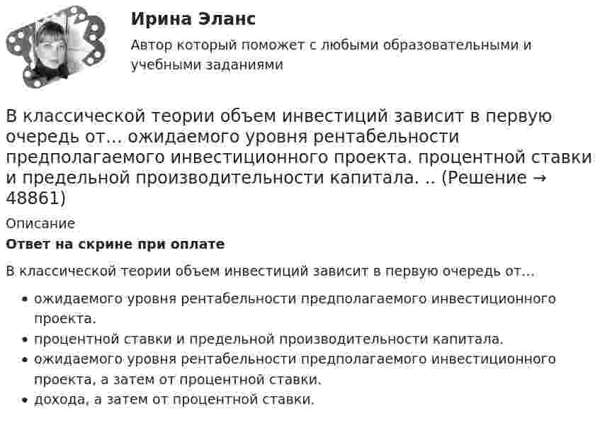      
            Описание
            Ответ на скрине при оплатеВ классической теории объем инвестиций зависит в первую очередь от… ожидаемого уровня рентабельности предполагаемого инвестиционного проекта. процентной ставки и предельной производительности капитала. ожидаемого уровня рентабельности предполагаемого инвестиционного проекта, а затем от процентной ставки. дохода, а затем от процентной ставки.   
            
            
            В классификации страхования по историческому признаку различают …В классической теории объем инвестиций зависит в первую очередь от… ожидаемого уровня рентабельности предполагаемого инвестиционного проекта. процентной ставки и предельной производительности капитала. ..В класс на перемене один ученик толкнул другого. Вместо того, чтобы улыбнуться и извиниться, он начал ругаться и конфликтовать с пострадавшим, говорить, что «он сам виноват, занял собой весь проход». В связи с этим возникает вопрос В кожухотрубном теплообменике, схема которого представлена нВ кожухотрубчатом рекуперативном теплообменном аппарате дымовые газы охлаждаются от температуры   до температуры  , а воздух, движущийся противоточно, нагревается от 25 0С до  . Количество подогреваемого воздуха V,   В колбе вместимостью 240 см3 находится газ при температуре 290 К и давлении 50 кПа. Определить количество вещества газа v и число молекул N.В колбе вместимостью V = 100 см3 содержится некоторый газ при температуре T = 300 К. На сколько понизится давление P газа в колбе, если вследствие утечки из колбы выйдет N = 1020 молекул?В качестве примера метода ... можно привести вариант этого приема под названием 50/50, в соответствии с которым 50 % работы считаются выполненными на момент начала планового периода, когда работа начинается независимо от того, сколько фактически В качестве публичного партнера в соглашении о государственно-частном партнерстве от имени субъекта Российской Федерации может выступать … РФВ качестве рейтингового метода оценки персонала применим метод парных сравнений в случае:...В качестве товарного знака не допускается государственная регистрация …В качестве топлива в котельной установке используются:?  Выберите один или несколько ответов:  a. газ  b. мазут  c. каменный уголь  d. дроваВкладка Date Modified диалогового окна Find предназначена для…Вклад российских экономистов в развитие теории финансов